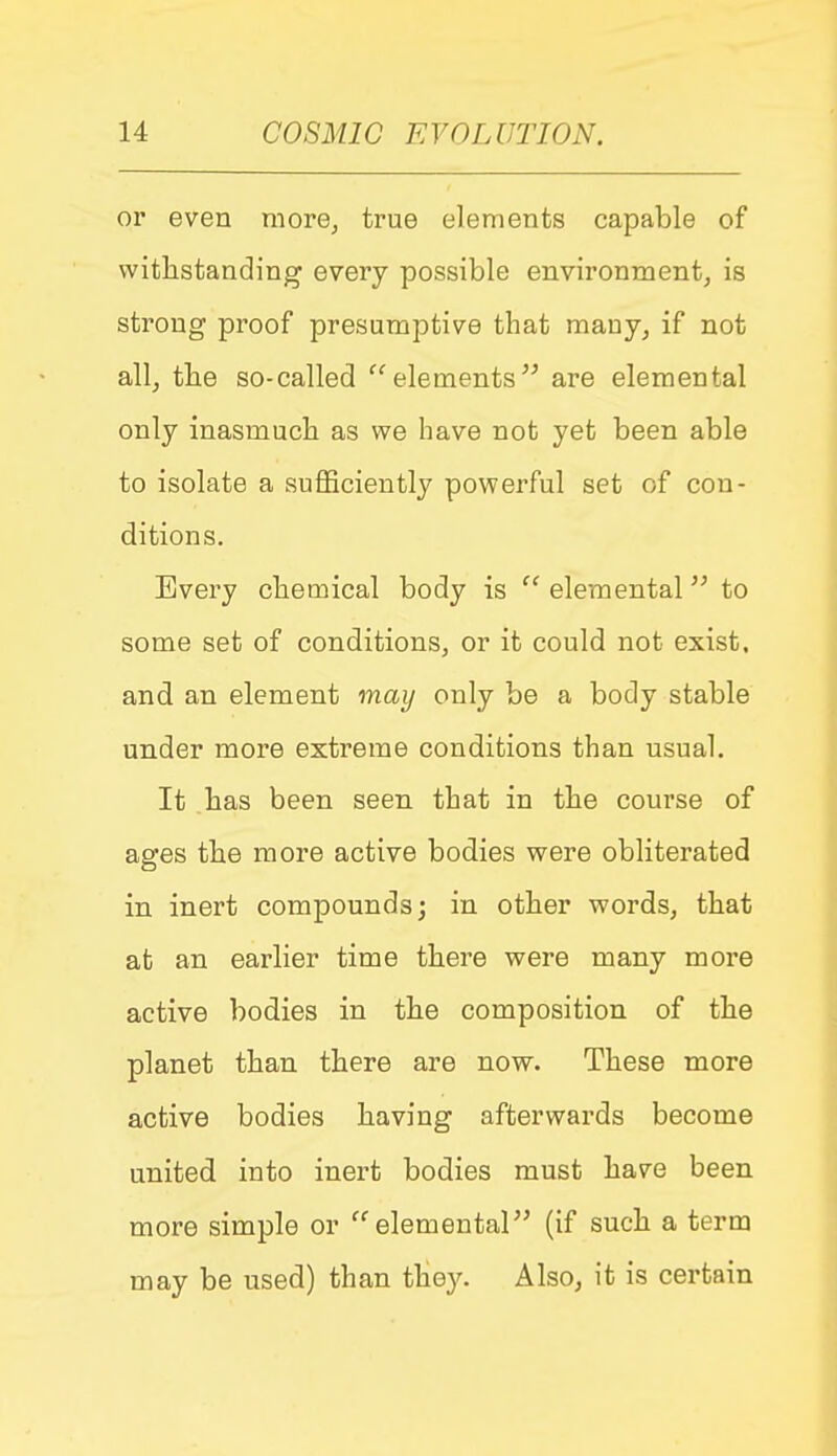 or even more, true elements capable of withstanding every possible environment, is strong proof presumptive that many, if not all, the so-called elements are elemental only inasmuch as we have not yet been able to isolate a sufficiently powerful set of con- ditions. Every chemical body is  elemental to some set of conditions, or it could not exist, and an element may only be a body stable under more extreme conditions than usual. It has been seen that in the course of ages the more active bodies were obliterated in inert compounds; in other words, that at an earlier time there were many more active bodies in the composition of the planet than there are now. These more active bodies having afterwards become united into inert bodies must have been more simple or elemental (if such a term may be used) than they. Also, it is certain