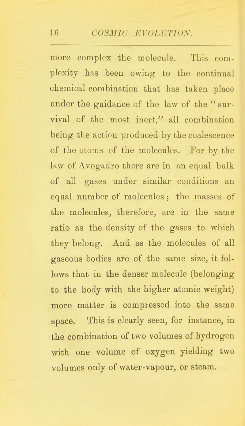 more complex the molecule. This com- plexity has been owing to the continual chemical combination that has taken place under the guidance of the law of the  sur- vival of the most inert, all combination being the action produced by the coalescence of the Si torn s of the molecules. For by the Ihw of Avog-adro there are in an equal bulk of all gases under similar conditions an equal number of molecules; the masses of the molecules, therefore, are in the same ratio as the density of the gases to which they belong. And as the molecules of all gaseous bodies are of the same size, it fol- lows that in the denser molecule (belonging to the body with the higher atomic weight) more matter is compressed into the same space. This is clearly seen, for instance, in the combination of two volumes of hydrogen with one volume of oxygen yielding two volumes only of water-vapour, or steam.