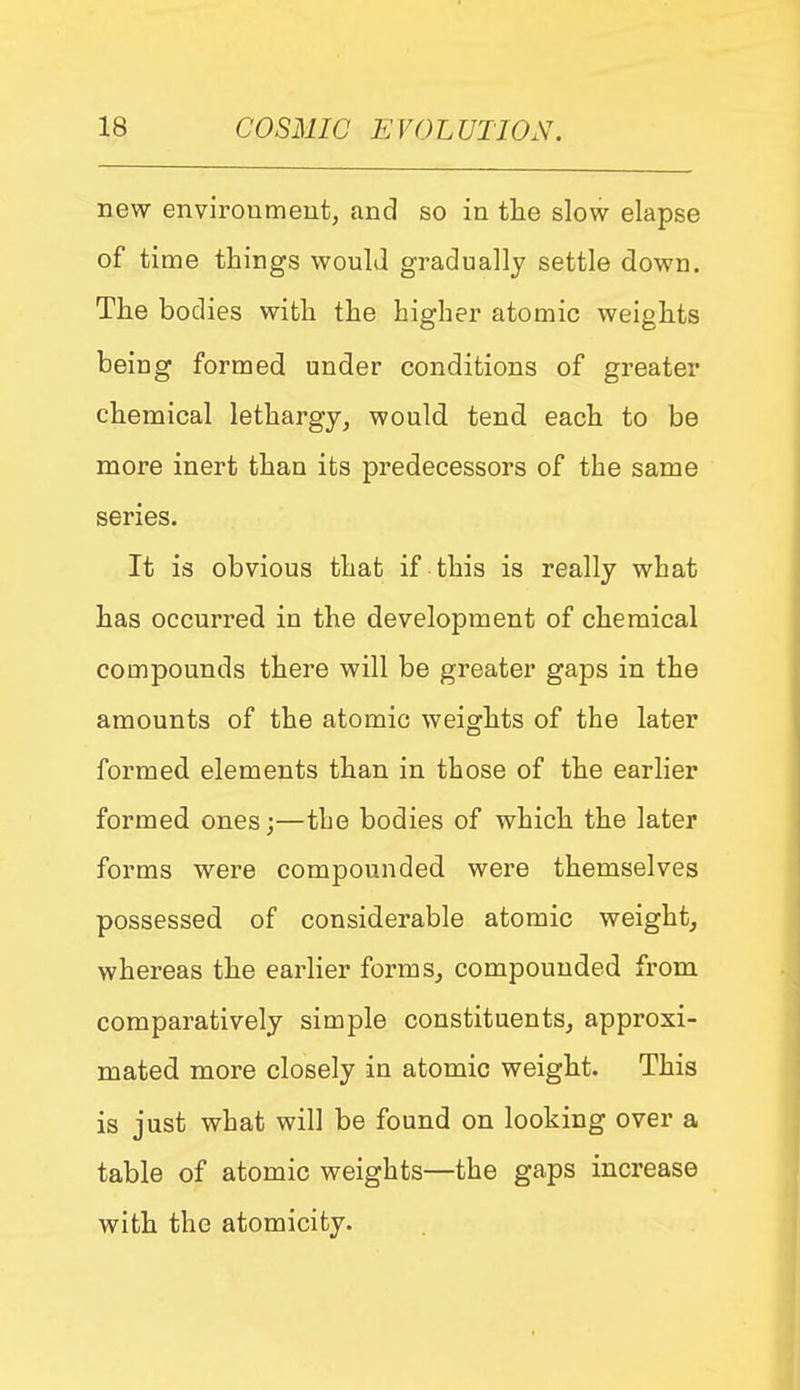 new enviroumeut, and so in the slow elapse of time things would gradually settle down. The bodies with the higher atomic weights being formed under conditions of greater chemical lethargy, would tend each to be more inert than its predecessors of the same series. It is obvious that if this is really what has occurred in the development of chemical compounds there will be greater gaps in the amounts of the atomic weights of the later formed elements than in those of the earlier formed ones;—the bodies of which the later forms were compounded were themselves possessed of considerable atomic weight, whereas the earlier forms, compounded from comparatively simple constituents, approxi- mated more closely in atomic weight. This is just what will be found on looking over a table of atomic weights—the gaps increase with the atomicity.