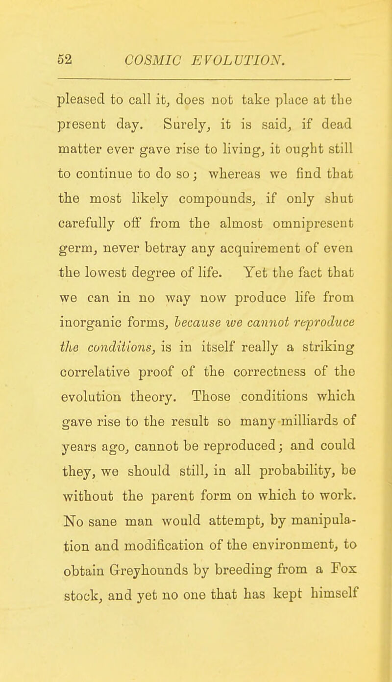 pleased to call it^ does not take place at tbe present day. Surely^ it is said^ if dead matter ever gave rise to livings it ought still to continue to do so ; whereas we find that the most likely compounds^ if only shut carefully off from the almost omnipresent germ, never betray any acquirement of even the lowest degree of life. Yet the fact that we can in no way now produce life from inorganic forms^ because we cannot reproduce the conditions, is in itself really a striking correlative proof of the correctness of the evolution theory. Those conditions which gave rise to the result so many milliards of years ago^ cannot be reproduced; and could they, we should still, in all probability, be without the parent form on which to work. No sane man would attempt, by manipula- tion and modification of the environment, to obtain Greyhounds by breeding from a Fox stock, and yet no one that has kept himself