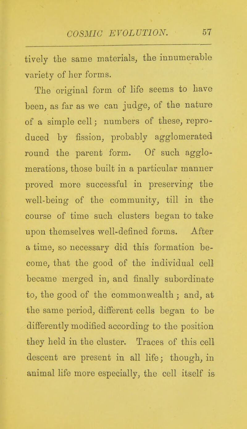 tively the same materials, the innumerable variety of her forms. The original form of life seems to have been, as far as we can judge, of the nature of a simple cell; numbers of these, repro- duced by fission, probably agglomerated round the parent form. Of such agglo- merations, those built in a particular manner proved more successful in preserving the well-being of the community, till in the course of time such clusters began to take upon themselves well-defined forms. After a time, so necessary did this formation be- come, that the good of the individual cell became merged in, and finally subordinate to, the good of the commouwealth • and, at the same period, different cells began to be differently modified according to the position they held in the cluster. Traces of this cell descent are present in all life; though, in animal hfe more especially, the cell itself is