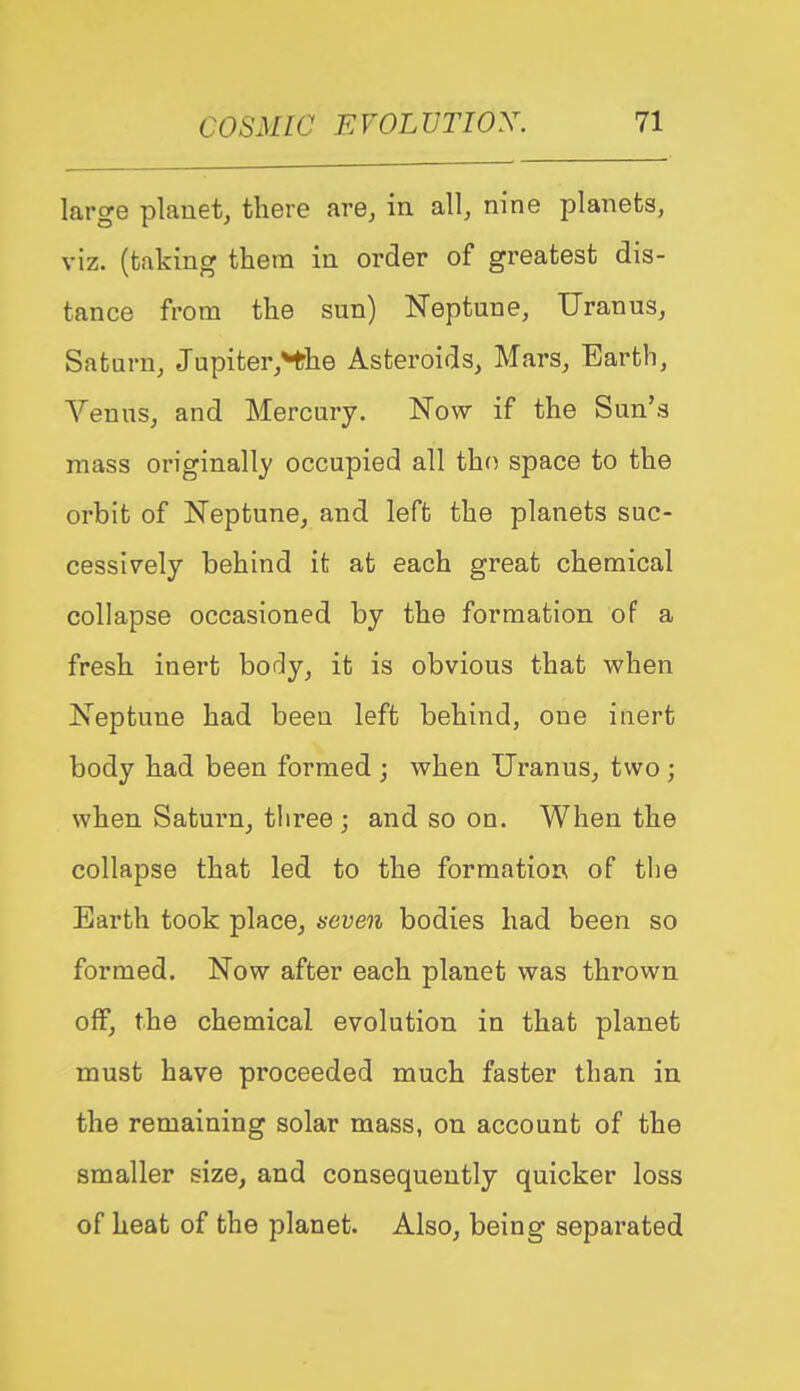 large plauet, there are, in all, nine planets, viz. (taking them in order of greatest dis- tance from the sun) Neptune, Uranus, Saturn, Jupiter,Hhe Asteroids, Mars, Earth, Venus, and Mercury. Now if the Sun's mass originally occupied all tho space to the orbit of Neptune, and left the planets suc- cessively behind it at each great chemical collapse occasioned by the formation of a fresh inert bof^y, it is obvious that v^^hen Neptune had been left behind, one inert body had been formed ; when Uranus, two; when Saturn, three ; and so on. When the collapse that led to the formatior^ of the Earth took place, seven bodies had been so formed. Now after each planet was thrown off, the chemical evolution in that planet must have proceeded much faster than in the remaining solar mass, on account of the smaller size, and consequently quicker loss of heat of the planet. Also, being separated
