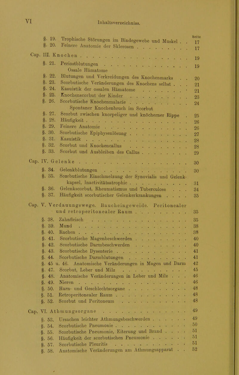 §. 19. Trophische Störungen im Bindegewebe und Muskel . . 17 §. 20. Feinere Anatomie der Sklerosen  j-^ Cap. III. Knochen ly §. 21. Periostblutungen jg Ossale Hämatome §. 22. Blutungen und Verkreidungen des Knochenmarks . . 20 §. 23. Scorbutische Veränderungen des Knochens selbst ... 21 §. 24. Kasuistik der ossalen Hämatome • 2I §. 25. Knochenscorbut der Kinder 23 §. 26. Scorbutische Knochenmalacie 24 Spontaner Knochenbruch im Scorbut §. 27. Scorbut zwischen knorpeliger und knöcherner Rippe . 25 §. 28. Häufigkeit 26 §. 29. Feinere Anatomie . .• 26 §. 30. Scorbutische Epiphysenlösung . ^ 27 §. 31. Kasuistik 28 §. 32. Scorbut und Knochencallus 28 §. 33. Scorbut und Ausbleiben des Gallus 29 Cap. IV. Gelenke 30 §. 34. Gelenkblutungen 30 §. 35. Scorbutische Einschmelzung der Synovialis und Gelenk- kajjsel, Inactivitätsatrophie 31 §. 36. Gelenkscorbut, Rheumatismus und Tuberculose ... 34 §. 37. Häufigkeit scorbutischer Gelenkerkrankungen .... 35 Cap. V. Verdauungswege. Baucheingeweide. Peritonealer • und retroperitonealer Raum 35 §. 38. Zahnfleisch 35 §. 39. Mund 38 §. 40. Rachen 38 §. 41. Scorbutische Magenbeschwerden 40 §. 42. Scorbutische Darmbeschwerden 40 §. 43. Scorbutische Dysenterie 41 §. 44. Scorbutische Darmblutungen 41 §. 45 u. 46. Anatomische Veränderungen in Magen und Darm 42 §. 47. Scorbut, Leber und Milz 45 §. 48. Anatomische Veränderungen in Leber und Milz ... 46 §. 49. Nieren 46 §. 50. Harn- und Geschlechtsorgane 48 §. 51. Retroperitonealer Raum 48 §. 52. Scorbut und Peritoneum 48 Cap. VI. Athmungsorgane 49 §. 53. Ursachen leichter Athmungsbeschwerden 49 §. 54. Scorbutische Pneumonie 50 §. 55. Scorbutische Pneumonie, Eiterung und Brand .... 51 §. 56. Häufigkeit der scorbutischen Pneumonie 51 §. 57. Scorbutische Pleuritis 51 §. 58. Anatomische Veränderungen am Athmungsapparat . . 52