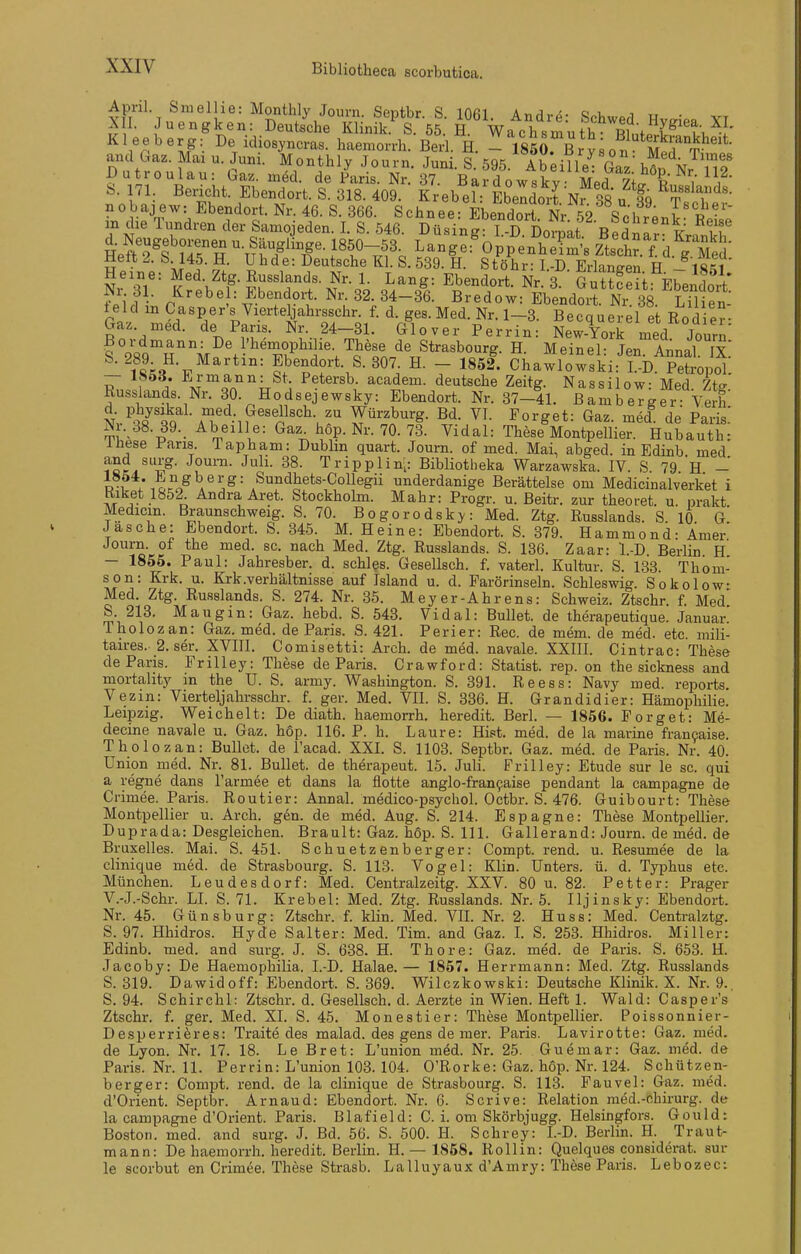 April Smellie: Monthly Journ. Septbr. S. 1061. Andre: Schwed HvmP« VT XII. Juengken: Deutsche Klinik. S. 55. H. Wachsmulli Rinf. P -r Kleeberg: De idioayncras. haemorrh. Bed H. - 1850^6^^8on £r^^^^^^ and Gaz. Mai u. Juni. Monthly Journ. Juni. S. 595. Abeille^ Ga' hl J Dutroulau: Gaz. möd. de Paris. Nr. 37. Bardowskv Med 7Ä i S. 71. Bericht. Ebendort. S. 318. 409. Krebeh Ebeldort Nr 38 u f9 ^Ti^^^'- nobajew: Ebendort. Nr. 46. S. 366. Schnee: Ebendort Nr 52 Schr^-l R -'' in die Tundren der Samojeden. I. S. 546. Düsing I D ]Doi4t Bpd.«. ^ IT d. Neugeborenen - Säuglinge. 1850-53 Lange:%ppenÄ ztt.Yd.^g MeS' Hett 2. b. 145. H. Uhde: Deutsche Kl. S. 539. H. Stöhr-I-D Erlano-Pn P ifil?' Heine: Med. Ztg. Russlands. Nr. 1. Lang: Ebendort Nr 3 GuSp;; F^. ? V f;id • p^-b^l= Ebe-dort. Nr.32.34-3l BTeT^^^^ELä^o^^^^^^^^^ leid m Casper's Vierte^ahrsschr. f. d. ges. Med. Nr. 1-3. Becquerel e Rod e?- Gaz. med. de Paris. Nr. 24-31. Glover Perrin: New-York med Journ Ebendort. S. 307. H. - 1852. Chawlowski: I.-D. Petropol — Iböd. l'.rmann: St. Petersb. academ. deutsche Zeitg. Nassilow Med 7Ae Russlands. Nr. 30. Hodsejewsky: Ebendort. Nr. 37-41. ßanab eTger Veih AT*^-i?'''n''^-u''' Würz^^^g- borget: Gaz. med^ de Paris.' Nr. 38. 39. Abeille: Gaz hop. Nr. 70. 73. Vidal: These Montpellier. Hubauth: Ihese Paris. Tapham: Dublin quart. Journ. of med. Mai, abged. in Edinb med ^o./^,g- J^'^™- J^li- 38. Tripplin^: Bibliotheka Warzawska. IV. S 79 H - i?f*-/^5ig''erg: Sundhets-CoUegii underdanige Berättelse om Medicinalverket i Kiket 1852. Andra Aret. Stockholm. Mahr: Progr. u. Beitr. zur theoret. u. prakt Medicin. Braunschweig. S. 70. Bogorodsky: Med. Ztg. Russlands. S 10 G Jas che: Ebendort. S. 345. M. Heine: Ebendort. S. 379. Hammond: Ämer' Journ. of the med. sc. nach Med. Ztg. Russlands. S. 136. Zaar: l.-D Berlin H — 1855. Paul: Jahresber. d. schles. Gesellsch. f. vaterl. Kultur. S. 133. Thom- son: Krk. u. Krk.Verhältnisse auf Island u. d. Farörinseln. Schleswig. Sokolow- Med. Ztg. Russlands. S. 274. Nr. 35. Meyer-Ahrens: Schweiz. Ztschr. f Med' S 213. Mau gm: Gaz. hebd. S. 543. Vidal: Bullet, de therapeutique. Januar Tholozan: Gaz. med. de Paris. S. 421. Perier: Ree. de mem. de med. etc. mili- taires. 2. ser. XVIII. Comisetti: Arch. de med. navale. XXIII. Cintrac: These de Paris. Frilley: These de Paris. Crawford: Statist, rep. on the sickness and mortahty in the U. S. army. Washington. S. 391. Reess: Navy med. reports Vezin: Vierteljahrsschr. f. ger. Med. VII. S. 336. H. Grandidier: Hämophilie. Leipzig. Weichelt: De diath. haemorrh, heredit. Berl. — 1856. Forget: Me- decine navale u. Gaz. hop. 116. P. h. Laure: Hist. med. de la marine fran9aise. Tholozan: Bullet, de l'acad. XXL S. 1103. Septbr. Gaz. med. de Paris. Nr. 40. Union med. Nr. 81. Bullet, de therapeut. 15. Juli. Frilley: Etüde sur le sc. qui a regne dans l'armee et dans la flotte anglo-fran9aise pendant la campagne de Crimee. Paris. Routier: Annal. medico-psychol. Octbr. S. 476. Guibourt: These Montpellier u. Arch. gen. de med. Aug. S. 214. Espagne: These Montpellier. Duprada: Desgleichen. Brault: Gaz. hop. S. III. Gallerand: Journ. de med. de Bruxelles. Mai. S. 451. Schuetzenberger: Compt. rend. u. Resümee de la clinique med. de Strasbourg. S. 113. Vogel: Klin. Unters, ü. d. Typhus etc. München. Leudesdorf: Med. Centralzeitg. XXV. 80 u. 82. Fetter: Prager V.-J.-Schr. LI. S. 71. Krebel: Med. Ztg. Russlands. Nr. 5. Iljinsky: Ebendort. Nr. 45. Günsburg: Ztschr. f. klin. Med. VIL Nr. 2. Huss: Med. Centralztg. S. 97. Hhidros. Hyde Salter: Med. Tim. and Gaz. L S. 253. Hhidros. Miller: Edinb. med. and surg. J. S. 638. H. Thore: Gaz. med. de Paris. S. 653. H. Jacoby: De Haemophilia. I.-D. Halae.— 1867. Herrmann: Med. Ztg. Russlands S. 319. Dawidoff: Ebendort. S. 369. Wilczkowski: Deutsche Klinik. X. Nr. 9.. S. 94. Schirchl: Ztschr. d. Gesellsch. d. Aerzte in Wien. Heft 1. Wald: Casper's Ztschr. f. ger. Med. XI. S. 45. Monestier: These Montpellier. Poissonnier- Desperri^res: Traite des malad, des gens de mer. Paris. Lavirotte: Gaz. med. de Lyon. Nr. 17. 18. Le Bret: L'union m6d. Nr. 25. Guemar: Gaz. med. de Paris. Nr. 11. Perrin: L'union 103. 104. O'Rorke: Gaz. hop. Nr. 124. Schützen- berger: Compt. rend. de la clinique de Strasbourg. S. 113. Fauvel: Gaz. med. d'Orient. Septbr. Arnaud: Ebendort. Nr. 6. Scrive: Relation raed.-chirurg. de la campagne d'Orient. Paris. Blafield: C. i. om Skörbjugg. Helsingfors. Gould: Boston, med. and surg. J. Bd. 56. S. 500. H. Schrey: I.-D. Berlin. H. Traut- mann: De haemorrh. heredit. Berlin. H. — 1858. Rollin: Quelques considerat. sur le scorbut en Crimee. These Strasb. Lalluyaux d'Amry: These Paris. Lebozec: