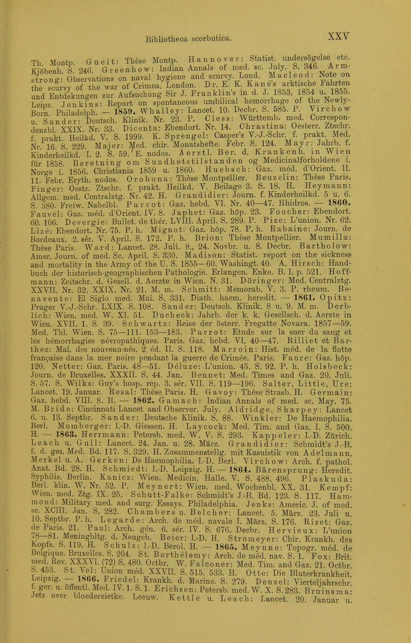 Th Monte Gueit- These Montp. Hannover: Statist, undersögelse etc. K?öbenh S 24G Gieenbow: Indian Annais of med. sc. July. S. 346. Arm- tron- Obsemitions on naval hygiene and scurvy. Lond. Macleod: Note on L^^^u^vrof ISe'^^of Crnnea.'Lndon^ Dr. E.,K, Kane's arkt.sche Fah^^^^^^ und Entdekungen zur Aufsuchung Sir J. Franklins in d. J. 1853, 1854 u 1855. Lpinz Jenkfns: Report on spontaneous umbilicai hemorrbage of the Newly- Ä PhiÄh! - 1859. Wha'uey: Lancet. 10. Decbr. S. 585. Virchow u. Sander: Deutsch. Klinik. Nr. 23. P. Cless: Wurttemb. med. Correspon- Kinderheilkd. I. 2. S. 59.'^E. nodos. Aevztl. Ber. d. Krankenh. in Wien für 1858 Beretning om Sundhetstilstanden og Medicinaltorholdene i. Norge i 1856. Christiania 1859 u. 1860. Huebscb: Gaz. med. d'Orient. II. 11 Febr Eryth. nodos. Orobona: These Montpellier. Beuzelm: These Paris. Fin-^er Oestr. Ztschr: f. prakt. Heilkd. V. Beilage 3. S. 18. H. Heymann: Allgem med. Centralztg. Nr. 42. H. Grandidier: Joum. f. Kinderheilkd. 5 u. 6. S 380. Freiw. Nabelbl. P a r r o t: Gaz. hebd. VI. Nr. 40—47. Hbidros. — 1860. Fauvel: Gaz. med. d'Orient. IV. 8. Japhet: Gaz. höp. 23. Foucher: Ebendort. 60. 106. Devergie: Bullet, de ther. LVIII. April. S. 289. P. Pize: L'union. Nr. 62. Lize: Ebendort. Nr. 75. P. h. Mignot: Gaz. hop. 78. P. h. Rabaine: Joum. de Bordeaux. 2. ser. V. April. S. 172. P. h. Brion: These Montpellier. Mumilla: These Paris. Ward: Lancet. 28. Juli. 8., 24. Novbr. u. 8. Decbr. Bartholow: Amer. Journ. of med. Sc. April. S. 330. Madison: Statist, report on the sickness and mortality in the Army of the U. S. 1855-60. Washingt. 40. A. Hirsch: Hand- buch der historisch-geographischen Pathologie. Erlangen. Enke. B. I. p. 521. Hoff- mann: Zeitschr. d. Gesell, d. Aerzte in Wien. N. 31. Döringer: Med. Centralztg. XXVII. Nr. 32. XXIX. Nr. 21. M. m. Schmitt: Memorab. V. 3. P. rheum. Be- navente: El Siglo med. Mai. S. 331. Diath. haem. heredit. — 1861. Opitz: Prager V.-J.-Schr. LXIX. S. 108. Sander: Deutsch. Klinik. 8 u. 9. M. m. Derb- lich: Wien. med. W. XI. 51. Ducheck: Jahrb. der k. k. Gesellsch. d. Aerzte in Wien. XVII, 1. S. 39. Schwartz: Reise der österr. Fregatte Novara. 1857—59. Med. Thl. Wien. S. 75—111. 153—183. Parrot: Etüde sur la suer du sang et les hemon-hagies nevropathiques. Paris. Gaz. hebd. VI. 40—47. Rilliet et Bar- thez: Mal. des nouveau-nes. 2 ed. II. S. 118. Marroin: Hist. med. de la flotte fran9aise dans la mer noire pendant la guerre de Crimee. Paris. Faure: Gaz. höp. 120. Netter: Gaz. Paris. 48—51. Deluze: L'union. 45. S. 92. P. h. Holsbeck: Joum. de Bruxelles. XXXII. S. 44. Jan. Bennet: Med. Times and Gaz. 20. Juli. 5. 57. S. Wilks: Guy's hosp. rep. 3. ser. VIL S. 119—196. Salter, Little, üre: Lancet. 19. Januar. Resal: These Paris. H. Gavoy: These Strasb. H. Germain: Gaz. hebd. VIIL 8. H. — 1862. Gamach: Indian Annais of med. sc. May. 75. M. Bride: Cincinnati Lancet and Observer. July. Aldridge, Sharpey: Lancet 6. u. 13. Septbr. Sander: Deutsche Klinik. S. 88. Win kl er: De Haemophilia. Berl. Momberger: I.-D. Glessen. H. Laycock: Med. Tim. and Gaz. I. S. 500. H. — 1863. Herrmann: Petersb. med. W. V. S. 293. Kappeler: I.-D. Zürich. Leach u. Gull: Lancet. 24. Jan. u. 28. März. Grandidier: Schmidt's J.-B. f. d. ges. Med. Bd. 117. S. 329. H. Zusammenstellg. mit Kasuistik von Adelmann, Merkel u. A. Gerken: De Haemophilia. L-D. Berl. Virchow: Arch. f. pathoL Anat. Bd. 28. H. Schmiedt: I.-D. Leipzig. H. — 1864. Bärensprung: Heredit. Syphilis. Berlin. Kanicz: Wien. Medicin. Halle. V. S. 488. 496. Plaskuda- Berl. klin. W. Nr. 52. P. Meynert: Wien. med. WochenbL XX. 31. Kempf: Wien. med. Ztg. IX. 25. Schutt-Falke: Schmidt's J.-B. Bd. 123. S. 117. Ham- mond: Military med. and surg. Essays. Philadelphia. Jenks: Americ. J. of med. sc. XCm. Jan. S. 282. Chambers u. Belcher: Lancet. 5. März. 23. Juli u 10. Septbr. P. h. Legarde: Arch. de med. navale L März. S. 176. Rizet: Gaz. -o or\T^^-. -^^^^ Sen. 6. ser. IV. S. 676. Decbr. Hervieux: L'union 78—81. Meningbltg d. Neugeb. Beier: I.-D. H. Stromeyer: Chir. Krankh. des Kopfs. S. 119. H Schulz: l.-D. Berol. H. — 1865. Meynne: Topogr. med. de ßelgique. Bruxelles S 204. St. Barthelemy: Arch. de med. nav. S. 1. Fox: Brit. med Rev XXXyi. (72) S. 480. Octbr. W. Falconer: Med. Tim. and Gaz. 21. Octbr b 453. &t- Vel: Union med. XXVH. S. 515. 533. H. Otte: Die Bluterkrankheit. f .if'^' ^ ?i M V^^A^h 279. Denzel: Vierteljahrschr. f. ger. u. offentl. Med. IV. 1. S. 1. Erichsen: Petersb. med. W. X. S.283. Bruinsma- Jets Over bloederzietke. Leeuw. Kettle u. Leach: Lancet. 20. Januar u