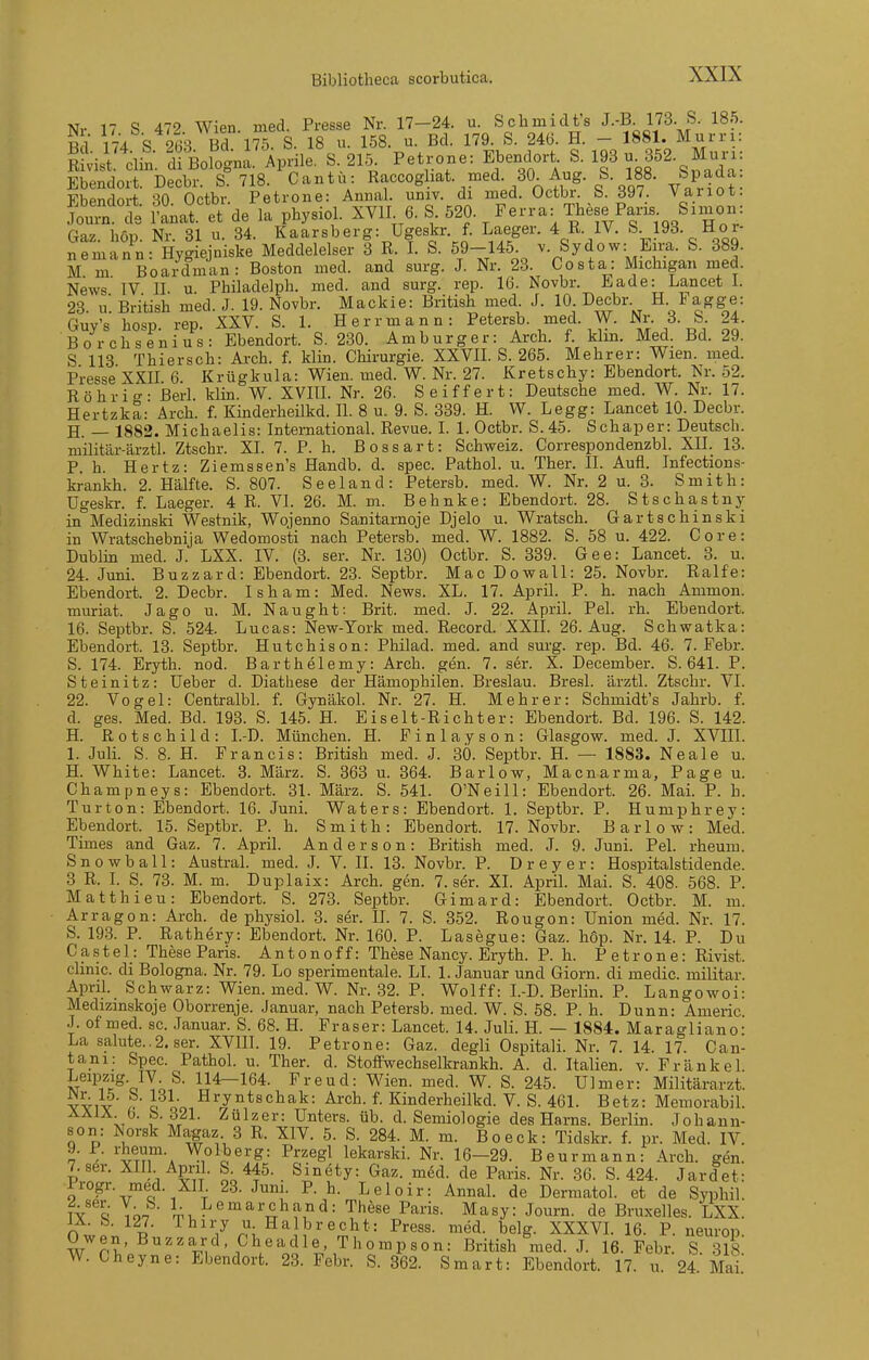 Nr 17 S 472. Wien. med. Presse Nr. 17-24. u. Schmidt's J-'B- IJ^. S. 18.5. Hl 174 S 263 Bd 175. S. 18 u. 158. u. Bd. 179. S. 246. H. - 1881. Murri: RSliist. Clin. Ii Bologni Aprile. S. 215. Petrone: Ebendort S. 193 u 352.^ Muri: JtlVlSl. Clin. Ul UUiuyiiti. xijj^^.v-. — ----^ j or\ A „ Q n OQ Q,^^rln• Ebendort. Decbr. S. 718. Cantü: coghat. med. 30 Aug. &. 188. Sp^da FbPndort SO Octbr Petrone: Annal. univ. di med. Octbr. S. 397. Variot. Joui^t rLt. et de la physiol. XVII 6. S 520. Ferra: These Paris. Snnon: Gaz. höp. Nr. 31 u. 34. Kaarsberg: Ugeskr. f. Laeger. 4 R. IV. S 193. Hor- nemann: Hygiejniske Meddelelser 3 R. I. S. 59-145. v. &ydow: Eim. S. 389. M m Boardman: Boston med. and surg. J. Nr. 23. Costa: Michigan med. News'TV II. u. Philadelph. med. and surg. rep. 16. Novbr. Eade: Lancet 1. 23. u. British med. J. 19. Novbr. Mackie: British med J. 10 Decbr H Fagge: Guy's hosp. rep. XXV. S. 1. Herrmann: Petersb. med. W. Nr. 3. & 24. Bor Ohsen ins: Ebendort. S. 230. Am bürg er: Arch. f. kim. Med. Bd. 29. S 113 Thiersch: Arch. f. klin. Chirurgie. XXVII. S. 265. Mehrer: Wien. med. Presse XXII 6 Krügkula: Wien. med. W. Nr. 27. Kretschy: Ebendort. Nr. 52. Röhrio-- Berl. klin. W. XVIII. Nr. 26. Seiffert: Deutsche med. W. Nr. 17. Hertzka: Arch. f. Kinderheükd. II. 8 u. 9. S. 339. H. W. Legg: Lancet 10. Decbr. H. — 1882. Michaelis: International. Revue. I. 1. Octbr. S. 45. Schaper: Deutsch, militär-ärztl. Ztschr. XI. 7. P. h. Bossart: Schweiz. Correspondenzbl. XII. 13. P. h. Hertz: Ziemssen's Handb. d. spec. Pathol. u. Ther. II. Aufl. Infections- krankh. 2. Hälfte. S. 807. Seeland: Petersb. med. W. Nr. 2 u. 3. Smith: ügeskr. f. Laeger. 4 R. VI. 26. M. m. Behnke: Ebendort. 28. Stschastnj^ in°Medizinski Westnik, Wojenno Sanitarnoje Djelo u. Wratsch. Gartschinski in Wratschebnija Wedomosti nach Petersb. med. W. 1882. S. 58 u. 422. Core: Dublin med. J. LXX. IV. (3. ser. Nr. 130) Octbr. S. 839. Gee: Lancet. 8. u. 24. Juni. Buzzard: Ebendort. 23. Septbr. Mac Do wall: 25. Novbr. Ralfe: Ebendort. 2. Decbr. Isham: Med. News. XL. 17. April. P. h. nach Ammon. muriat. Jago u. M. Naught: Brit. med. J. 22. April. Pel. rh. Ebendort. 16. Septbr. S. 524. Lucas: New-York med. Record. XXII. 26. Aug. Schwatka: Ebendort. 13. Septbr. Hutchison: Philad. med. and surg. rep. Bd. 46. 7. Febr. S. 174. Eryth. nod. Barthelemy: Arch. gen. 7. ser. X. December. S. 641. P. Steinitz: lieber d. Diathese der Hämophilen. Breslau. Bresl. ärztl. Ztschr. VI. 22. Vogel: Centralbl. f. Gynäkol. Nr. 27. H. Mehr er: Schmidt's Jahrb. f. d. ges. Med. Bd. 193. S. 145. H. Eiselt-Richter: Ebendort. Bd. 196. S. 142. H. Rotschild: I.-D. München. H. Finlayson: Glasgow, med. J. XVIII. I. Juli. S. 8. H. Francis: British med. J. 30. Septbr. H. — 1883. Neale u. H. White: Lancet. 3. März. S. 363 u. 364. Barlow, Macnarma, Page u. Chanipneys: Ebendort. 31. März. S. 541. O'Neill: Ebendort. 26. Mai. P. h. Turton: Ebendort. 16. Juni. Waters: Ebendort. 1. Septbr. P. Humphrey: Ebendort. 15. Septbr. P. h. Smith: Ebendort. 17. Novbr. Barlow: Med. Times and Gaz. 7. April. Anderson: British med. J. 9. Juni. Pel. rheum. S n 0 w b a 11: Austral. med. J. V. II. 13. Novbr. P. D r e y e r : Hospitalstidende. 3 R. I. S. 73. M. m. Duplaix: Arch. gen. 7. ser. XL April. Mai. S. 408. 568. P. Matthieu: Ebendort. S. 273. Septbr. Gimard: Ebendort. Octbr. M. m. Arragon: Arch. de physiol. 3. ser. IL 7. S. 852. Rougon: Union med. Nr. 17. S. 193. P. Rathery: Ebendort. Nr. 160. P. Lasegue: Gaz. hop. Nr. 14. P. Du Castel: These Paris. Antonoff: These Nancy. Eryth. P. h. Petrone: Rivist. clinic. di Bologna. Nr. 79. Lo sperimentale. LI. 1. Januar und Giorn. di medic. militar. April. Schwarz: Wien. med. W. Nr. 32. P. Wolff: I.-D. Berlin. P. Langowoi: Medizinskoje Oborrenje. Januar, nach Petersb. med. W. S. 58. P. h. Dunn: Americ J. of med. sc. .Tanuar. S. 68. H. Fräser: Lancet. 14. Juli. H. — 1884. Maragliano: La Salute..2. ser. XVIH. 19. Petrone: Gaz. degli Ospitali. Nr. 7. 14. 17. Can- tani: Spec. Pathol. u. Ther. d. StofFwechselkrankh. A. d. Italien, v. Frankel. 114-164. Freud: Wien. med. W. S. 245. Ulm er: Militärarzt, vviv' r c. oo, ^^^^''^^^^ ^- Kinderheilkd. V. S. 461. Betz: Memorabil. ÄÄiÄ b. b. 321. Zülzer: Unters, üb. d. Semiologie des Harns. Berlin. Johann- son: xNorsk Magaz 3 R. XIV. 5. S. 284. M. m. Boeck: Tidskr. f. pr. Med. IV. 9. P. rheum Wolberg: Przegl lekarski. Nr. 16-29. Beurmann: Arch. gen. 7.8er. XIII Apnl. S 445. Sinety: Gaz. m6d. de Paris. Nr. 36. S. 424. Jardet: Irogr. med. XII 23. Juni. P. h. Leloir: Annal. de Dermatol. et de Syphil TY Töa 1-, mar Chan d: These Paris. Masy: Journ. de Bruxelles. LXX. O wp;, 7 r\^%^^^-^^?*= ^^^^ ^^^S- XXXVL 16. P. neurop. Owen, Buzzard Cheadie, Thompson: British med. J. 16. Febr. S 318 W. Cheyne: Ebendort. 23. Febr. S. 362. Smart: Ebendort. 17. u 24 Mai