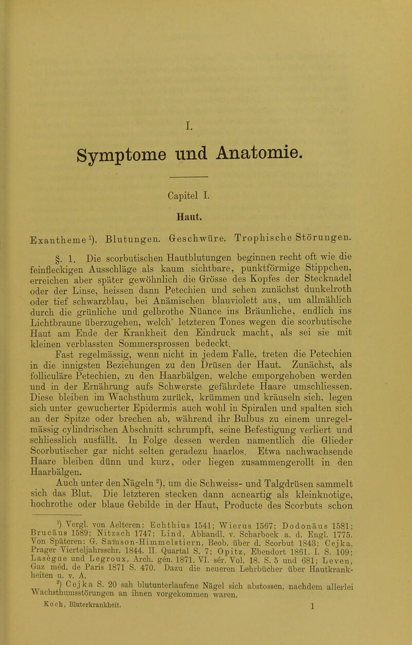 Symptome und Anatomie. Capitel I. Haut. Exantheme^). Blutungen. Greschwüre. Trophisclie Störungen. §. 1. Die scorbutisclaen Hautblutungen beginnen recht oft wie die feinfleckigen Ausschläge als kaum sichtbare, punktförmige Stippchen, erreichen aber später gewöhnlich die Grösse des Kopfes der Stecknadel oder der Linse, heissen dann Petechien und sehen zunächst dunkelroth oder tief schwarzblau, bei Anämischen blauviolett aus, um allmählich durch die grünliche und gelbrothe Nüance ins Bräunliche, endlich ins Lichtbraune überzugehen, welch' letzteren Tones wegen die scorbutische Haut am Ende der Ki-ankheit den Eindruck macht, als sei sie mit kleinen verblassten Sommersprossen bedeckt. Fast regelmässig, wenn nicht in jedem Falle, treten die Petechien in die innigsten Beziehungen zu den Drüsen der Haut. Zunächst, als foUiculäre Petechien, zu den Haarbälgen, welche emporgehoben werden und in der Ernährung aufs Schwerste gefährdete Haare umschliessen. Diese bleiben im Wachsthum zurück, krümmen und kräuseln sich, legen sich unter gewucherter Epidermis auch wohl in Spiralen und spalten sich an der Spitze oder brechen ab, während ihr Bulbus zu einem unregel- mässig cylindrischen Abschnitt schrumpft, seine Befestigung verKert und schliesslich ausfällt. In Folge dessen werden namentlich die Glieder Scorbutischer gar nicht selten geradezu haarlos. Etwa nachwachsende Haare bleiben dünn und kurz, oder liegen zusammengerollt in den Haarbälgen. Auch unter den Nägeln 2), um die Schweiss- und Talgdrüsen sammelt sich das Blut. Die letzteren stecken dann acneartig als kleinknotige, hochrothe oder blaue Gebilde in der Haut, Producte des Scorbuts schon ') Vergl. Yon Aelteren: Echthius 1541; Wierus 1567; Dodonäus 1581; Brucäus 1589; Nitzsch 1747; Lind, Abhandl. v. Scharbock a. d. Engl. 1775. Von Späteren: G. Samson-Himmelstiern, Beob. über d. Scorbut 1843; Cejka. Prager Vierteljahrsschr. 1844. II. Quartal S. 7; Opitz, Ebendort 1861. I. S. 109; Lasegae und Legroux, Arch. gen. 1871. VI. ser. Vol. 18. S. 5 und 681; Leven, Gaz med. de Paris 1871 S. 470. Dazu die neueren Lehrbücher über Hautkrank- heiten u. V. A. ^) Cejka S. 20 sah blutunterlaufene Nägel sich abstossen, nachdem allerlei VVachsthumsstörungen an ihnen vorgekommen waren. Koch, Bluterltrankheit. 1