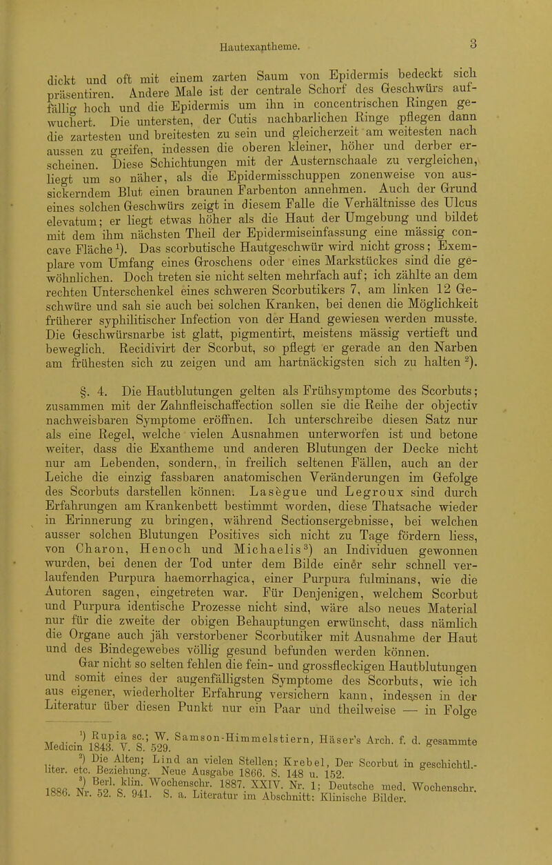 Hautexantheme. dickt und oft mit einem zarten Saum von Epidermis bedeckt sicli präsentiren. Ändere Male ist der centrale Schorf des Geschwürs aut- föllio- hoch und die Epidermis um ihn in concentrischen Rmgen ge- wuchert. Die untersten, der Cutis nachbarlichen Ringe pflegen dann die zartesten und breitesten zu sein und gleicherzeit am weitesten nach aussen zu greifen, indessen die oberen kleiner, höher und derber er- scheinen. Diese Schichtungen mit der Austernschaale zu vergleichen, liegt um so näher, als die Epidermisschuppen zonenweise von aus- sickerndem Blut einen braunen Farbenton annehmen. Auch der Grrund eines solchen Geschwürs zeigt in diesem Falle die Verhältnisse des Ulcus elevatum; er liegt etwas höher als die Haut der Umgebung und bildet mit dem ihm nächsten Theil der Epidermiseinfassung eine massig con- cave Fläche Das scorbutische Hautgeschwür wird nicht gross; Exem- plare vom Umfang eines Groschens oder eines Markstückes sind die ge- wöhnhchen. Doch treten sie nicht selten mehrfach auf; ich zählte an dem rechten Unterschenkel eines schweren Scorbutikers 7, am linken 12 Ge- schwüre und sah sie auch bei solchen Kranken, bei denen die Möglichkeit früherer syphilitischer Infection von der Hand gewiesen werden musste. Die Geschwürsnarbe ist glatt, pigmentirt, meistens mässig vertieft und beweghch. Recidivirt der Scorbut, so pflegt er gerade an den Narben am frühesten sich zu zeigen und am hartnäckigsten sich zu halten §. 4. Die Hautblutungen gelten als Frühsymptome des Scorbuts; zusammen mit der Zahnfleischaffection sollen sie die Reihe der objectiv nachweisbaren Symptome eröffnen. Ich unterschreibe diesen Satz nur als eine Regel, welche vielen Ausnahmen unterworfen ist und betone weiter, dass die Exantheme und anderen Blutungen der Decke nicht nur am Lebenden, sondern, in freilich seltenen Fällen, auch an der Leiche die einzig fassbaren anatomischen Veränderungen im Gefolge des Scorbuts darstellen können. Lasegue und Legroux sind durch Erfahrungen am Krankenbett bestimmt worden, diese Thatsache wieder in Erinnerung zu bringen, während Sectionsergebnisse, bei welchen ausser solchen Blutungen Positives sich nicht zu Tage fördern liess, von Charon, Henoch und Michaelis^) an Individuen gewonnen wurden, bei denen der Tod unter dem Bilde einer sehr schnell ver- laufenden Purpura haemorrhagica, einer Purpura fulminans, wie die Autoren sagen, eingetreten war. Für Denjenigen, welchem Scorbut und Purpura identische Prozesse nicht sind, wäre also neues Material nur für die zweite der obigen Behauptungen erwünscht, dass nämlich die Organe auch jäh verstorbener Scorbutiker mit Ausnahme der Haut und des Bindegewebes völlig gesund befunden werden können. Gar nicht so selten fehlen die fein- und grossfleckigen Hautblutungen und somit eines der augenfälligsten Symptome des Scorbuts, wie ich aiis eigener, wiederholter Erfahrung versichern kann, indessen in der Literatur über diesen Punkt nur ein Paar und theilweise — in Folge Medicin\S V.'s.'sTg.^'''''''^''^®^'*'^''^' g<^s^™™te ? ^[^'^ ^^elen Stellen; Krebel, Der Scorbut in geschichtl.- hter. etc. Beziehung. Neue Ausgabe 1866. S. 148 u. 152 «^lonu. 18«ß nI^^'q^'o'^.^^q^^'^'t^:- 1887. XXIV. Nr. 1; Deutsche med. Wochenschr. 188b. JNi. 52. S. 941. S. a. Literatur nn Abschnitt: Klinische Bilder.