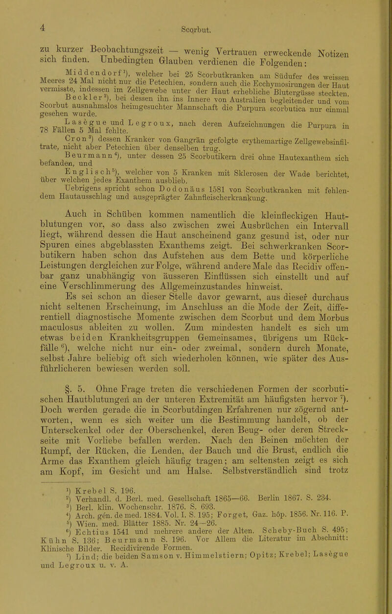 ZU kurzer Beobachtungszeit - wenig Vertrauen erweckende Notizen sich huden. Unbedingten Glauben verdienen die Folgenden: M Z'^'^t^' 25 Scorbutkranken am Südufer des weissen Meeres 24 Mal nicht nur die Petechien, sondern auch die Ecchymosirungen der Haut vermisste, indessen im Zellgewebe unter der Haut erhebliche Blutergüsse steckten Jb 6 ekler ) bei dessen ihn ms Innere von Australien begleitender und vom Scorbut ausnahmslos heimgesuchter Mannschaft die Purpura scorbutica nur einmal gesehen wurde. •P-if^'^l^^^^^'^^'^ ^^^^ '^^^■^^ Aufzeichnungen die Purpura in 78 i allen 5 Mal fehlte. C vo n3) dessen Kranker von Gangrän gefolgte erythemartige Zellgewebsinfil- trate, nicht aber Petechien über denselben trug. Beurmann*), unter dessen 25 Scorbutikern drei ohne Hautexanthem sich befanden, und Englisch^), welcher von 5 Kranken mit Sklerosen der Wade berichtet, über welchen jedes Exanthem ausblieb. Uebrigens spricht schon Dodonäus 1581 von Scorbutkranken mit fehlen- dem Hautausschlag und ausgeprägter Zahnfleischerkrankung. Auch in Schüben kommen namentlich die kleinfleckigen Haut- blutungen vor, so dass also zwischen zwei Ausbrüchen ein Intervall liegt, während dessen die Haut anscheinend ganz gesund ist, oder nur Spuren eines abgeblassten Exanthems zeigt. Bei schwerkranken Scor- butikern haben schon das Aufstehen aus dem Bette und körperliche Leistungen dergleichen zur Folge, während andere Male das Recidiv ofl'en- bar ganz unabhängig von äusseren Einflüssen sich einstellt und auf eine Verschlimmerung des Allgemeinzustandes hinweist. Es sei schon an dieser Stelle davor gewarnt, aus dieser durchaus nicht seltenen Erscheinung, im Anschluss an die Mode der Zeit, diffe- rentiell diagnostische Momente zwischen dem Scorbut und dem Morbus maculosus ableiten zu wollen. Zum mindesten handelt es sich um etwas beiden Krankheitsgruppen Gemeinsames, übrigens um Rück- fälle'^), welche nicht nur ein- oder zweimal, sondern durch Monate, selbst Jahre beliebig oft sich wiederholen können, wie später des Aus- führlicheren bewiesen werden soll. §. 5. Ohne Frage treten die verschiedenen Formen der scorbuti- schen Hautblutungeii an der unteren Extremität am häufigsten hervor Doch werden gerade die in Scorbutdingen Erfahrenen nur zögernd ant- worten, wenn es sich weiter um die Bestimmung handelt, ob der Untersckenkel oder der Oberschenkel, deren Beug- oder deren Streck- seite mit Vorliebe befallen werden. Nach den Beinen möchten der Rumpf, der Rücken, die Lenden, der Bauch und die Brust, endlich die Arme das Exanthem gleich häufig tragen; am seltensten zeigt es sich am Kopf, im Gesicht und am Halse. Selbstverständlich sind trotz Krebel S. 196. 2) Verhandl. d. Berl. med. Gesellschaft 1865—66. Berlin 1867. S. 234. Berl. klin. Wochenschr. 1876. S. 693. ) Arch. gen. de med. 1884. Vol. I. S. 195; Forget, Gaz. höp. 1856. Nr. 116. P. Wien. med. Blätter 1885. Nr. 24-26. °) Echtius 1541 und mehrere andere der Alten. Scheby-Buch S. 495; Kühn S. 1.36; Beurmann S. 196. Vor Allem die Literatur im Abschnitt: Klinische Bilder. Recidivirende Formen. ^ i , t ') Lind; die beiden Samson v. Himmelstiern; Opitz; krebel; Lascgue und Legroux u. v. A.