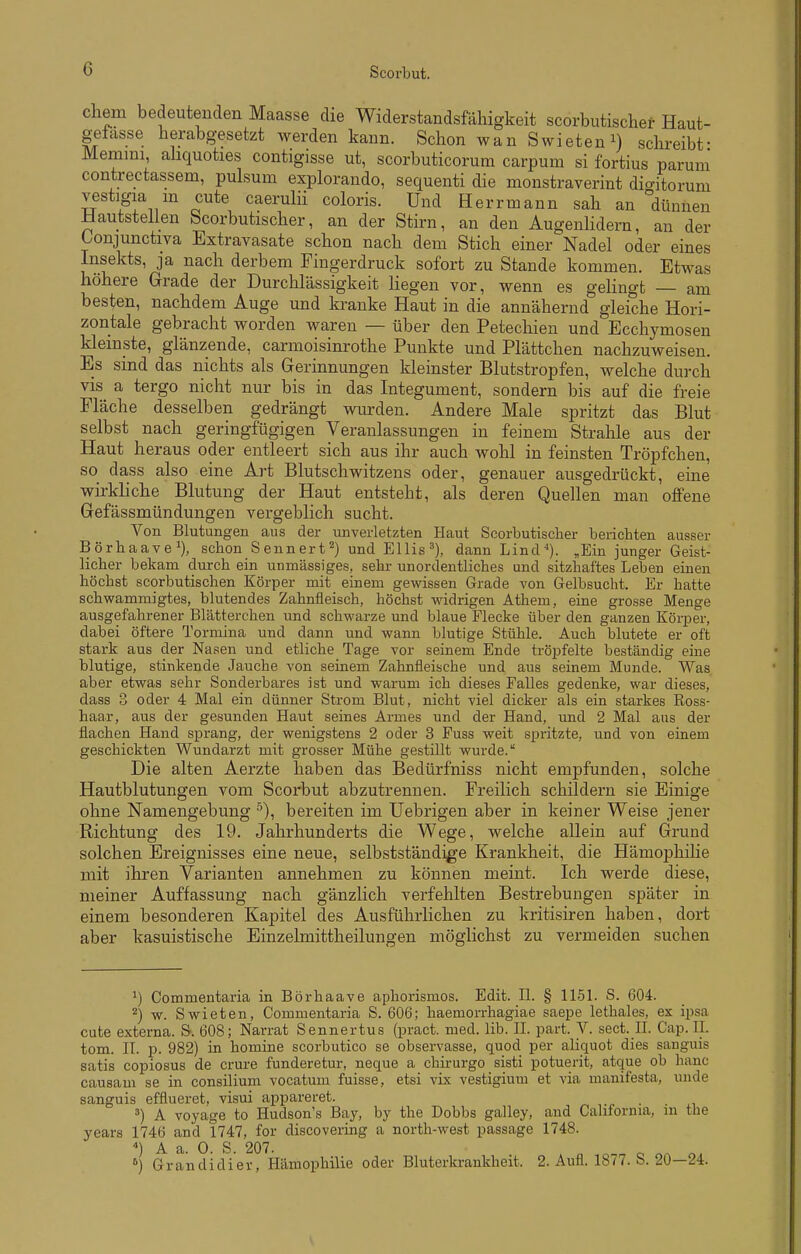 chem bedeutenden Maasse die Widerstandsfähigkeit scorbutischer Haut- gefasse herabgesetzt werden kann. Schon wan Swieten^) schreibt- Memini, ahquoties contigisse ut, scorbuticorum carpum si fortius paruni contrectassem, pulsum explorando, sequenti die monstraverint dio-itor um vestigia m cute caerulii coloris. Und Herrmann sah an dünnen üautstellen bcorbutischer, an der Stirn, an den Augenlidern, an der Conjunctiva Extravasate schon nach dem Stich einer Nadel oder eines Insekts, ja nach derbem Fingerdruck sofort zu Stande kommen. Etwas höhere Grrade der Durchlässigkeit liegen vor, wenn es gelingt — am besten, nachdem Auge und kranke Haut in die annähernd gleiche Hori- zontale gebracht worden waren — über den Petechien und Ecchymosen kleinste, glänzende, carmoisinrothe Punkte und Plättchen nachzuweisen. Es sind das nichts als Gerinnungen kleinster Blutstropfen, welche durch vis a tergo nicht nur bis in das Integument, sondern bis auf die freie Fläche desselben gedrängt wurden. Andere Male spritzt das Blut selbst nach geringfügigen Veranlassungen in feinem Strahle aus der Haut heraus oder entleert sich aus ihr auch wohl in feinsten Tröpfchen, so dass also eine Art Blutschwitzens oder, genauer ausgedrückt, eine wirkliche Blutung der Haut entsteht, als deren Quellen man ojBFene Gefässmündungen vergeblich sucht. Von Blutungen aus der unverletzten Haut Scorbutischer berichten ausser Börhaave^), schon Bennert^) und Ellis'), dann Lind-). ,Ein junger Geist- licher bekam durch ein unmässiges, sehr unordentliches und sitzhaftes Leben einen höchst scorbutischen Körper mit einem gewissen Grade von Gelbsucht. Er hatte schwamm]gtes, blutendes Zahnfleisch, höchst widrigen Athem, eine grosse Menge ausgefahrener Blätterchen und schwarze und blaue Flecke über den ganzen KörjDer, dabei öftere Tormina und dann und wann blutige Stühle. Auch blutete er oft stark aus der Nasen und etliche Tage vor seinem Ende tröpfelte beständig eine blutige, stinkende Jauche von seinem Zahnfleische und aus seinem Munde. Was aber etwas sehr Sonderbares ist und warum ich dieses Falles gedenke, war dieses, dass 3 oder 4 Mal ein dünner Strom Blut, nicht viel dicker als ein starkes Ross- haar, aus der gesunden Haut seines Armes und der Hand, und 2 Mal aus der flachen Hand sprang, der wenigstens 2 oder 3 Fuss weit spritzte, und von einem geschickten Wundarzt mit grosser Mühe gestillt wurde. Die alten Aerzte haben das Bedürfniss nicht empfunden, solche Hautblutungen vom Scorbut abzutrennen. Freilich schildern sie Einige ohne Namengebung bereiten im Uebrigen aber in keiner Weise jener Richtung des 19. Jahrhunderts die Wege, welche allein auf Grund solchen Ereignisses eine neue, selbstständige Krankheit, die Hämophihe mit ihren Varianten annehmen zu können meint. Ich werde diese, meiner Auffassung nach gänzlich verfehlten Bestrebungen später in einem besonderen Kapitel des Ausführlichen zu kritisiren haben, dort aber kasuistische Einzelmittheilungen möglichst zu vermeiden suchen ^) Commentaria in Börhaave aphorismos. Edit. IL § 1151. S. 604. ^) w. Swieten, Commentaria S. 606; haemorrhagiae saepe lethales, ex ipsa, cute externa. &. 608; Narrat Sennertus (pract. med. lib. II. part. V. sect. IL Cap. IL tom. II. p. 982) in homine scorbutico se observasse, quod per aliquot dies sanguis satis copiosus de crure funderetur, neque a chirurgo sisti potuerit, atque ob hanc causam se in consilium vocatum fuisse, etsi vix vestigium et via, manifesta, unde sanguis efflueret, visui appareret. . _ A voyage to Hudson's Bay, by the Dobbs galley, and California, in the years 1746 and 1747, for discovering a north-west passage 1748. ^) Grandidier, Hämophilie oder Bluterkrankheit. 2. Aufl. 1877. S. 20—24.