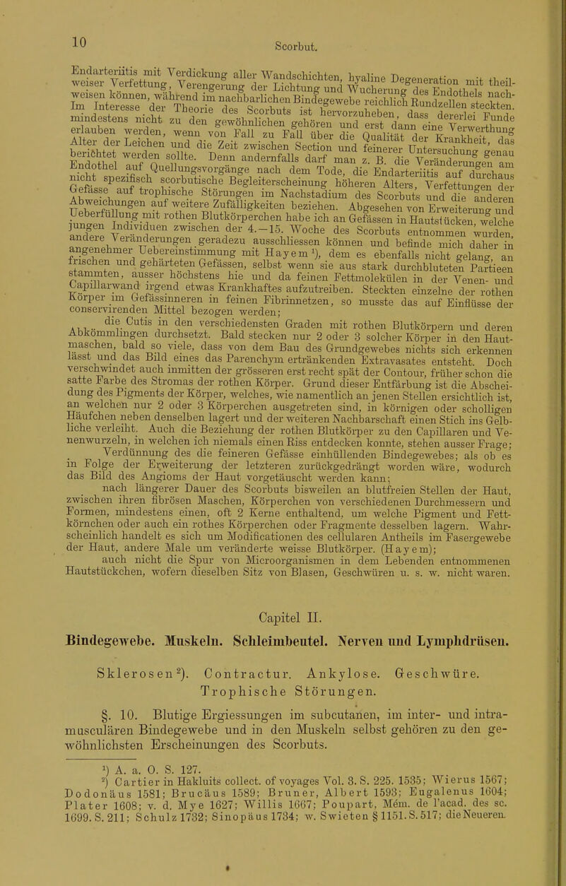 .nindestens nicht ^nlTgtl^!^^^^ ^-^e erlauben werden, wenn von Fall zu f!ü übe - d e Qualität der kJ^^^^^^ Alter der Leichen und die Zeit zwischen Secti'on und fZe^S ^nleSSnnf^.  EnS: T^f^OnT'- '^^ ^^^Y^^!^ ^^^-^ zT'die'^Äe^'^gfr ana Jiinaotüel aut Quellungsvorgange nach dem Tode die EndartPT-iifi-« nnf^^^l-u (jretasse aut tiophische Störungen im Nachstadium des Scorbuts und die anderer, Abweichungen auf weitere Zufälligkeiten beziehen. Abgesehen von Erweiterung und Ueberfullung mit rothen Blutkörperchen habe ich an Geissen in nLSkeTShe S-P t^^'f'' ^^^^^^-^^ d^^- 4-15. Woche des Scorbuts entnommen Wurden andere Veränderungen geradezu ausschliessen können und befinde mich daher £ angenehmer Uebereinstimmung mit Hayem^), dem es ebenfalls nicht^lang an frischen und geharteten Gefässen, selbst wenn sie aus stark durchbluteten Paf ieen stammten, ausser höchstens hie und da feinen Fettmolekülen in der Venen- und Capillarwand n-gend etwas Krankhaftes aufzutreiben. Steckten einzelne der rothen Körper im Gefassinneren m feinen Fibrinnetzen, so musste das auf Einflüsse der conservirenden Mittel bezogen werden; A .. ^^^^^ }^ verschiedensten Graden mit rothen Blutkörpern und deren Abkömmlingen durchsetzt. Bald stecken nur 2 oder 3 solcher Körper in den Haut- niaschen bald so viele, dass von dem Bau des Grundgewebes nichts sich erkennen lasst und das Büd eines das Parenchym ertränkenden Extravasates entsteht Doch verschwindet auch inmitten der grösseren erst recht spät der Contour, früher schon die satte ^ arbe des Stromas der rothen Körper. Grund dieser Entfärbung ist die Abschei- dung des Pigments der Körper, welches, wie namentlich an jenen Stellen ersichtlich ist an welchen nur 2 oder 3 Körperchen ausgetreten sind, in körnigen oder scholligen Hautchen neben denselben lagert und der weiteren Nachbarschaft einen Stich ins Gelb- liche verleiht. Auch die Beziehung der rothen Blutköi-per zu den Capillaren und Ve- nenwurzeln, in welchen ich niemals einen Riss entdecken konnte, stehen ausser Frage ; Verdünnung des die feineren Gefässe einhüllenden Bindegewebes; als ob°es m Folge der Erweiterung der letzteren zurückgedrängt worden wäre, wodurch das Bild des Angioms der Haut vorgetäuscht werden kann; nach längerer Dauer des Scorbuts bisweilen an blutfreien Stellen der Haut, zveischen ihren fibrösen Maschen, Körperchen von verschiedenen Durchmessern und Formen, mindestens einen, oft 2 Kerne enthaltend, um welche Pigment und Fett- körnchen oder auch ein rothes Körperchen oder Fragmente desselben lagern. Wahr- scheinlich handelt es sich um Modificationen des cellularen Antheils im Fasergewebe der Haut, andere Male um veränderte weisse Blutkörper. (Hayem); auch nicht die Spur von Microorganismen in dem Lebenden entnommenen Hautstückchen, wofern dieselben Sitz von Blasen, Geschwüren u. s. w. nicht waren. Capitel II. Bindegewebe. Muskeln. Sclileimbeutel. Nerven und Lymphdrüsen. Sklerosen^). Contractur. Ankylose. Geschwüre. Trophisclie Störungen. §. 10. Blutige Ergiessungen im subcutanen, im inter- und intra- musculären Bindegewebe und in den Muskeln selbst gehören zu den ge- wöhnlichsten Erscheinungen des Scorbuts. 1) A. a. 0. S. 127. ^) Cartier in Hakluits collect, of voyages Vol. 3. S. 225. 1535; Wierus 1567; Dodonäus 1581; Brucäus 1589; Bruner, Albert 1593; Eugalenus 1604; Plater 1608; v. d. Mye 1627; Willis 1667; Poupart, Meni. de racad. des sc. 1699. S. 211; Schulz 1732; Sinopäus 1734; w. Swieten § 1151.S. 517; dieNeueren.
