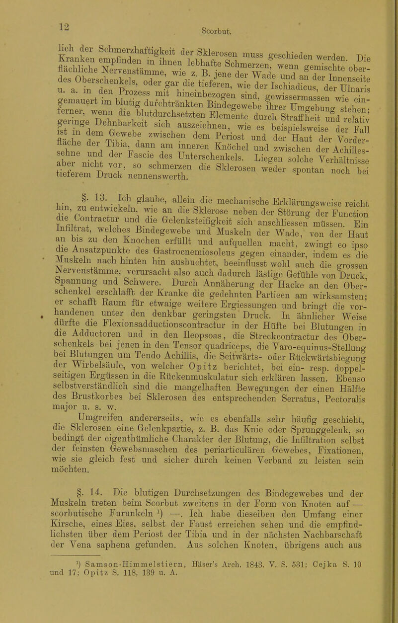 Scorbut. flächliche Nervenstän me 2 z B i^^^^^^^ ^'T ^T^^?*^ des^Wh..keI. oder gJTai^lfC ^^1^^:!^: tSe D^h f ,^l*^^-^-t^ten Ele.ÄlÄet^:dt^^^^ 1^4 /de^ ' «^ch^uszeichnen, wie es beispielsweise der FaU mche dpr^m ? '^^''^'^ S'™^^ ^^^ ^^^r H^ut der Vorde^^- tiache der Tibia dann am inneren Knöchel und zwischen der Achille - sehne und der Fascie des Unterschenkels. Liegen solche VerhältnSe aber mcM vor, so schmerzen die Sklerosen weder spontan noch be tieferem Druck nennenswerth. ^ hir, i' 1 ^ ' ^^l^'^'J'^ mechanische Erklärungsweise reicht hm, zu entwickeln wie an die Sklerose neben der Störung^ler Function die Contractur und die Gelenksteifigkeit sich anschliessen müssen. Ein inhltrat, welches Bindegewebe und Muskeln der Wade, von der Haut an bis zu den Knochen erfüllt und aufquellen macht, zwingt eo ipso die Ansatzpunkte des Gastrocnemiosoleus gegen einander, indem es die Muskeln nach hinten hin ausbuchtet, beeinflusst wohl auch die grossen Wervenstämme, verursacht also auch dadurch lästige Gefühle von Druck bpannung und Schwere. Durch Annäherung der Hacke an den Ober- schenkel erschlafft der Kranke die gedehnten Partieen am wirksamsten; er schafft Kaum für etwaige weitere Ergiessungen und bringt die vor- handenen unter den denkbar geringsten Druck. In ähnlicher Weise durtte die Flexionsadductionscontractur in der Hüfte bei Blutungen in die Adductoren und in den Ileopsoas, die Streckcontractur des Ober- schenkels bei jenen in den Tensor quadriceps, die Varo-equinus-Stellung bei Blutungen um Tendo Achilhs, die Seitwärts- oder Rückwärtsbiegung dei- Wirbelsäule, von welcher Opitz berichtet, bei ein- resp. doppel- seitigen Ergüssen in die Rückenmuskulatur sich erklären lassen. Ebenso selbstverständlich sind die mangelhaften Bewegungen der einen Hälfte des Brustkorbes bei Sklerosen des entsprechenden Serratus, Pectoralis major u. s. w. Umgreifen andererseits, wie es ebenfalls sehr häufig geschieht, die Sklerosen eine Grelenkpartie, z. B. das Knie oder Sprunggelenk, so bedingt der eigenthümliche Charakter der Blutung, die Infiltration selbst der feinsten Gewebsmaschen des periarticulären Gewebes, Fixationen, wie sie gleich fest und sicher durch keinen Verband zu leisten sein möchten. §. 14. Die blutigen Durchsetzungen des Bindegewebes und der Muskeln treten beim Scorbut zweitens in der Form von Knoten auf — scorbutische Furunkeln ^) —. Ich habe dieselben den Umfang einer Kirsche, eines Eies, selbst der Faust erreichen sehen und die empfind- lichsten über dem Periost der Tibia und in der nächsten Nachbarschaft der Vena saphena gefunden. Aus solchen Knoten, übrigens auch aus ^) Samson-Himmelstiern, Häser's Arch. 1843. V. S. 531; Cejka S. 10 und 17; Opitz S. 118, 139 u. A.