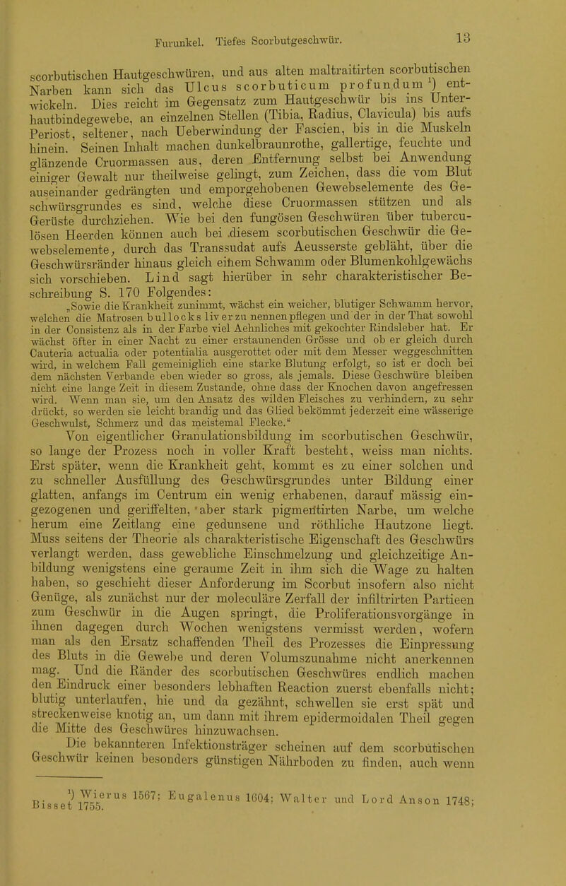 Furunkel. Tiefes Scorbutgescliwiir. scorbutischen Hautgescliwüren, und aus alten maltraitirten scorbutischen Narben kann sich das Ulcus scorbuticum profundum ) ent- wickeln. Dies reicht im Gegensatz zum Hautgeschwür bis ins Unter- hautbindegewebe, an einzelnen Stellen (Tibia, Radius Clayicula) bis auls Periost, seltener, nach Ueberwindung der Fascien, bis m die Muskeln hinein. Seinen Inhalt machen dunkelbraunrothe, gallertige, feuchte und trlänzende Cruormassen aus, deren Entfernung selbst bei Anwendung einiger Gewalt nur theilweise gelingt, zum Zeichen, dass die vom Blut auseinander gedrängten und emporgehobenen Gewebselemente des Ge- schwürso-rundes es sind, welche diese Cruormassen stützen und als Gerüste'^durchziehen. Wie bei den fungösen Geschwüren über tubercu- lösen Heerden können auch bei .diesem scorbutischen Geschwür die Ge- webselemente; durch das Transsudat aufs Aeusserste gebläht, über die Geschwürsränder hinaus gleich einem Schwamm oder Blumenkohlgewächs sich vorschieben. Lind sagt hierüber in sehr charakteristischer Be- schreibung S. 170 Folgendes: , Sowie die Krankheit zunimmt, wächst ein weicher, blutiger Schwamm hervor, welchen die Matrosen bullocks liver zu nennen pflegen und der in der That sowohl in der Consistenz als in der Farbe viel Aehnliches mit gekochter Rindsleber hat. Er wächst öfter in einer Nacht zu einer erstaunenden Grösse und ob er gleich durch Cauteria actualia oder potentialia ausgerottet oder mit dem Messer weggeschnitten wii-d, in welchem Fall gemeiniglich eine starke Blutung erfolgt, so ist er doch bei dem nächsten Verbände eben wieder so gross, als jemals. Diese Geschvrtire bleiben nicht eine lange Zeit in diesem Zustande, ohne dass der Knochen davon angefressen wird. Wenn man sie, um den Ansatz des wilden Fleisches zu verhindern, zu sehr drückt, so werden sie leicht brandig und das Glied bekömmt jederzeit eine wässerige Geschwulst, Schmerz und das meistemal Flecke. Von eigentlicher Granulationsbildung im scorbutischen Geschwür, so lange der Prozess noch in voller Kraft besteht, weiss man nichts. Erst später, wenn die Krankheit geht, kommt es zu einer solchen und zu schneller Ausfüllung des Geschwürsgruudes unter Bildung einer glatten, anfangs im Centrum ein wenig erhabenen, darauf mässig ein- gezogenen und geriffelten, 'aber stark pigmeritirten Narbe, um welche herum eine Zeitlang eine gedunsene und röthliche Hautzone liegt. Muss seitens der Theorie als charakteristische Eigenschaft des Geschwürs verlangt werden, dass gewebliche Einschmelzung und gleichzeitige An- büdung wenigstens eine geraume Zeit in ihm sich die Wage zu halten haben, so geschieht dieser Anforderung im Scorbut insofern also nicht Genüge, als zunächst nur der moleculäre Zerfall der infiltrirten Partieen zum Geschwür in die Augen springt, die Proliferationsvorgänge in ihnen dagegen durch Wochen wenigstens vermisst werden, wofern man als den Ersatz schaffenden Theil des Prozesses die Einpressung des Bluts in die Gewebe und deren Volumszunahme nicht anerkennen mag. Und die Ränder des scorbutischen Geschwüres endlich machen den Eindruck einer besonders lebhaften Reaction zuerst ebenfalls nicht; blutig unterlaufen, hie und da gezähnt, schwellen sie erst spät und streckenweise knotig an, um dann mit ihrem epidermoidalen Theil gegen die Mitte des Geschwüres hinzuwachsen. Die bekannteren Infektionsträger scheinen auf dem scorbutischen Geschwür keinen besonders günstigen Nährboden zu finden, auch wenn |) Wierus 1567; Eugalenus lü04; Walter und Lord Anson -ijisset 1/55. 1748;