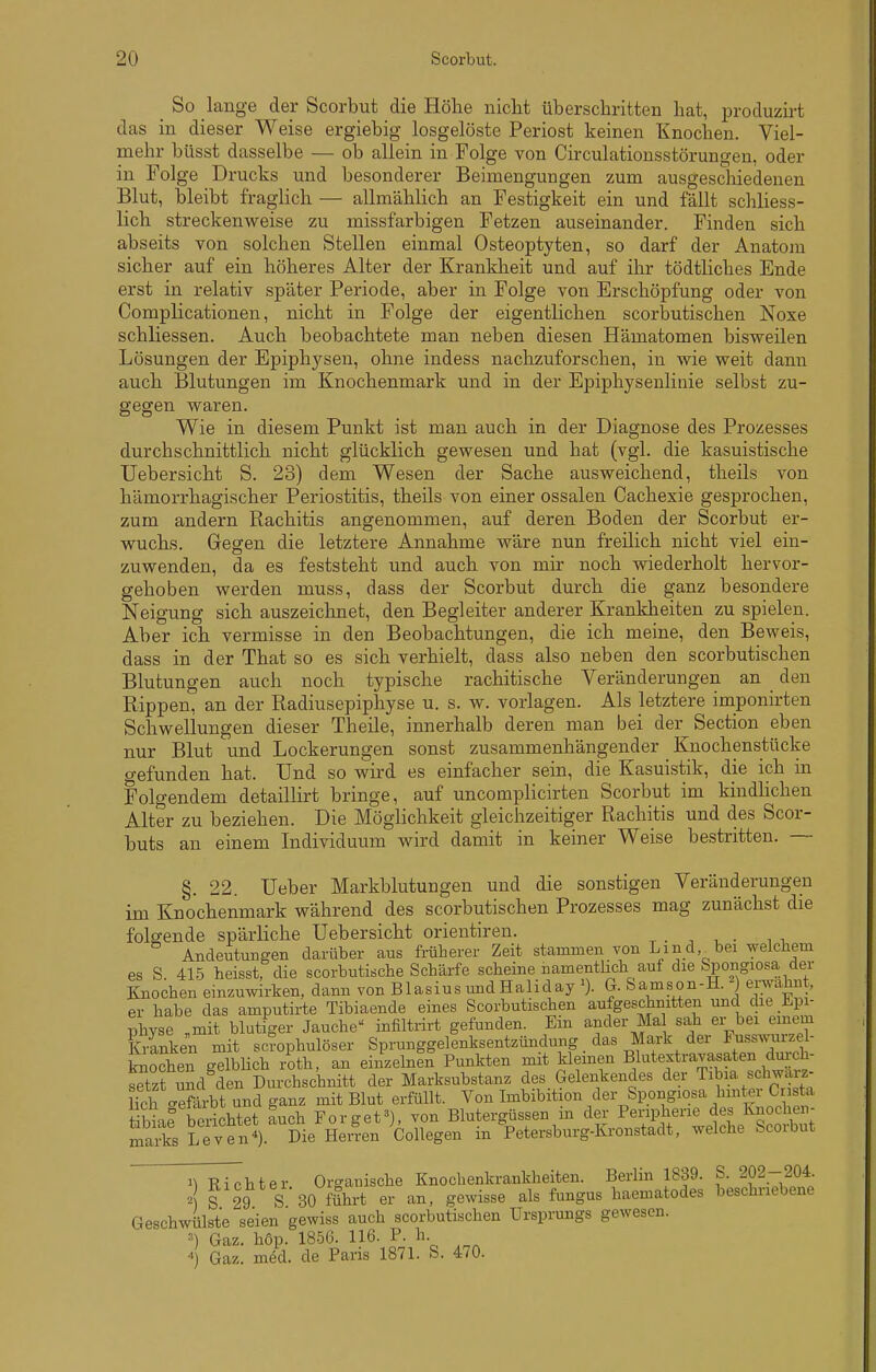 _ So lange der Scorbut die Höhe nicht überschritten hat, produzii-t das in dieser Weise ergiebig losgelöste Periost keinen Knochen. Viel- mehr büsst dasselbe — ob allein in Folge von Circulationsstörungen, oder in Folge Drucks und besonderer Beimengungen zum ausgeschiedenen Blut, bleibt fraglich — allmählich an Festigkeit ein und fällt schliess- lich streckenweise zu missfarbigen Fetzen auseinander. Finden sich abseits von solchen Stellen einmal Osteoptyten, so darf der Anatom sicher auf ein höheres Alter der Krankheit und auf ihr tödtliches Ende erst in relativ später Periode, aber in Folge von Erschöpfung oder von Complicationen, nicht in Folge der eigentlichen scorbutischen Noxe schliessen. Auch beobachtete man neben diesen Hämatomen bisweilen Lösungen der Epiphysen, ohne indess nachzuforschen, in wie weit dann auch Blutungen im Knochenmark und in der Epiphysenlinie selbst zu- gegen waren. Wie in diesem Punkt ist man auch in der Diagnose des Prozesses durchschnittlich nicht glücklich gewesen und hat (vgl. die kasuistische Uebersicht S. 23) dem Wesen der Sache ausweichend, theils von hämorrhagischer Periostitis, theils von einer ossalen Cachexie gesprochen, zum andern Rachitis angenommen, auf deren Boden der Scorbut er- wuchs. Gegen die letztere Annahme wäre nun freilich nicht viel ein- zuwenden, da es feststeht und auch von mir noch wiederholt hervor- gehoben werden muss, dass der Scorbut durch die ganz besondere Neigung sich auszeichnet, den Begleiter anderer Krankheiten zu spielen. Aber ich vermisse in den Beobachtungen, die ich meine, den Beweis, dass in der That so es sich verhielt, dass also neben den scorbutischen Blutungen auch noch typische rachitische Veränderungen an den Rippen, an der Radiusepiphyse u. s. w. vorlagen. Als letztere imponirten Schwellungen dieser Theile, innerhalb deren man bei der Section eben nur Blut und Lockerungen sonst zusammenhängender Kuochenstücke gefunden hat. Und so wird es einfacher sein, die Kasuistik, die ich in Folgendem detaillirt bringe, auf uncomplicirten Scorbut im kindhchen Alter zu beziehen. Die Möglichkeit gleichzeitiger Rachitis und des Scor- buts an einem Individuum wird damit in keiner Weise bestritten. — §. 22. üeber Markblutungen und die sonstigen Veränderungen im Knochenmark während des scorbutischen Prozesses mag zunächst die folgende spärliche Uebersicht orientiren. ^ . , , . , , Andeutungen darüber aus früherer Zeit stammen von Lind bei welchem es S 415 heisst, die scorbutische Schärfe scheine namentlich auf die Spongiosa der Knochen einzuwirken, dann von Blasius undHaliday G. &amson-H. erwähnt, er habe das amputirte Tibiaende eines Scorbutischen aufgeschnitten und die Jipi- physe „mit blutiger Jauche infiltrirt gefunden. Ein ander Ma sah er bei emein Kranken mit scrophulöser Sprunggelenksentzündung das Mark der Fusswurze- knochen gelbUch roth, an einzelnen Punkten mit klemen Blutextravasaten dm;ch- setzt umladen Durchschnitt der Marksubstanz des Gelenkendes der Tibia schwarz- Hclf Sbt uBdganz mit Blut erfüllt. Von Imbibition der Spongiosa hint^er Cr s a Sie berichtet auch Forget^), von Blutergüssen in der Peripherie des luioclien- maiks Leven'). Die Hen-en CoUegen in ^Petersburg-Kronstadt, welche Scorbut n Richter Organische Knocbenkrankheiten. Berlin 1839. S. 202-204. S 29 S 30 führt er an, gewisse als fungus haematodes beschriebene Geschwülste seien gewiss auch scorbutischen Ursprungs gewesen. ^) Gaz. höp. 1856. 116. P. h  Gaz. med. de Paris 1871. S. 470.