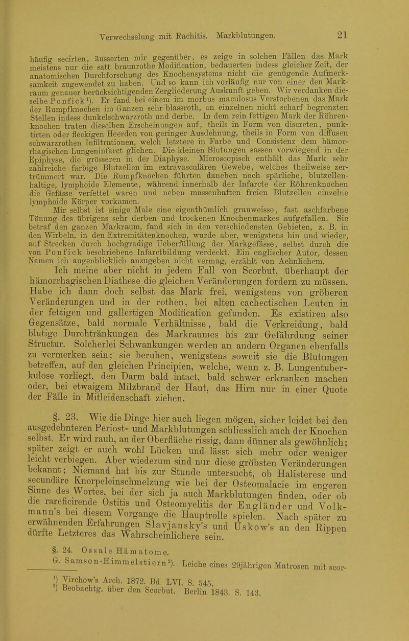 häufig secirten, äusserten mir gegenüber, es zeige m solchen Fällen das Mark meistens nur die satt braunrothe Modification, bedauerten mdess gleicher Zeit, der anatomischen Durchforschung des Knochensystems nicht die genügende Aufmerk- samkeit zugewendet zu haben. Und so kann ich vorläufig nur von einer den Mark- raum genauer berücksichtigenden Zergliederung Auskunft geben. Wir verdanken die- selbe Ponfick*). Er fand bei einem im morbus maculosus Verstorbenen das Mark der Rumpflcnochen im Ganzen sehr blassroth, an einzelnen nicht scharf begrenzten Stellen indess dunkelschwarzroth und derbe. In dem rein fettigen Mark der Röhren- knochen traten dieselben Erscheinungen auf, theils in Form von discreten, punk- tirten oder fleckigen Heerden von geringer Ausdehnung, theils in Forni von diffusen Schwarzrothen Infiltrationen, welch letztere in Farbe und Consistenz dem hämor-- rhagischen Lungeninfarct glichen. Die kleinen Blutungen sassen vorwiegend in der Epiphyse, die grösseren in der Diaphyse. Microscopisch enthält das Mark sehr zahlreiche farbige BlutzeUen im extravasculären Gewebe, welches theilweise zer- trümmert war. Die Rumpfknochen führten daneben noch spärliche, blutzellen- haltige, lymphoide Elemente, während innerhalb der Infarcte der Röhrenknochen die Gefässe verfettet waren und neben massenhaften freien Blutzellen einzelne lymphoide Köi-per vorkamen. Mir selbst ist einige Male eine eigenthümlich grauweisse, fast aschfarbene Tönung des übrigens sehr- derben und trockenen Knochenmarkes aufgefallen. Sie betraf den ganzen Marki-aum, fand sich in den verschiedensten Gebieten, z. B. in den Wirbeln, in den Extremitätenknochen, wurde aber, wenigstens hin und wieder, auf Strecken durch bochgi-adige Ueberfüllung der Markgefässe, selbst dm'ch die von Ponfick beschriebene Infarctbildung verdeckt. Ein englischer Autor, dessen Namen ich augenblicklich anzugeben nicht vermag, erzählt von Aehnliehem. Ich meine aber nicht in jedem Fall von Scorbut, überhaupt der hämorrhagischen Diathese die gleichen Veränderungen fordern zu müssen. Habe ich dann doch selbst das Mark frei, wenigstens von gröberen Veränderungen und in der rothen, bei alten cachectischen Leuten in der fettigen und gallertigen Modification gefunden. Es existiren also Gegensätze, bald normale Verhältnisse, bald die Verkreidung, bald blutige Durchtränkungen des Markraumes bis zur Gefährdung seiner Structur. Solcherlei Schwankungen werden an andern Organen ebenfalls zu vermerken sein; sie beruhen, wenigstens soweit sie die Blutungen betreffen, auf den gleichen Principien, welche, wenn z. B. Lungentuber- kulose vorliegt, den Darm bald intact, bald schwer erkranken machen oder, bei etwaigem Milzbrand der Haut, das Hirn nur in einer Quote der Fälle in Mitleidenschaft ziehen. §. 23. Wie die Dinge hier auch liegen mögen, sicher leidet bei den ausgedehnteren Periost- und Markblutungen schliesslich auch der Knochen selbst. Er wird rauh, an der Oberfläche rissig, dann dünner als gewöhnUch; spater zeigt er auch wohl Lücken und lässt sich mehr oder wenio-er leicht verbiegen. Aber wiederum sind nur diese gröbsten Veränderungen bekannt; Niemand hat bis zur Stunde untersucht, ob Halisterese und secunclare Knorpelemschmelzung wie bei der Osteomalacie im engeren bmne des Wortes bei der sich ja auch Markblutungen finden, oder ob die rareficirende Ostitis und Osteomyelitis der Engländer und Volk- manns bei diesem Vorgange die Hauptrolle spielen. Nach später zu Zt^Tff '^f''^?i Slavjansky's und üskow's an den Rippen durfte Letzteres das Wahrscheinlichere sein. §. 24 Ossale H ä m a 10 m e. G. Samson-Himmelstiern^). Leiche eines 29jährigen Matrosen mit scor- ') Virchow's Arch. 1872. Bd. LVI S .545 ) Beobachtg. über den Scorbut. Berlin' 1848. S. 143.