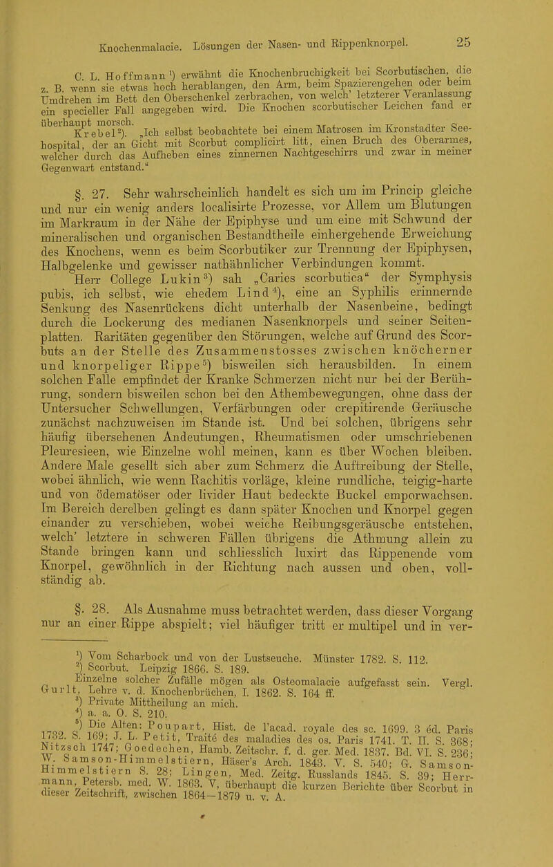 Knochenmalacie. Lösungen der Nasen- und Rippenknoi-pel. C L Hoffmann') erwähnt die Knochenbruchigkeit bei Scorbutischen, die z B. wenn'sie etwas hoch herablangen, den Arm, beim Spazierengehen oder beim Umdrehen im Bett den Oberschenkel zerbrachen, von welch_ letzterer Veranlassung ein specieller Fall angegeben wird. Die Knochen scorbutischer Leichen fand er ubeihaupt^moisch. ^^^^^^ beobachtete bei einem Matrosen im Kronstadter See- hospital der an Gicht mit Scorbut complicirt litt, einen Bruch des Oberarmes, welcher 'durch das Aufheben eines zinnernen Nachtgeschirrs und zwar in meiner Gegenwart entstand. §. 27. Sehr wahrsclieinlicli handelt es sich um im Princip gleiche und nur ein wenig anders localisirte Prozesse, vor Allem um Blutungen im Markraum in der Nähe der Epiphyse und um eine mit Schwund der mineralischen und organischen Bestandtheile einhergehende Erweichung des Knochens, wenn es beim Scorbutiker zur Trennung der Epiphysen, Halbgelenke und gewisser nathähnlicher Verbindungen kommt. Herr College Lukin 3) sah „Caries scorbutica der Symphysis pubis, ich selbst, wie ehedem Lind*), eine an Syphilis erinnernde Senkung des Nasenrückens dicht unterhalb der Nasenbeine, bedingt durch die Lockerung des medianen Nasenknorpels und seiner Seiten- platten. Raritäten gegenüber den Störungen, welche auf Grund des Scor- buts an der Stelle des Zusammenstosses zwischen knöcherner und knorpeliger Rippe^) bisweilen sich herausbilden. Li einem solchen Falle empfindet der Kranke Schmerzen nicht nur bei der Berüh- rung, sondern bisweilen schon bei den Athembewegungen, ohne dass der Untersucher Schwellungen, Verfärbungen oder crepitirende Geräusche zunächst nachzuweisen im Stande ist. Und bei solchen, übrigens sehr häufig übersehenen Andeutungen, Rheumatismen oder umschriebenen Pleuresieen, wie Einzelne wohl meinen, kann es über Wochen bleiben. Andere Male gesellt sich aber zum Schmerz die Auftreibung der Stelle, wobei ähnlich, wie wenn Rachitis vorläge, kleine rundliche, teigig-harte und von ödematöser oder livider Haut bedeckte Buckel emporwachsen. Im Bereich derelben gelingt es dann später Knochen und Knorpel gegen einander zu verschieben, wobei weiche Reibungsgeräusche entstehen, welch' letztere in schweren Fällen übrigens die Athmung allein zu Stande bringen kann und schliesslich luxirt das Rippenende vom Knorpel, gewöhnlich in der Richtung nach aussen tmd oben, voll- ständig ab. §. 28. Als Ausnahme muss betrachtet werden, dass dieser Vorgang nur an einer Rippe abspielt; viel häufiger tritt er multipel und in ver- ') Vom Scharbock und von der Lustseuche. Münster 1782. S 112 Scorbut. Leipzig 1866. S. 189. ,.^'t^^J^ solcher Zufälle mögen als Osteomalacie aufgefasst sein. Vergl. (-Turlt, Lehre v. d. Knochenbrüchen, I 1862. S. 164 ff. ^) Private Mittheilung an mich. ) a. a. 0. S. 210. iQ9 ?r! \^^T'--^°>.'^F''Z^':^'^^- ^«y^^e 1699. 3 ed. Paris M-1 , ^nln J^' V*^*' ^^^^ maladies des os. Paris 1741. T. II. S. 868- mtzsch 1747; Goedechen, Hamb. Zeitschr. f. d. ger. Med. 1837. Bd. VL S 236- W. Samson-Hiinmelstiern, Hüser's Arch. 1843. V. S. 540; G. Samson- Himmel stiem S 28; L in gen, Med. Zeitg. Russlands 1845. S. 89- Herr- mann Petersb med. W. 1863. V, überhaupt dil kurzen Berichte über ScUut in dieser Zeitschrift, zwischen 1864-1879 u. v. A. ^^oiom m