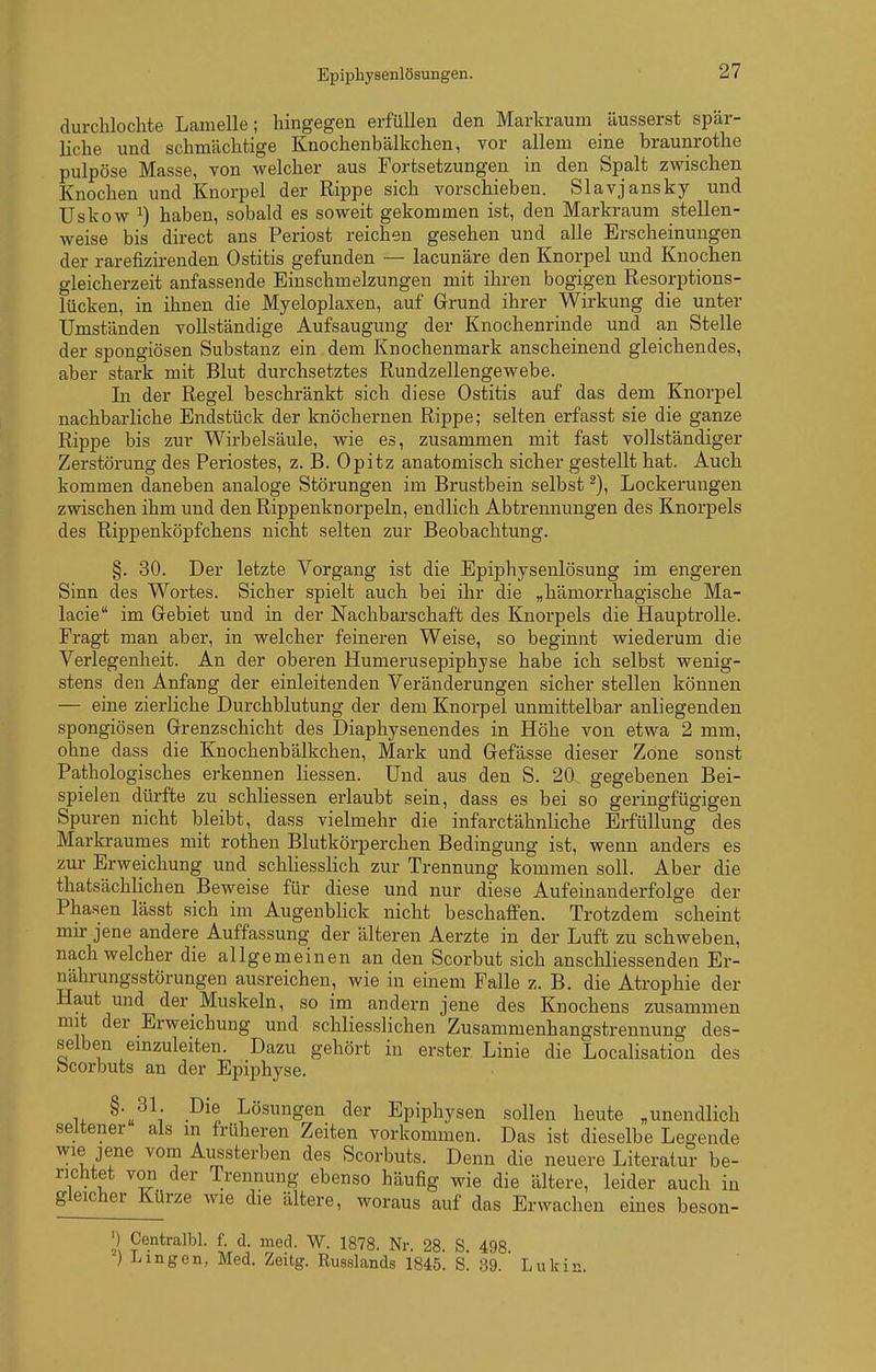 Epiphysenlösungen. durclilochte Lamelle; hingegen erfüllen den Markrauni äusserst spär- liche und schmächtige Knochenbälkchen, vor allem eine braunrothe pulpöse Masse, von welcher aus Fortsetzungen in den Spalt zwischen Knochen und Knorpel der Rippe sich vorschieben. Slavjansky und Uskow 1) haben, sobald es soweit gekommen ist, den Markraum stellen- weise bis direct ans Periost reichen gesehen und alle Erscheinungen der rarefizirenden Ostitis gefunden — lacunäre den Knorpel und Knochen gleicherzeit anfassende Einschmelzungen mit ihren bogigen Resorptions- lücken, in ihnen die Myeloplaxen, auf Grund ihrer Wirkung die unter Umständen vollständige Aufsaugung der Knochenrinde und an Stelle der spongiösen Substanz ein dem Knochenmark anscheinend gleichendes, aber stark mit Blut durchsetztes Rundzellengewebe. In der Regel beschränkt sich diese Ostitis auf das dem Knorpel nachbarliche Endstück der knöchernen Rippe; selten erfasst sie die ganze Rippe bis zur Wirbelsäule, wie es, zusammen mit fast vollständiger Zerstörung des Periostes, z. B. Opitz anatomisch sicher gestellt hat. Auch kommen daneben analoge Störungen im Brustbein selbst Lockerungen zwischen ihm und den Rippenknorpeln, endlich Abtrennungen des Knorpels des Rippenköpfchens nicht selten zur Beobachtung. §. 30. Der letzte Vorgang ist die Epiphysenlösung im engeren Sinn des Wortes. Sicher spielt auch bei ihr die „hämorrhagische Ma- lacie im Gebiet und in der Nachbarschaft des Knorpels die Hauptrolle. Fragt man aber, in welcher feineren Weise, so beginnt wiederum die Verlegenheit. An der oberen Humerusepiphjse habe ich selbst wenig- stens den Anfang der einleitenden Veränderungen sicher stellen können — eine zierliche Durchblutung der dem Knorpel unmittelbar anliegenden spongiösen Grenzschicht des Diaphysenendes in Höhe von etwa 2 mm, ohne dass die Knochenbälkchen, Mark und Gefässe dieser Zone sonst Pathologisches erkennen Hessen. Und aus den S. 20 gegebenen Bei- spielen dürfte zu schliessen erlaubt sein, dass es bei so geringfügigen Spuren nicht bleibt, dass vielmehr die infarctähnliche Erfüllung des Markraumes mit rothen Blutkörperchen Bedingung ist, wenn anders es zur Erweichung und schliesslich zur Trennung kommen soll. Aber die thatsächlichen Beweise für diese und nur diese Aufeinanderfolge der Phasen lässt sich im Augenblick nicht beschaffen. Trotzdem scheint mir jene andere Auffassung der älteren Aerzte in der Luft zu schweben, nach welcher die allgemeinen an den Scorbut sich anschliessenden Er- nährungsstörungen ausreichen, wie in einem Falle z. B. die Atrophie der Haut und der Muskeln, so im andern jene des Knochens zusammen mit der Erweichung und schliesslichen Zusammenhangstrennung des- selben einzuleiten. Dazu gehört in erster Linie die Localisation des bcorbuts an der Epiphyse. u ^^l Lösungen der Epiphysen sollen heute „unendlich seltener als in früheren Zeiten vorkommen. Das ist dieselbe Legende wie jene vom Aussterben des Scorbuts. Denn die neuere Literatur be- richtet von der Trennung ebenso häufig wie die ältere, leider auch in gleicher Kürze wie die ältere, woraus auf das Erwachen eines beson- ') Centralbl. f. d. med. W. 1878. Nr. 28. S. 498 ) Lingen, Med. Zeitg. Russlands 1845. S. 39. Lukin.