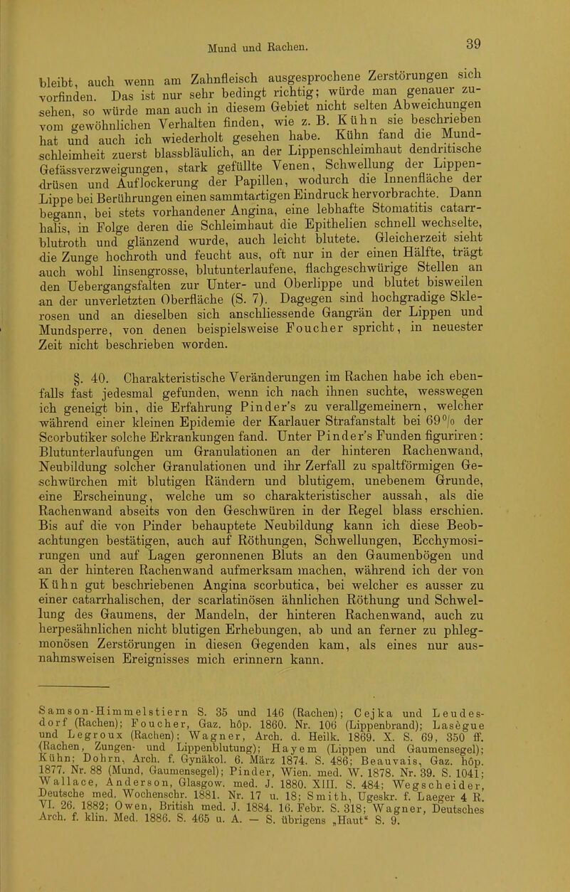 Mund und Rachen. bleibt, auch wenn am Zahnfleisch ausgesprochene Zerstörungen sich vorfinden. Das ist nur sehr bedingt richtig; würde man genauer zu- sehen, so würde man auch in diesem Gebiet nicht selten Abweichungen vom gewöhnlichen Verhalten finden, wie z. B. Kühn sie beschrieben hat und auch ich wiederholt gesehen habe. Kühn fand die Mund- schleimheit zuerst blassbläulich, an der Lippenschleimhaut dendritische Gefässverzweigungen, stark gefüllte Venen, Schwellung der Lippen- <lrüsen und Auflockerung der Papillen, wodurch die Innenflache der Lippe bei Berührungen einen sammtartigen Eindruck hervorbrachte. Dann begann, bei stets vorhandener Angina, eine lebhafte Stomatitis catarr- halis, in Folge deren die Schleimhaut die Epithelien schnell wechselte, blutroth und glänzend wurde, auch leicht blutete. Gleicherzeit sieht die Zunge hochroth und feucht aus, oft nur in der einen Hälfte, trägt auch wohl linsengrosse, blutunterlaufene, flachgeschwürige Stellen an den Uebergangsfalten zur Unter- und Oberlippe und blutet bisweilen an der unverletzten Oberfläche (S. 7). Dagegen sind hochgradige Skle- rosen und an dieselben sich anschliessende Gangrän der Lippen und Mundsperre, von denen beispielsweise Foucher spricht, in neuester Zeit nicht beschrieben worden. §. 40. Charakteristische Veränderungen im Rachen habe ich eben- falls fast jedesmal gefunden, wenn ich nach ihnen suchte, wesswegen ich geneigt bin, die Erfahrung Finders zu verallgemeinern, welcher während einer kleinen Epidemie der Karlauer Strafanstalt bei 69 /o der Scorbutiker solche Erkrankungen fand. Unter Pinder's Funden figuriren: Blutunterlaufungen um Granulationen an der hinteren Rachenwaud, Neubildung solcher Granulationen und ihr Zerfall zu spaltförmigen Ge- schwürchen mit blutigen Rändern und blutigem, unebenem Grunde, eine Erscheinung, welche um so charakteristischer aussah, als die Rachenwand abseits von den Geschwüren in der Regel blass erschien. Bis auf die von Finder behauptete Neubildung kann ich diese Beob- achtungen bestätigen, auch auf Röthungen, Schwellungen, Ecchymosi- rungen und auf Lagen geronnenen Bluts an den Gaumenbögen und an der hinteren Rachenwand aufmerksam machen, während ich der von Kühn gut beschriebenen Angina scorbutica, bei welcher es ausser zu einer catarrhalischen, der scarlatinösen ähnlichen Röthung und Schwel- lung des Gaumens, der Mandeln, der hinteren Rachenwand, auch zu herpesähnlichen nicht blutigen Erhebungen, ab und an ferner zu phleg- monösen Zerstörungen in diesen Gegenden kam, als eines nur aus- nahmsweisen Ereignisses mich erinnern kann. Samson-Himmelstiern S. 35 und 146 (Rachen); Cejka und Leudes- dorf (Rachen); Foucher, Gaz. höp. 1860. Nr. 106 (Lippenbrand); Lasegue und Legroux (Rachen); Wagner, Arch. d. Heilk. 1869. X. S. 69, 350 ff. {Rachen, Zungen- und Lippenblutung); Hayem (Lippen und Gaumensegel); Kühn; Dohm, Arch. f. Gynäkol. 6. März 1874. S. 486; Beauvais, Gaz. höp. 1877. Nr. 88 (Mund, Gaumensegel); Pinder, Wien. med. W. 1878. Nr. 39. S. 1041: Wallace, Anderson, Glasgow, med. J. 1880. XIIL S. 484; Wegscheider, peutsche med. Wochenschr. 1881. Nr. 17 u. 18; Smith, Ugeskr. f. Laeger 4 R. VL 26. 1882; Owen, British med. J. 1884. 16. Febr. S. 318; Wagner, Deutsches Arch. f. klin. Med. 1886. S. 465 u. A. - S. übrigens „Haut S. 9.