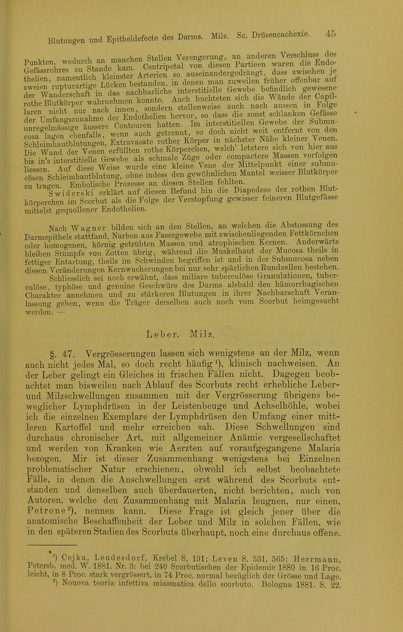 1 ™o„nV,o-n i=!tpllpn Vei-eneerung, an anderen Verschluss des Punkten, wodurch an manchen btellen^^^^ Partieen waren die Endo- der Umfangszunahme dei interstitiellen Gewebe der Submu- unregelmassige f ^ J;°^*°^;'J stSlnrxi so doch nicht weit entfernt von den Se StWuttgen. S^asSe foÄrper in nächster Nähe deiner Jenen^ SrmnrclerVeSen erfüllten rothe Körperchen, welch' letztere sich von hier aus Ss JsTnterstitielle Gewebe als schmale Züge oder compactere Massen verfolgen liessTn Auf diese Weise wurde eine kleine Vene der Mittelpunkt emer submu- c^sen Schleimhautblutung, ohne indess den gewöhnlichen Mantel weisser BlutkoiTer zu ti-affen. Embolische Prozesse an diesen Stellen tehiten. zu ^^l^^-j^^g^gi^. g^.ijiäi-t auf diesen Befund hm die Diapedese der rothen Blut- köi-perchen im Scorbut als die Folge der Verstopfung gewisser feineren Blutgefässe mittelst gequollener Endothelien. Nach Wagner bilden sich an den Stellen, an welchen die Abstossung des Darmepithels stattfand, Narben aus Pasergewebe mit zwischenliegenden Fettkörnchen oder homoo'enen körnig getrübten Massen und atrophischen Kernen. Anderwärts bleiben Stümpfe von Zotten übrig, während die Muskelhaut der Mucosa theüs m fetticrer Entartung, theils im Schwinden begriffen ist und m der Submucosa neben diesen Veränderungen Kernwucherungen bei nur sehr spärlichen Rundzellen bestehen. Schliesslich sei noch erwähnt, dass miliare tuberculöse Granulationen, tuber- culöse, typhöse und genuine Geschwüre des Darms alsbald den hämorrhagischen Charakter annehmen und zu stärkeren Blutungen in ihrer Nachbarschaft Veran- lassung geben, wenn die Träger derselben auch noch vom Scorbut heimgesucht werden. — Leber. Milz. §. 47. Vergrösserungen lassen sick wenigstens an der Milz, wenn auch nicht jedes Mal, so doch recht häufig i), klinisch nachweisen. An der Leber gelingt ein Gleiches in frischen Fällen nicht. Dagegen beob- achtet man bisweilen nach Ablauf des Scorbuts recht erhebliche Leber- und Milzschwellungen zusammen mit der Vergrösserung übrigens be- weglicher Lymphdrüsen in der Leistenbeuge und Achselhöhle, wobei ich die einzelnen Exemplare der Lymphdrüsen den Umfang einer mitt- leren Kartoffel und mehr erreichen sah. Diese Schwellungen sind durchaus chronischer Art, mit allgemeiner Anämie vergesellschaftet und werden von Kranken wie Aerzten auf voraufgegangene Malaria bezogen. Mir ist dieser Zusammenhang wenigstens bei Einzelnen problematischer Natur erschienen, obwohl ich selbst beobachtete Fälle, in denen die Anschwellungen erst während des Scorbuts ent- standen und denselben auch überdauerten, nicht berichten, auch von Autoren, welche den Zusammenhang mit Malaria leugnen, nur einen, Petrone^), nennen kann. Diese Frage ist gleich jener über die anatomische Beschaffenheit der Leber und Milz in solchen Fällen, wie in den späteren Stadien des Scorbuts überhaupt, noch eine durchaus offene. ') Cejka, Leudesdorf, Krebel S. 191; Leven S. 531, 565; Herrmann, Petersb. med. W. 1881. Nr. 3: bei 240 Scorbutischen der Epidemie 1880 in 16 Proc. leicht, in 8 Proc. .stark vergrössert, in 74 Proc. normal bezüglich der Grösse und Lage. ^) Nouova teoria infettiva miasmatica dello scorbuto. Bologna 1881. S. 22.