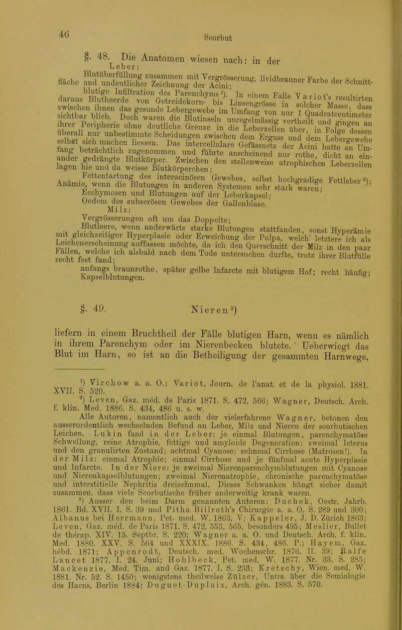 §. 48. Die Anatomen wiesen nach: in der Leber: blutige Infiltration des ParenchymsIn einem Fallp Vti u- i daraus Blutheerde von Getreidekom-^ bis^ Lksengrö^se in liehet M^i'^^^^^^^ zwischen ihnen das gesunde Lebergewebe im Umfang vZ rn.r i n t /• . skhtbar blieb. . Doof waren die BlutinLirun'gSäl fg tL?ift^^^^^ ihrer Peripherie ohne deutliche Grenze in die Lberzellen in ^..1?^^^ überall nur unbestimmte Scheidungen zwischen dtm Ergu s' und dem Lefege'wlbe Ä W -^Ä i^tercellulare Gefässnetz der Acinf hatte an Um- fang betrachtlich zugenommen und führte anscheinend nur rothe St an ei? ander gedrängte Blutköijer. Zwischen den stellenweise aloph sehen LebeTzelTen lagen hie und da weisse Blutkörperchen; y^MiBoueu j^eoerzeiien _ Pettentartung des interacinösen Gewebes, selbst hochgi-adige Pettleber• Anämie, wenn die Blutungen in anderen Systemen sehr stark waren Jicchymosen und Blutungen auf der Leberkapsel- Oedem des subserösen Gewebes der Gallenblase ' Milz: Vergrösserungen oft um das Doppelte; Blutleere, wenn anderwärts starke Blutungen stattfanden, sonst Hyperämie nnt gleichzeitiger Hyperplasie oder Erweichung der Pulpa, welch' letztere ich als Leichenerscheinung auffassen möchte, da ich den Querschnitt der Milz in den paar recMfe^ fand-^ alsbald nach dem Tode untersuchen durfte, trotz ihrer Blutfülle anfangs braunrothe, später gelbe Infarcte mit blutigem Hof; recht häufig- Kapselblutungen. ° §. 49. Nieren^) liefern in einem Bruchtheil der Fälle blutigen Harn, wenn es nämlich in ihrem Parenchym oder im Nierenbecken blutete.' Ueberwiegt das Blut im Harn, so ist an die Betheiligung der gesammten Harnwege, Virchow a. a. 0.; Variot, Journ. de l'anat. et de la physich 1881. XVII. S. 520. ^) Leven, Gaz. med. de Paris 1871. S. 472, 566; Wagner, Deutsch. Arch. f. klin. Med. 1886. S. 434, 486 u. s. w. Alle Autoren, namentlich auch der vielerfahrene Wagner, betonen den ausserordentlich wechselnden Befund an Leber, Milz und Nieren der scorbutischen Leichen. Lukin fand in der Leber: je einmal Blutungen, parenchymatöse Schwellung, reine Atrophie, fettige und amyloide Degeneration; zweimal Icterus und den granulirten Zustand; achtmal Cyanose; zehnmal Cirrhose (Matrosen!). In der Milz: einmal Atrophie; einmal Cirrhose und je fünfmal acute Hyperplasie und Infarcte. In der Niere: je zweimal Nierenparenchymblutungen mit Cyanose und Nierenkapselblutungen; zweimal Nierenatrophie, chronische parenchymatöse und interstitielle Nephritis dreizehnmal. Dieses Schwanken hängt sicher damit zusammen, dass viele Scorbutische früher anderweitig krank waren. ') Ausser den beim Darm genannten Autoren: Duchek, Oestr. Jahrb. 1861. Bd. XVIL L S. 39 und Pitha Billroth's Chirurgie a. a. 0. S. 289 und 300; Albanus bei Herrmann, Pet. med. W. 1863. V; Kappeler, J. D. Zürich 1868; Leven, Gaz. med. de Paris 1871. S. 472, 553, 565, besonders 495; Meslier, Bullet de therap. XIV. 15. Septbr. S. 220; Wagner a. a. 0. und Deutsch. Arch. f. klin. Med. 1880. XXV. S. 564 und XXXIX. 1886. S. 434, 486. P.; Hayem, Gaz. hebd. 1871; Appenrodt, Deutsch, med. Wochenschr. 1876. IL 39; Ralfe Lancet 1877. L 24. Juni; Hohlbeck, Pet. med. W. 1877. Nr. 33. S. 285; Mackenzie. Med. Tim. and Gaz. 1877. L S. 238; Kretschy, Wien. med. W. 1881. Nr. 52. S. 1450; wenigstens theilweise Zülzer, Untrs. über die Semiologie des Harns, Berlin 1884; Duguet-Duplaix, Arch. gen. 1883. S. 570.