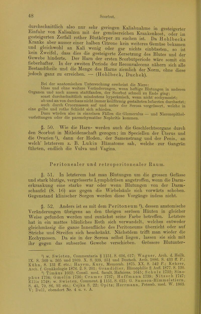 durchschnittlich also nur sehr geringen Kaliabnahme in gesteigerter Üiintuhr von Kabsalzen mit der gemüsereichen Krankenkost, oder im gesteigerten Zerfall rother Blutkörper zu suchen ist. Da Hohlbecks Kranke aber ausser einer halben Citrone kein weiteres Gemüse bekamen und gleichwohl an Kali wenig oder gar nichts einbüssten, so ist kein Zweifel, dass dies die gesteigerte Zersetzung des Blutes und der Gewebe hinderte. Der Harn der ersten Scorbutperiode wäre somit ein fieberhafter. In der zweiten Periode der Reconvalecenz nähern sich alle Bestandtheile und die Menge des Harns ziemlich der Norm, ohne diese jedoch ganz zu erreichen. — (Hohlbeck, Duchek). Bei der anatomisclien Untersuchung erscheint die Niere: blass und ohne weitere Veränderungen, wenn heftige Blutungen in anderen Organen und nach aussen stattfanden, der Scorbut schnell zu Ende ging; sonst durchschnittlich mindestens hyperämisch, wenn nicht ecchymosirt; ab und an von durchaus nicht immer keilförmig gestalteten Infarcten durchsetzt; auch durch Cruormassen auf und unter der Serosa vergrössert, welche in eine gelbe und rothe Schicht sich schieden. Dazu würden also in einzelnen Fällen die Glomerulus — und Nierenepithel- verfettungen oder die parenchymatöse Nephritis kommen. §. 50. Wie die Harn- werden auch die Geschlechtsorgane durch den Scorbut in Mitleidenschaft gezogen; im Speciellen der Uterus und die Ovarien^), dann der Hoden, der Samenstrang und der Penis, an welch' letzterem z. B. Lukin Hämatome sah, welche zur Gangrän führten, endlich die Vulva und Vagina. Peritonealer und retroperitone.aler Raum. §.51. In letzterem hat man Blutungen um die grossen Gefässe und stark blutige, vergrösserte Lymphdrüsen angetroffen, wenn die Darm- erkrankung eine starke war oder wenn Blutungen von der Darm- schaufel (S. 16) aus gegen die Wirbelsäule sich vorwärts schoben. Gegenstand klinischer Sorgen werden diese Vorgänge indess nicht. §. 52. Anders ist es mit dem Peritoneum dessen anatomische Veränderungen übrigens an den übrigen serösen Häuten in gleicher Weise gefunden werden und zunächst seine Farbe betreffen. Letztere hat in ein mattes bläuliches Roth sich verwandelt, welches entweder gleichmässig die ganze Innenfläche des Peritoneums überzieht oder auf Striche und Streifen sich beschränkt. Nächstdem trifft man wieder die Ecchymosen. Da sie in der Serosa selbst liegen, lassen sie sich mit ihr gegen das subseröse Gewebe verschieben. Grössere Blutunter- 1) w. Swieten, Commentaria § 1151. S. 606, 617; Wagner, Arch. d. Heilk. IX S. 360 u. 365 und 1869. X. S. 339, 351 und Deutsch. Arch. 1886. S. 433 flF. F.; Kühn, S. 131 S. etc.; Hayem, Kurz, Memorab. 1875. XX. S. 542 F.; Kehrer, Arch f. Gynäkologie 1876. 2. S. 201; Grandidier, Hämophilie 2. Aufl. 1877. S. 120. 2) Timäus 1662; Consil. med. facult. Hafniens. 1645; Schulz 1732; Sino- päus 1734; Gmelin 1736; Gramer 1737; Hoffmann 1739; Nitzsch 1747; Ellis 1748- w. Swieten, Comraent. § 1151. S. 615; G. Samson-Himmelstiern, S. 4.5, 79, 86, 93 etc.; Cejka S. 22; Opitz; Herrmann, Fetersb. med. W. 1863. V; Dell, ebendort Nr. 4 u. v. A.