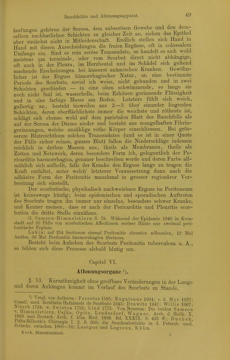 Bauchhöhle und Athmungsapparat. laufuns-en gehören der Serosa, dem subserösen Gewebe und den dem- selben nachbarlichen Schichten zu gleicher Zeit an, ziehen das Epithel aber zunächst nicht in Mitleidenschaft. Endlich steUen sich Hand in Hand mit diesen Ausscheidungen die freien Ergüsse, oft m colossalem Umfano-e ein. Sind es rein seröse Transsudate, so handelt es sich wohl meistens um terminale, oder vom Scorbut direct nicht abhängige, oft auch in der Pleura, im Herzbeutel und im Schädel sich geltend machende Erscheinungen bei äusserst anämischen Kranken. Gewöhn- licher ist der Erguss hämorrhagischer Natur, an eine bestimmte Periode des Scorbuts, soviel ich weiss, nicht gebunden und in zwei Schichten geschieden — in eine oben schwimmende, so lange sie noch nicht faul ist, wasserhelle, beim Erhitzen gerinnende Flüssigkeit und in eine farbige Masse am Boden. Letztere fühlt sich weich, gallertig an, besteht bisweilen aus 2—3 über einander liegenden Schichten, deren oberflächlichste immer die weichste und rötheste ist, schlägt sich ebenso wohl auf dem parietalen Blatt des Bauchfells als auf der Serosa der Därme nieder und besteht aus mangelhaften Pibrin- gerinnungen, welche unzählige rothe Körper einschliessen. Bei grös- serem Blutreichthum solchen Transsudates (und es ist in einer Quote der Fälle sicher reines, ganzes Blut) fallen die Niederschläge indessen reichlich in derben Massen aus, theils als Membranen, theils als Zotten und Netzwerk, deren besondere Form ich, gelegentlich der Pe- ricarditis haemorrhagica, genauer beschreiben werde und deren Farbe all- mählich sich aufhellt, falls der Kranke den Erguss lange zu tragen die Kraft entfaltet, unter welch' letzterer Voraussetzung dann auch die adhäsive Form der Peritonitis manchmal in grosser regionärer Ver- breitung sich einstellt. Der scorbutische, physikalisch nachweisbare Erguss im Peritoneum ist keineswegs häufig; beim epidemischen und sporadischen Auftreten des Scorbuts tragen ihn immer nur einzelne, besonders schwer Kranke, und Kenner meinen, dass er nach der Pericarditis und Pleuritis scor- butica die dritte Stelle einnähme. G. Samson-Himmelstierii S. 79. Wähi-end der Epidemie 1840 in Kron- stadt auf 60 Fälle von scorbutischen Affectionen seröser Häute nur zweimal peri- tonitische Ergüsse. Lukin: auf 254 Sectionen einmal Peritonitis chronica adhaesiva, 12 Mal Ascites, 36 Mal Peritonitis haemon-hagica fibrinosa. Besteht beim Anheben des Scorbuts Peritonitis tuberculosa u. A., so bilden sich diese Prozesse alsbald blutig um. Capitel VI. Athmungsorgane §. 53. Kurzathmigkeit ohne greifbare Veränderungen in der Lunge und deren Anhängen kommt im Verlauf des Scorbuts zu Stande, ') Vergl. von Aelteren: Forestus 1595; Eugalenus 1604; v. d. Mye 1627; Lonsil med. facultatis Hafniensis de Scorbuto 1645; Drawitz 1647; Willis 1667- JNitsch 1734; w. Swieten 1755; Lind 1775. Von Neueren: Die beiden Samson T«ßQ i^n A*^''^^'^.' ^P^^'^' Leudesdorf, Wagner, Arch. d. Heilk. X. Iii? n ^^I'*'?^-. Med. 1886. Bd. XXXIX. S. 433 if.; Duchek Pitha-Bilboths Chirurgie I. 2. S. 300; die Seuchenberichte in d. Petersb. med Zeitschr. zwischen 1866-76; Lasegue und Legroux, Kühn. Koch, Bluterkrankheit. 4