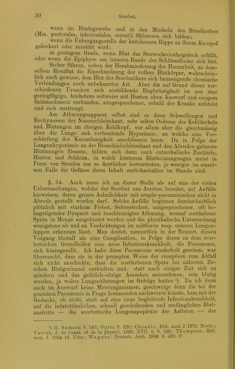 wenn im Bindegewebe und in den Muskeln des Brustkorbes (Mm. pectorales, mtercostales, serrati) Sklerosen sich bilden; wenn die üebergangsstelle der knöchernen Rippe zu ihrem Knorpel gelockert oder zerstört wird; in geringem Grade, wenn Blut das Sternoclaviculargelenk erfüllt oder wenn die Epiphyse am inneren Rande des Schlüsselbeins sich löst! Sicher führen, neben der Herabminderung der Herzarbeit, zu dem- selben Resultat die Einschmelzung der rothen Blutkörper, wahrschein- lich auch gewisse, dem Blut des Scorbutikers sich beimengende chemische Verbindungen noch unbekannter Art. Aber die auf Grund dieser ver- schiedenen Ursachen sich ausbildende Engbrüstigkeit ist nur eine geringfügige, höchstens zeitweise mit Husten ohne Auswurf und einigem Seitenschmerz verbunden, ausgesprochener, sobald der Kranke aufsteht und sich anstrengt. Am Athmungsapparat selbst sind es dann Schwellungen und Ecchymosen der Nasenschleimhaut, sehr selten Oedeme des Kehldeckels und Blutungen im übrigen Kehlkopf, vor allem aber die gleichmässig über die Lunge sich verbreitende Hyperämie, an welche eine Ver- schärfung der Kurzathmigkeit anschliessen kann. Da in Folge der Lungenhyperämie zu der Bronchialschleimhaut und den Alveolen grössere Blutmengen fliessen, bilden sich dann auch catarrhalische Zustände, Husten und Schleim, in welch' letzterem Blutbeimengungen meist in Form von Streifen um so deutlicher hervortreten, je weniger im einzel- nen Falle die Gefässe ihren Inhalt zurückzuhalten im Stande sind. §. 54, Auch muss ich an dieser Stelle als auf eine der vielen Ueberraschungen, welche der Scorbut uns Aerzten bereitet, auf Anfalle hinweisen, deren grosse Aehnlichkeit mit crupös-pneumonischen nicht in Abrede gestellt werden darf. Solche Anfälle beginnen durchschnittlich plötzlich mit starkem Fieber, Seitenstechen, ausgesprochener, oft be- ängstigender Dyspnoe und beschleunigter Athmung, worauf rostfarbene Sputa in Menge ausgehustet werden und die physikalische Untersuchung wenigstens ab und an Verdichtungen im mittleren resp. unteren Lungen- lappen erkennen lässt. Man deutet, namentlich in der Neuzeit, diesen Vorgang überall als eine Complication, in Folge deren zu dem scor- butischen Grundleiden eine neue Infectionskrankheit, die Pneumonie, sich hinzugesellt. Ich habe diese Pneumonie wiederholt gesehen, war überrascht, dass sie in der prompten Weise der croupösen zum AbfaU sich nicht anschickte, dass die rostfarbenen Sputa bei näherem Zu- sehen Blutgerinnsel enthielten und, statt nach einiger Zeit sich zu mindern und das gelblich-eitrige Aussehen anzunehmen, rein blutig wurden, ja wahre Lungenblutungen im Gefolge hatten ^). Da ich denn auch im Auswurf keine Microorganismen, geschweige denn die bei der genuinen Pneumonie in Frage kommenden nachweisen konnte, kam mir der Gedanke, ob nicht, statt auf eine neue begleitende Infectionskrankheit, auf die infarctähnlichen, schnell geschehenden und umfänglichen Blut- austritte — die scorbutische Lungenapoplexie der Aelteren — der ') G. Samson S. 143; Opitz S. 130; Cheadle, Brit. med. J. 1872. Novbr.; Variot, J. de Tanat. et de la physiol. 1881. XVII. 6. S. 520; Thompson, Brit. med. J. 1884 16. Febr.; Wagner, Deutsch. Arch. 1886. S. 433. P.