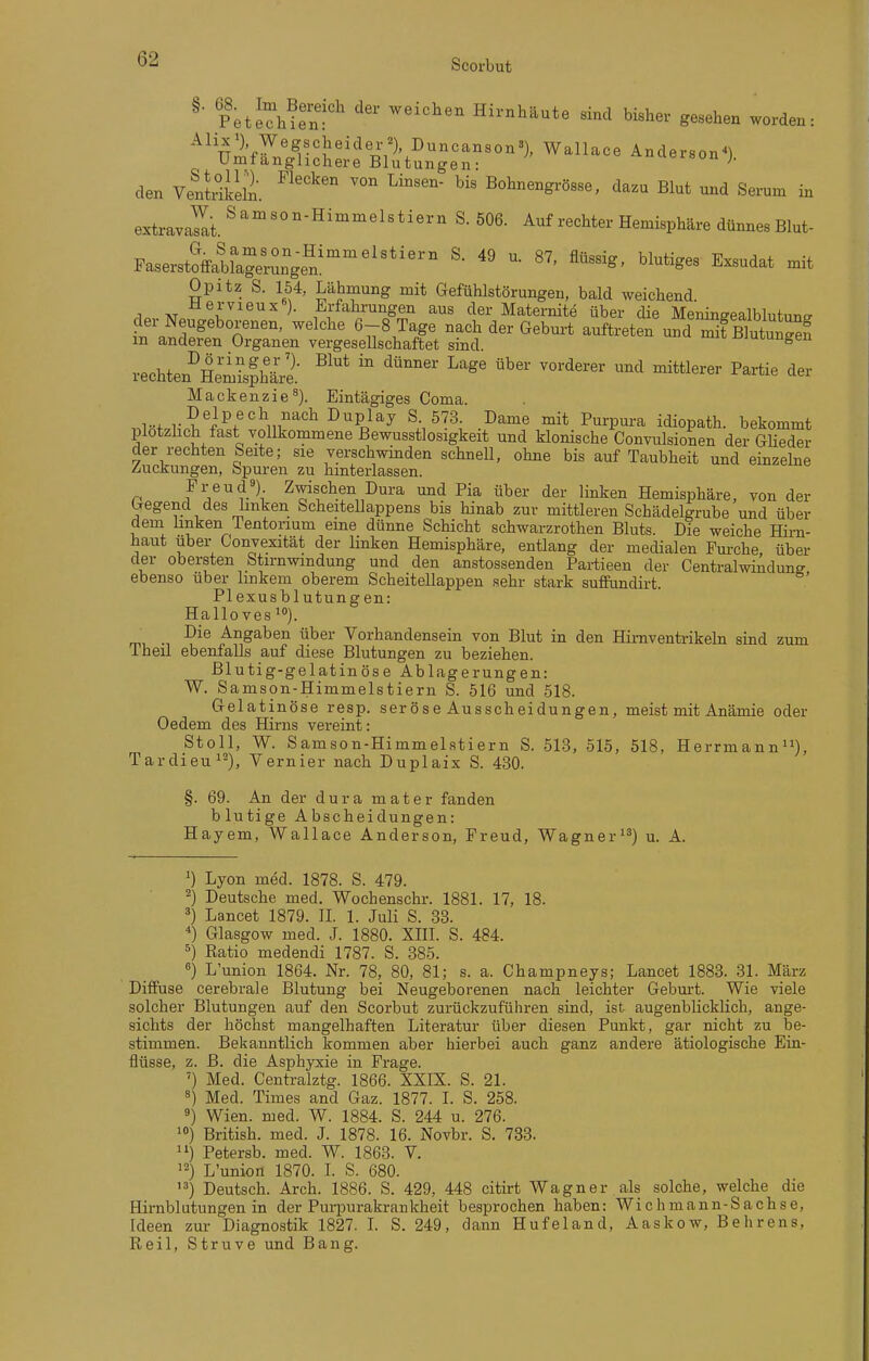^ Petechfe'n'' Hirnhäute sind bisher gesehen worden: ^^^ ürnfW^^M'^'^'1^?^^^'^^'°')' Wallace Anderson^). Umtanghchere Blutungen: ' den VenJdiein. ^^'''^ B°h^grösse, dazu Blut und Serum in extravalt.^'''^''^'^'^'*^'^' ^^^^^^^ ^^-^^V^^^^ ^^r^^^Blui- Faserst?ffabllgr^ngf^^ ^^1^*^^- Exsudat mit Opitz S. 154, Lähmung mit Gefühlstörungen, bald weichend. AT )• Ei-fahrungen aus der Maternite über die Menineealblutunff '^'^^ ^^^^ ^«b^-t ^^ft^-^te^ iTBlutuS m anderen Organen vergesellschaftet sind jjiui,uugen rechten^'H^ml^hÜ: ^^^ ^''^^'^^'^ ^«^ ^^^^^^^^ ^^^^ <ier Mackenzie^). Eintägiges Görna. ,.l«t,l,-^'f^f''^v'''^' ^^Pj^^ ^.-1^'?^; •^'^^•^ P^^P^i-^ idiopath. bekommt plotzhch fast vollkommene Bewusstlosigkeit und klonische Convulsionen der Glieder der rechten beite; sie verschwinden schnell, ohne bis auf Taubheit und einzelne Zuckungen, Spuren zu hmterlassen. Freud;) Zwischen Dura und Pia über der linken Hemisphäre, von der Gegend des linken Scheitellappens bis hinab zur mittleren Schädelgrube und über dem linken lentorium eine dünne Schicht schwarzrothen Bluts. Die weiche Hirn- haut Uber Convexität der linken Hemisphäre, entlang der medialen Furche, über der obersten btirnwindung und den anstossenden Partieen der Centralwindunff ebenso über hnkem oberem Scheitellappen sehr stark sufPundirt. Plexusblutungen: Hallovesio). Die Angaben über Vorhandensein von Blut in den Himventrikeln sind zum Theil ebenfalls auf diese Blutungen zu beziehen. Blutig-gelatinöse Ablagerungen: W. Samson-Himmelstiern S. 516 und 518. Gelatinöse resp. seröse Ausscheidungen, meist mit Anämie oder Oedem des Hirns vereint: Stoll, W. Samson-Himmelstiern S. 513, 515, 518, Herrmann), Tardieu'-), Vernier nach Duplaix S. 430. §. 69. An der dura mater fanden blutige Abscheidungen: Hayem, Wallace Anderson, Freud, Wagner'^) u. A. 1) Lyon med. 1878. S. 479. 2) Deutsche med. Wochenschr. 1881. 17, 18. ä) Lancet 1879. II. 1. Juli S. 33. ^) Glasgow med. J. 1880. XHI. S. 484. ^) Ratio medendi 1787. S. 385. ^) L'union 1864. Nr. 78, 80, 81; s. a. Champneys; Lancet 1883. 31. März Diffuse cerebrale Blutung bei Neugeborenen nach leichter Geburt. Wie viele solcher Blutungen auf den Scorbut zurückzuführen sind, ist augenblicklich, ange- sichts der höchst mangelhaften Literatur über diesen Punkt, gar nicht zu be- stimmen. Bekanntlich kommen aber hierbei auch ganz andere ätiologische Ein- flüsse, z. B. die Asphyxie in Frage. ') Med. Centralztg. 1866. XXIX. S. 21. 5) Med. Times and Gaz. 1877. I. S. 258. ä) Wien. med. W. 1884. S. 244 u. 276. '») British, med. J. 1878. 16. Novbr. S. 733. '1) Petersb. med. W. 1863. V. ^2) L'union 1870. I. S. 680. ) Deutsch. Arch. 1886. S. 429, 448 citirt Wagner als solche, welche die Hirnblutungen in der Purpurakrankheit besprochen haben: Wichmann-Sachse, Ideen zur Diagnostik 1827. L S. 249, dann Hufeland, Aaskow, Behrens, Reil, Struve und Bang.