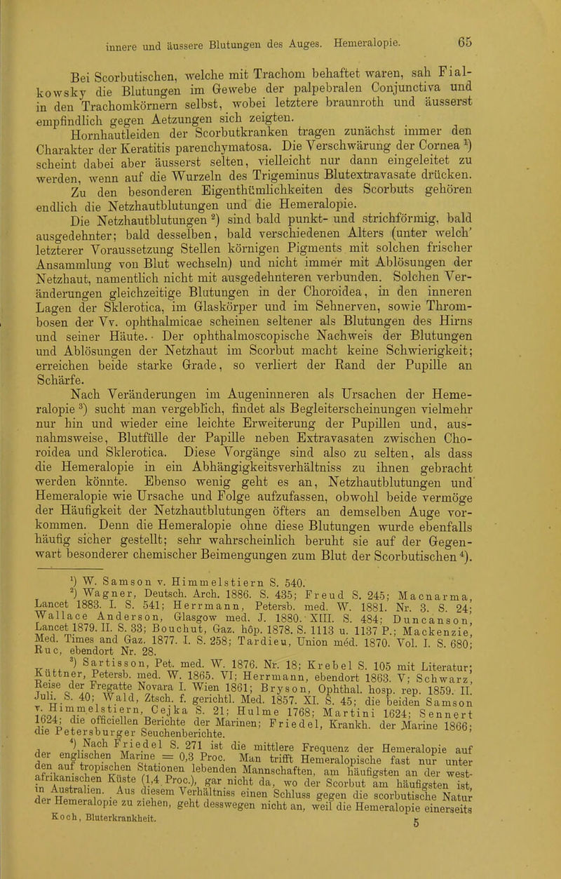 Bei Scorbutischen, welche mit Trachom behaftet waren, sah Fial- kowsky die Blutungen im Gewebe der palpebralen Conjunctiva und in den Trachomkörnern selbst, wobei letztere braunroth und äusserst empfindlich gegen Aetzungen sich zeigten. Hornhautleiden der Scorbutkranken tragen zunächst immer den Charakter der Keratitis parenchymatosa. Die Verschwärung der Cornea i) scheint dabei aber äusserst selten, vielleicht nur dann eingeleitet zu werden, wenn auf die Wurzeln des Trigeminus Blutextravasate drücken. Zu den besonderen EigenthümUchkeiten des Scorbuts gehören endhch die Netzhautblutungen und die Hemeralopie. Die Netzhautblutungen ^) sind bald punkt- und strichförmig, bald ausgedehnter; bald desselben, bald verschiedenen Alters (unter welch' letzterer Voraussetzung Stellen körnigen Pigments mit solchen frischer Ansammlung von Blut wechseln) und nicht immer mit Ablösungen der Netzhaut, namentlich nicht mit ausgedehnteren verbunden. Solchen Ver- änderungen gleichzeitige Blutungen in der Choroidea, in den inneren Lagen der Sklerotica, im Grlaskörper und im Sehnerven, sowie Throm- bosen der Vv. ophthalmicae scheinen seltener als Blutungen des Hirns und seiner Häute. • Der ophthalmoscopische Nachweis der Blutungen und Ablösungen der Netzhaut im Scorbut macht keine Schwierigkeit; erreichen beide starke Grade, so verliert der Rand der Pupille an Schärfe. Nach Veränderungen im Augeninneren als Ursachen der Heme- ralopie ^) sucht man vergeblich, findet als Begleiterscheinungen vielmehr nur hin und wieder eine leichte Erweiterung der Pupillen und, aus- nahmsweise, Blutfülle der Papille neben Extravasaten zwischen Cho- roidea und Sklerotica. Diese Vorgänge sind also zu selten, als dass die Hemeralopie in ein Abhängigkeitsverhältniss zu ihnen gebracht werden könnte. Ebenso wenig geht es an, Netzhautblutungen und' Hemeralopie wie Ursache und Folge aufzufassen, obwohl beide vermöge der Häufigkeit der Netzhautblutungen öfters an demselben Auge vor- kommen. Denn die Hemeralopie ohne diese Blutungen wurde ebenfalls häufig sicher gestellt; sehr wahrscheinlich beruht sie auf der Gegen- wart besonderer chemischer Beimengungen zum Blut der Scorbutischen^). ^) W. Samson v. Himmelstiern S. 540. 2) Wagner, Deutsch. Arch. 1886. S. 435; Freud S. 245; Macnarma Lancet 1883. I. S. 541; Herr mann, Petersb. med. W. 1881. Nr. 3 S 24- Wallace Anderson, Glasgow med. J. 1880.'XIII. S. 484; Duncanson' Lancet 1879. II. S 33; Bouchut, Gaz. hop. 1878. S. 1113 u. 1137 P.; Mackenzie! Med. Times and Gaz. 1877. I. S. 258; Tardieu, Union med. 1870. Vol I S 680- Ruc, ebendort Nr. 28. '  TT.. Sartisson, Pei med. W. 1876. Nr. 18; Krebel S. 105 mit Literatur; Äuttner, Petersb. med. W. 1865. VI; Herrmann, ebendort 186-3. V; Schwarz Reise der Fregatte Novara I. Wien 1861; Bryson, Ophthal, hosp. rep. 1859. II JulL S. 40; Wald, Ztsch f. gerichtl. Med. 1857. XL S. 45; die beiden Samson Ifi9i ^1,^ ffi ■ ?i'°'t.^-1^^ ^,1' .^^^'^ 1^68; Martini 1624; Sennert lb24, die officiellen Berichte der Marinen; Priedel, Krankh. der Marine 1866- die Petersburger Seuchenberichte. ' .1.. ^tI^'^-*^^^ ^-.l^l''* °^^*<^lere Frequenz der Hemeralopie auf tl •i^'^Qf. = f'''^ ™ Henieralopische fast nu? unter afriknl&F ^n^IT Mannschaften, am häufigsten an der west- fn Anlol ! Ä l'4 P'-oc.), gar nicht da, wo der Scorbut am häufigsten ist, in Australien. Aus diesem Verhältniss einen Schluss gegen die scorbutische Natur der Hemeralopie zu ziehen, geht desswegen nicht an, weil die Hemeralopie einerseits Koch, Bluterkrankheit. g