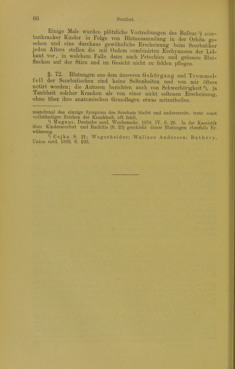 Einige Male wurden plötzliche Vortreibungen des Bulbus n scor- butkrauker Kinder in Folge von Blutansammlung in der Orbita ge- sehen und eine durchaus gewöhnliche Erscheinung beim Scorbutiker jeden Alters stellen die mit Oedem combinirten Ecchymosen der Lid- haut vor, iu welchem Falle dann auch Petechien und grössere Blut- flecken auf der Stirn und im Gesicht nicht zu fehlen pflegen. §. 72. Blutungen aus dem äusseren Gehörgang und Trommel- fell der Scorbutischen sind keine Seltenheiten und von mir öfters notirt worden; die Autoren berichten auch von Schwerhörigkeit 2), ja Taubheit solcher Kranken als von einer nicht seltenen Erscheinung, ohne über ihre anatomischen Grundlagen etwas mitzutheilen. manchmal das einzige Symptom des Scorbuts bleibt und andererseits, trotz sonst vollständiger Zeichen der Ki-ankheit, oft fehlt. ^) Magnus, Deutsche med. Wochenschr. 1878. IV. S. 29. In der Kasuistik über Kinderscorbut und Rachitis (S. 23) geschieht dieser Blutungen ebenfalls Er- wähnung. ^) Cejka S. 21; Wegscheider; Wallace Anderson; Ratherv, Union m6d. 1883. S. 100.