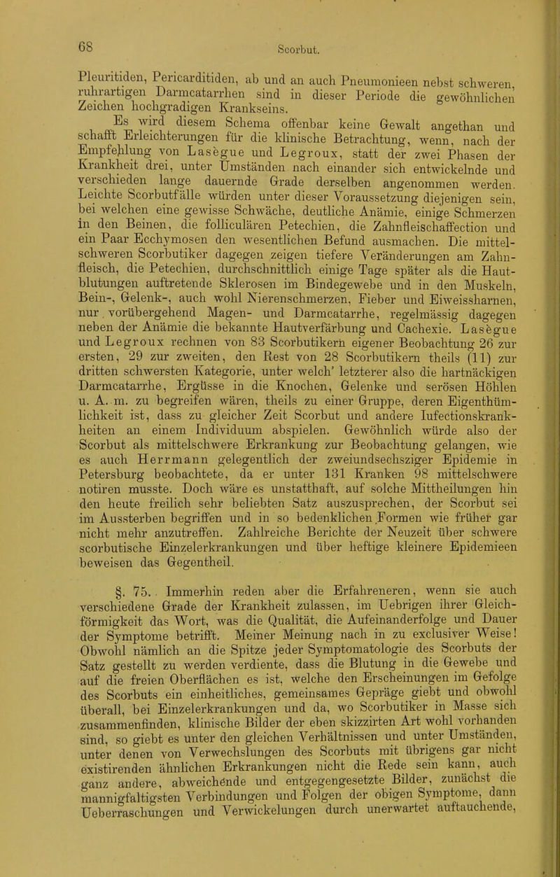 Pleuritideii, Pericarditiden, ab und an auch Pneumonieen nebst schweren ruhrartigen Darmcatarrhen sind in dieser Periode die gewöhuHchen Zeichen hochgradigen Krankseins. Es wird diesena Schema offenbar keine Gewalt angethan und schafft Erleichterungen für die klinische Betrachtung, wenn, nach der Empfehlung von Lasegue und Legroux, statt der zwei Phasen der Krankheit drei, unter Umständen nach einander sich entwickelnde und verschieden lange dauernde Grade derselben angenommen werden. Leichte Scorbutf alle würden unter dieser Voraussetzung diejenigen sein, bei welchen eine gewisse Schwäche, deuthche Anämie, einige Schmerzen in den Beinen, die folliculären Petechien, die Zahnfleischaffection und ein Paar Ecchymosen den wesentlichen Befund ausmachen. Die mittel- schweren Scorbutik er dagegen zeigen tiefere Veränderungen am Zahn- fleisch, die Petechien, durchschnitthch einige Tage später als die Haut- blutungen auftretende Sklerosen im Bindegewebe und in den Muskeln, Bein-, Gelenk-, auch wohl Nierenschmerzen, Fieber und Eiweissharnen, nur. vorübergehend Magen- und Darmcatarrhe, regelmässig dagegen neben der Anämie die bekannte Hautverfärbung und Cachexie. Lasfegue und Legroux rechnen von 83 Scorbutikern eigener Beobachtung 26 zur ersten, 29 zur zweiten, den Rest von 28 Scorbutikern theils (11) zur dritten schwersten Kategorie, unter welch' letzterer also die hartnäckigen Darmcatarrhe, Ergüsse in die Knochen, Gelenke und serösen Höhlen u. A. m. zu begreifen wären, theils zu einer Gruppe, deren Eigenthüm- lichkeit ist, dass zu gleicher Zeit Scorbut und andere lufectionskrank- heiten an einem Individuum abspielen. Gewöhnlich würde also der Scorbut als mittelschwere Erkrankung zur Beobachtung gelangen, wie es auch Herrmann gelegentlich der zweiundsechsziger Epidemie in Petersburg beobachtete, da er unter 131 Kranken 98 mittelschwere notiren musste. Doch wäre es unstatthaft, auf solche Mittheilungen hin den heute freilich sehr beliebten Satz auszusprechen, der Scorbut sei im Aussterben begriffen und in so bedenklichen Formen wie früher gar nicht mehr anzutreffen. Zahlreiche Berichte der Neuzeit über schwere scorbutische Einzelerkrankungen und über heftige kleinere Epidemieen beweisen das Gegentheil. §. 75. . Immerhin reden aber die Erfahreneren, wenn sie auch verschiedene Grade der Krankheit zulassen, im Uebrigen ihrer Gleich- förmigkeit das Wort, was die Qualität, die Aufeinanderfolge und Dauer der Symptome betrifft. Meiner Meinung nach in zu exclusiver Weise! Obwohl nämlich an die Spitze jeder Symptomatologie des Scorbuts der Satz gestellt zu werden verdiente, dass die Blutung in die Gewebe und auf die freien Oberflächen es ist, welche den Erscheinungen im Gefolge des Scorbuts ein einheitliches, gemeinsames Gepräge giebt und obwohl überall, bei Einzelerkrankungen und da, wo Scorbutiker in Masse sich zusammenfinden, klinische Bilder der eben skizz.irten Art wohl vorhanden sind, so giebt es unter den gleichen Verhältnissen und unter Umständen, unter denen von Verwechslungen des Scorbuts mit übrigens gar nicht existirenden ähnlichen Erkrankungen nicht die Rede sein kann, auch ganz andere, abweichende und entgegengesetzte Bilder, zunächst die mannigfaltigsten Verbindungen und Folgen der obigen Symptome, dann Ueberraschungen und Verwickelungen durch unerwartet auftauchende,