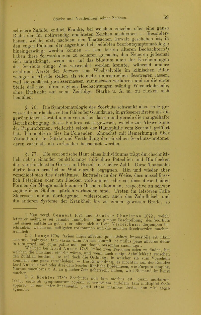 seltenere Zufälle, endlich Kranke, bei welchen einzelne oder eine ganze Reihe der für nothwendig erachteten Zeichen ausbleiben — Besonder- heiten, welche erst, nachdem den Thatsachen Gewalt geschehen ist, m den engen Rahmen der augenblicklich beliebten Scorbutsymptomatologie hineinc^ezwängt werden können. — Den besten älteren Beobachtern 0 haben^'diese Schwankungen zu schaffen gemacht, den Neueren jedesmal sich aufgedrängt, wenn nur auf das Studium auch der Erscheinungen des Scorbuts einige Zeit verwendet werden konnte, während andere erfahrene Aerzte der Jetztzeit das Wechselvolle im klinischen Bilde weniger in Abrede stellen als vielmehr unbesprochen desswegen lassen, weil sie zunächst gewissermassen summarisch verfahren und an die erste Stelle das nach ihren eigenen Beobachtungen ständig Wiederkehrende, ohne Rücksicht auf seine Zeitfolge, Stärke u. A. m. zu rücken sich bemühen. §. 76. Die Symptomatologie des Scorbuts schwankt also, trotz ge- wisser ihr nur höchst selten fehlender Grundzüge, in grösserer Breite als die gewöhnlichen Darstellungen vermuthen lassen und gerade die mangelhafte Berücksichtigung dieses Punktes ist es gewesen, welche zur Abzweigung der Pupuraformen, vielleicht selbst der Hämophilie vom Scorbut geführt hat. Ich motivire dies im Folgenden. Zunächst mit Bemerkungen über Varianten in der Stärke und Vertheilung der einzelnen Scorbutsymptome, deren cardinale als vorhanden betrachtet werden. §. 77. Die scorbutische Haut eines Individuums trägt durchschnitt- lich neben einander punktförmige folliculäre Petechien und Blutflecken der verschiedensten Grösse und Gestalt in reicher Zahl. Diese Thatsache dürfte kaum ernstlichem Widerspruch begegnen. Hin und wieder aber verschiebt sich dies Verhältniss. Entweder in der Weise, dass ausschliess- lich Petechien oder nur Flecken vorkommen oder so, dass diese beiden Formen der Menge nach kaum in Betracht kommen, respective an schwer zugänglichen Stellen spärlich vorhanden sind. Treten im letzteren Falle Sklerosen in den Vordergrund, widerstehen auch das Zahnfleisch und die anderen Systeme der Krankheit bis zu einem gewissen Grade, sO' ') Man vergl, Bennert 1624 und Goalter Charleton 1672, welch' letzterer meint, es sei beinahe unmöglich, eine genaue Beschreibung des Scorbuts und seiner Zufälle zu geben; er müsse sich auf ein Verzeichniss derjenigen be- schränken, welche am heftigsten vorkommen und die meisten Beschwerden machen Aehnlich: C. J. Lange 1704: faciem hujus affectus quod attinet, impossibile est illam accurate depingere; tam varias enim formas assumit, et nullus pene afPectus detur m tota praxi, sub cujus pallio non quandoque personam suam agat. Walter bei Lord Anson 1748; keine zwei Personen seien zu finden, bei welchen die Umstände emerlei wären, und wenn auch einige Aehnlichkeit zwischen den Zufallen bestände, so sei doch die Ordnung, in welcher sie zum Vorschein kommen, eine ganz verschiedene. - Die Einwendung, es möchten auf der Escadre Lord An so n s zwei oder drei dem Scorbut ähnliche Epidemieen, wie Purpura simplex, Morbus macuiosus u. A. zu gleicher Zeit geherrscht haben, wird Niemand im Ernst machen. G. G. Richter 1780: Scorbutus non tam morbus est, quam morborum tUa?, certe ob symptomatum copiara et versatilem indolem tam multiplici facie aSscl;. '^^^^^t^' Pe-^iti etiam manibus ducta, non nisTaegre