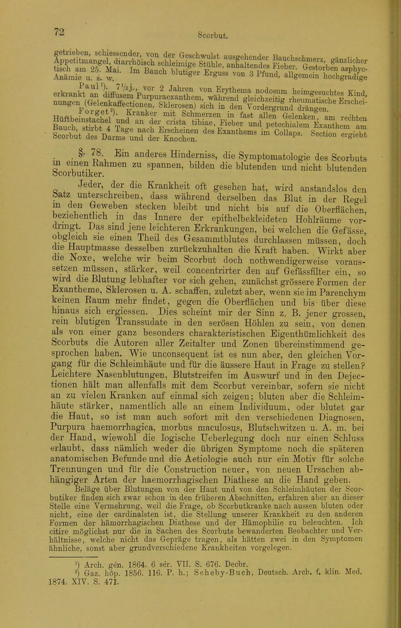 ■ fStt^Dt^ÄÄ Sectione^ieTt . _ §• 78 Ein anderes Hinderniss, die Symptomatologie des Scorbuts m einen Rahmen zu spannen, büden die blutenden und nicht blutenden bcorbutiker. Jeder, der die Krankheit oft gesehen hat, wird anstandslos den batz unterschreiben, dass während derselben das Blut in der Regel m den Geweben stecken bleibt und nicht bis auf die Oberflächen, beziehentlich m das Innere der epithelbekleideteu Hohlräume vor- dringt. Das sind jene leichteren Erkrankungen, bei welchen die Gefässe obgleich sie einen Theü des Gesammtblutes durchlassen müssen, doch die Hauptmasse desselben zurückzuhalten die Kraft haben. Wirkt aber die Noxe, welche wir beim Scorbut doch nothwendigerweise voraus- setzen müssen, stärker, weü concentrirter den auf Gefässfilter ein, so wird die Blutung lebhafter vor sich gehen, zunächst grössere Formen der Exantheme, Sklerosen u. A. schaffen, zuletzt aber, wenn sie im Parenchym keinen Raum mehr findet, gegen die Oberflächen und bis über diese hinaus sich ergiessen. Dies scheint mir der Sinn z. B. jener grossen, rein blutigen Transsudate in den serösen Höhlen zu sein, von denen als von einer ganz besonders charakteristischen Eigenthümlichkeit des Scorbuts die Autoren aller Zeitalter und Zonen übereinstimmend ge- sprochen haben. Wie unconsequent ist es nun aber, den gleichen Vor- gang für die Schleimhäute und für die äussere Haut in Frage zu stellen? Leichtere Nasenblutungen, Blutstreifen im Auswurf und in den Dejec- tionen hält man allenfalls mit dem Scorbut vereinbar, sofern sie nicht an zu vielen Kranken auf einmal sich zeigen; bluten aber die Schleim- häute stärker, namentlich alle an einem Individuum, oder blutet gar die Haut, so ist man auch sofort mit den verschiedenen Diagnosen, Purpura haemorrhagica, morbus maculosus, Blutschwitzen u. A. m. bei der Hand, wiewohl die logische Ueberlegung doch nur einen Schluss erlaubt, dass nämlich weder die übrigen Symptome noch die späteren anatomischen Befunde und die Aetiologie auch nur ein Motiv für solche Trennungen und für die Construction neuer, von neuen Ursachen ab- hängiger Arten der haemorrhagischen Diathese an die Hand geben. Beläge über Blutungen von der Haut und von den Schleimhäuten der Scor- butiker finden sich zwar schon in den früheren Abschnitten, erfahren aber an dieser Stelle eine Vermehi-ung, weil die Frage, ob Scorbutkranke nach aussen bluten oder nicht, eine der cardinalsten ist, die Stellung unserer Krankheit zu den anderen Formen der hämorrhagischen Diathese und der Hämophilie zu beleuchten. Ich citire möglichst nur die in Sachen des Scorbuts bewanderten Beobachter und Ver- hältnisse, welche nicht das Gepräge tragen, als hätten zwei in den Symptomen ähnliche, sonst aber grundverschiedene Krankheiten vorgelegen. ') Arch. gen. 1864. 6 ser. YU. S. 676. Decbr. -) Gaz. hop. 1856. 116. P. h.; Scheby-Buch, Deutsch. Arcb. f. klin. Med. 1874. XIV. S. 471.