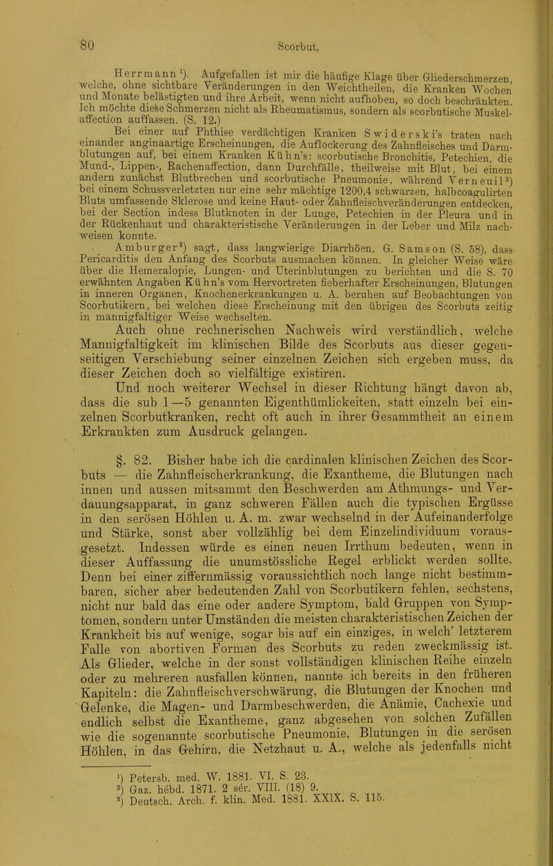 Herr mann ). Aufgefallen ist mir die häufige Klage über Gliederschmerzen welche, ohne sichtbare Veränderungen in den Weichtheilen, die Kranken Wochen und Monate belästigten und ihre Arbeit, wenn nicht auflioben, so doch beschränkten Ich möchte die^e Schmerzen nicht als Rheumatismus, sondern als scorbutische Muskel- affection auffassen. (S. 12.) Bei einer auf Phthise verdächtigen Kranken Swiderski's traten nach einander anginaartige Erscheinungen, die Auflockerung des Zahnfleisches und Darm- blutungen auf, bei einem Kranken Kühn's: scorbutische Bronchitis, Petechien, die Mund-, Lippen-, Rachenaffection, dann Durchfälle, theilweise mit Blut, bei einem andern zunächst Blutbrechen und scorbutische Pneumonie, während VerneuiP) bei einem Schussverletzten nur eine sehr mächtige 1200,4 schwarzen, halbcoagulirten Bluts umfassende Sklerose und keine Haut- oder Zahnfleischverähderungen entdecken, bei der Section indess Blutknoten in der Lunge, Petechien in der Pleura und in der Rückenhaut und charakteristische Veränderungen in der Leber und Milz nach- weisen konnte. • Amburger') sagt, dass langwierige Diai-rhöen, G. Samson (S. 58), dass Pericarditis den Anfang des Scorbuts ausmachen können. In gleicher Weise wäre über die Hemeralopie, Lungen- und üterinblutungen zu berichten und die S. 70 erwähnten Angaben Kühn's vom Hervortreten fieberhafter Erscheinungen, Blutungen in inneren Organen, Knochen er krankungen u. A. beruhen auf Beobachtungen von Scorbutikern, bei welchen diese Erscheinung mit den übrigen des Scorbuts zeitig in mannigfaltiger Weise wechselten. Auch ohne rechnerischen Nachweis wird yerständhch, welche Mannigfaltigkeit im klinischen Bilde des Scorbuts aus dieser gegen- seitigen Verschiebung seiner einzelnen Zeichen sich ergeben muss, da dieser Zeichen doch so vielfältige existiren. Und noch weiterer Wechsel in dieser Richtung hängt davon ab, dass die sub 1—5 genannten Eigenthümlickeiten, statt einzeln bei ein- zelnen Scorbutkranken, recht oft auch in ihrer Gesammtheit an einem Erkrankten zum Ausdruck gelangen. §. 82. Bisher habe ich die cardinalen klinischen Zeichen des Scor- buts — die Zahnfleischerkrankung, die Exantheme, die Blutungen nach innen und aussen mitsammt den Beschwerden am Athmungs- und Yer- dauungsapparat, in ganz schweren Fällen auch die typischen Ergüsse in den serösen Höhlen u. A. m. zwar wechselnd in der Aufeinanderfolge und Stärke, sonst aber vollzählig bei dem Einzelindividuum voraus- gesetzt. Indessen würde es einen neuen Irrthum bedeuten, wenn in dieser Auffassung die unumstössliche Regel erblickt werden sollte. Denn bei einer zifiFernmässig voraussichtlich noch lange nicht bestimm- baren, sicher aber bedeutenden Zahl von Scorbutikern fehlen, sechstens, nicht nur bald das eine oder andere Symptom, bald Gruppen von Symp- tomen, sondern unter Umständen die meisten charakteristischen Zeichen der Krankheit bis auf wenige, sogar bis auf ein einziges, in welch' letzterem Falle von abortiven Formen des Scorbuts zu reden zweckmässig ist. Als Glieder, welche in der sonst vollständigen klinischen Reihe einzeln oder zu mehreren ausfallen können, nannte ich bereits in den früheren Kapiteln: die Zahnfleischverschwärung, die Blutungen der Knochen und Gelenke, die Magen- und Darmbeschwerden, die Anämie, Cachexie und endlich selbst die Exantheme, ganz abgesehen von solchen Zufällen wie die soo-enannte scorbutische Pneumonie, Blutungen in die serösen Höhlen, in das Gehirn, die Netzhaut u. A., welche als jedenfalls nicht ') Petersb. med. W. 1881. VI. S. 23. 2) Gaz. hebd. 1871. 2 ser. VIIL (18) 9. ' Deutsch. Arch. f. klin. Med. 1881. XXIX. S. 115.