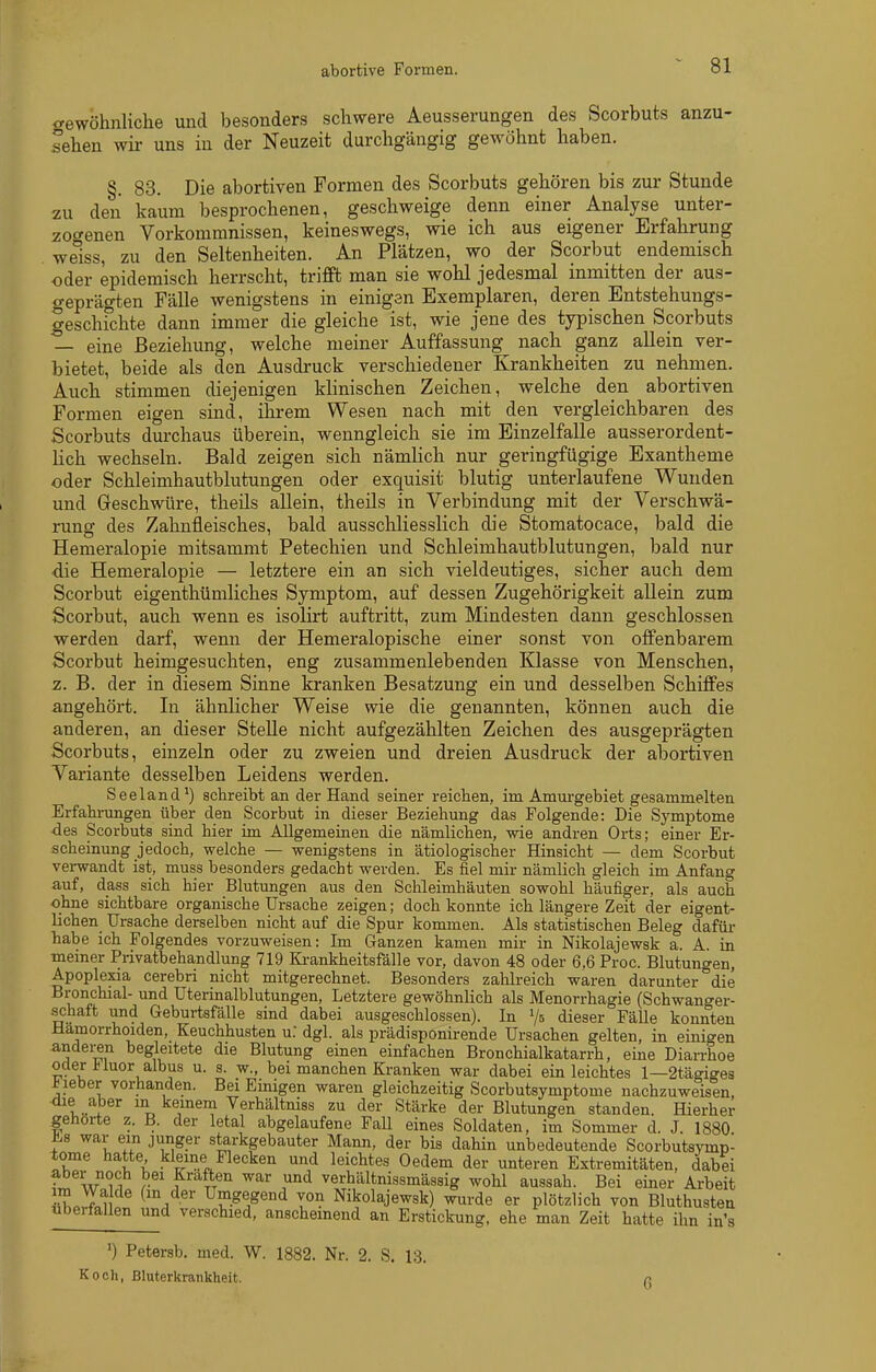 abortive Formen. <rewöhnliclie und besonders schwere Aeusserungen des Scorbuts anzu- heben wir uns in der Neuzeit durchgängig gewöhnt haben. §. 83. Die abortiven Formen des Scorbuts gehören bis zur Stunde zu den kaum besprochenen, geschweige denn einer Analyse unter- zoc^enen Vorkommnissen, keineswegs, wie ich aus eigener Erfahrung weiss, zu den Seltenheiten. An Plätzen, wo der Scorbut endemisch oder epidemisch herrscht, trifft man sie wohl jedesmal inmitten der aus- geprägten Fälle wenigstens in einigen Exemplaren, deren Entstehungs- geschfchte dann immer die gleiche ist, wie jene des typischen Scorbuts — eine Beziehung, welche meiner Auffassung nach ganz allein ver- bietet, beide als den Ausdruck verschiedener Krankheiten zu nehmen. Auch stimmen diejenigen khnischen Zeichen, welche den abortiven Formen eigen sind, ihrem Wesen nach mit den vergleichbaren des Scorbuts durchaus überein, wenngleich sie im Einzelfalle ausserordent- lich wechseln. Bald zeigen sich nämlich nur geringfügige Exantheme oder Schleimhautblutungen oder exquisit blutig unterlaufene Wunden und Geschwüre, theils allein, theils in Verbindung mit der Verschwä- rung des Zahnfleisches, bald ausschliesslich die Stomatocace, bald die Hemeralopie mitsammt Petechien und Schleimhautblutungen, bald nur die Hemeralopie — letztere ein an sich vieldeutiges, sicher auch dem Scorbut eigenthümliches Symptom, auf dessen Zugehörigkeit allein zum Scorbut, auch wenn es isolirt auftritt, zum Mindesten dann geschlossen werden darf, wenn der Hemeralopische einer sonst von offenbarem Scorbut heimgesuchten, eng zusammenlebenden Klasse von Menschen, z. B. der in diesem Sinne kranken Besatzung ein und desselben Schiffes angehört. In ähnlicher Weise wie die genannten, können auch die anderen, an dieser SteUe nicht aufgezählten Zeichen des ausgeprägten Scorbuts, einzeln oder zu zweien und dreien Ausdruck der abortiven Variante desselben Leidens werden. Seeland*) schreibt an der Hand seiner reichen, im Amurgebiet gesammelten Erfahi-imgen über den Scorbut in dieser Beziehung das Folgende: Die Symptome <ies Scorbuts sind hier im Allgemeinen die nämlichen, wie andren Orts; einer Er- scheinung jedoch, welche — wenigstens in ätiologischer Hinsicht — dem Scorbut verwandt ist, muss besonders gedacht werden. Es fiel mir nämlich gleich im Anfang auf, dass sich hier Blutungen aus den Schleimhäuten sowohl häufiger, als auch ohne sichtbare organische Ursache zeigen; doch konnte ich längere Zeit der eigent- lichen Ursache derselben nicht auf die Spur kommen. Als statistischen Beleg dafüi- habe ich Folgendes vorzuweisen: Im Ganzen kamen mir in Nikolajewsk a. A. in memer Privatbehandlung 719 Ki-ankheitsfälle vor, davon 48 oder 6,6 Proc. Blutungen, Apoplexia cerebri nicht mitgerechnet. Besonders zahlreich waren darunter die Bronchial- und Uterinalblutungen, Letztere gewöhnlich als Menorrhagie (Schwanger- schaft und Geburtsfälle sind dabei ausgeschlossen). In dieser Fälle konnten Hämorrhoiden, Keuchhusten u: dgl. als prädisponirende Ursachen gelten, in einigen andei-en begleitete die Blutung einen einfachen Bronchialkatarrh, eine Diarrhoe oder l^iuor albus u. s. w., bei manchen Kranken war dabei ein leichtes 1—2tägiges lieber vorhanden. Bei Einigen waren gleichzeitig Scorbutsymptome nachzuweisen, die aber m keinem Verhältniss zu der Stärke der Blutungen standen. Hierher gehörte z. B. der letal abgelaufene FaU eines Soldaten, im Sommer d. J. 1880 ^s war ein junger starkgebauter Mann, der bis dahin unbedeutende Scorbutsymp- tome hatte kleine Flecken und leichtes Gedern der unteren Extremitäten, dabei aber noch bei Kräften war und verhältnissmässig wohl aussah. Bei einer Arbeit ,hJin ^'a Nikolajewsk) wurde er plötzlich von Bluthusten ubeifallen und verschied, anscheinend an Erstickung, ehe man Zeit hatte ihn in's ') Petersb. med. W. 1882. Nr. 2. S. 13. Koch, Bluterkrankheit. n