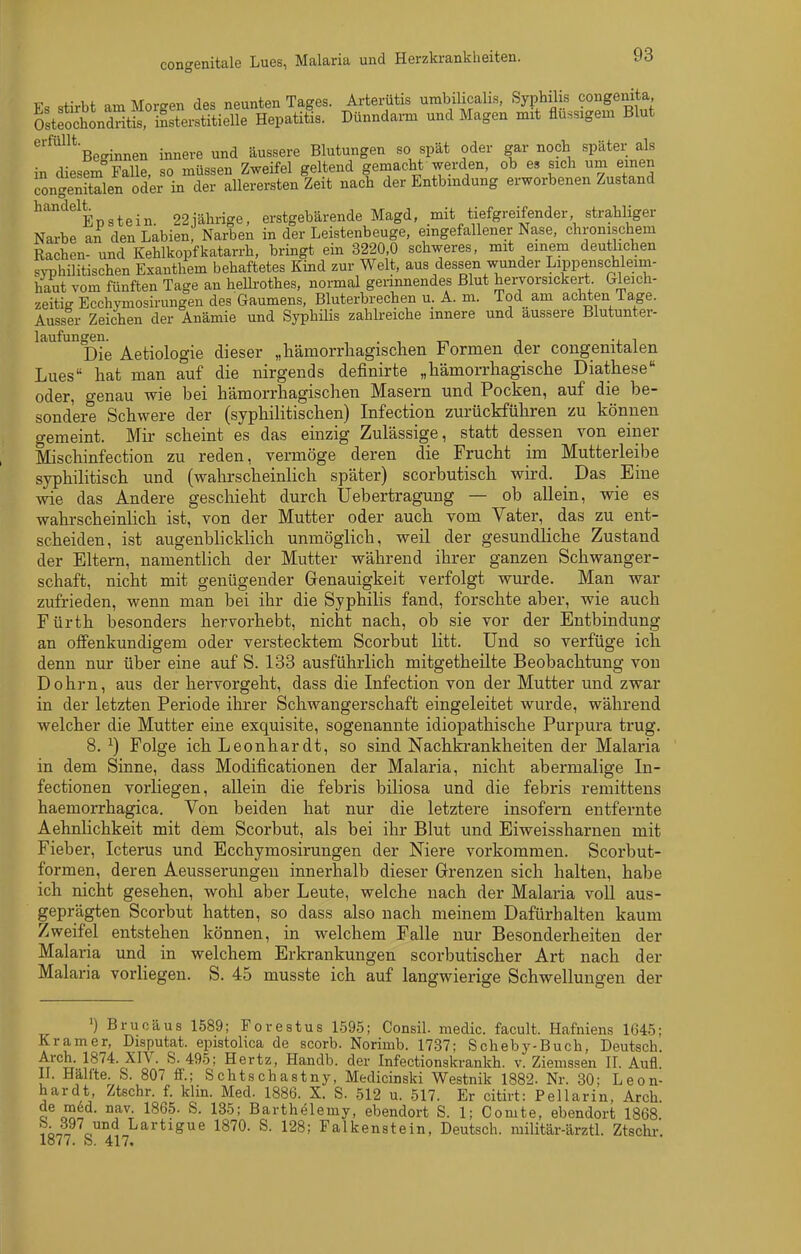 TT +,vi.f am MnrcrPTi dßs neunten Tagfes. Artei-ütis umbilicalis, Syphilis congenita, StSnä SitieS^^^^^ Dünndarm und Magen mit flüssigem Blut ^'^^■Be<Tinnen innere und äussere Blutungen so spät oder gar noch später als in diesem Falle, so müssen Zweifel geltend gemacht werden, ob es sich um einen congenitalen oder in der aUerersten Zeit nach der Entbindung erworbenen Zustand ^'^'^^epstein. 22iährige, erstgebärende Magd, mit tiefgreifender strahliger Narbe an den Labien, Narben in der Leistenbeuge, eingefallener Nase, chronischem Rachen- und Kehlkopfkatarrh, brmgt ein 3220,0 schweres, mit einem deutlichen syphüitischen Exanthem behaftetes Kind zur Welt, aus dessen wunder Lippenschleim- haut vom fünften Tage an helli-othes, normal geiinnendes Blut hervorsickert Gleich- zeitig EcchjTnosirungen des Gaumens, Bluterbrechen u. A. m. Tod am achten Tage. AussIr Zeichen der Anämie und SyphiHs zahlreiche innere und äussere Blutunter- laufun„^m ^^^.^^^^..^ ^j^^^^. ^^iiämorrliagischen Formen der congenitalen Lues hat man auf die nirgends definirte „liämorrliagiscbe Diathese oder, genau wie bei hämorrhagischen Masern und Pocken, auf die be- sondere Schwere der (syphilitischen) Infection zurückführen zu können gemeint. Mir scheint es das einzig Zulässige, statt dessen von einer Mischinfection zu reden, vermöge deren die Frucht im Mutterleibe syphilitisch und (wahrscheinlich später) scorbutisch wird. ^ Das Eine wie das Andere geschieht durch Uebertragung — ob allein, wie es wahrscheinlich ist, von der Mutter oder auch vom Vater, das zu ent- scheiden, ist augenblicklich unmöglich, weil der gesundliche Zustand der Eltern, namentlich der Mutter während ihrer ganzen Schwanger- schaft, nicht mit genügender Grenauigkeit verfolgt wurde. Man war zufrieden, wenn man bei ihr die Syphilis fand, forschte aber, wie auch Fürth besonders hervorhebt, nicht nach, ob sie vor der Entbindung an offenkundigem oder verstecktem Scorbut litt. Und so verfüge ich denn nur über eine auf S. 133 ausführlich mitgetheilte Beobachtung von Dohrn, aus der hervorgeht, dass die Infection von der Mutter und zwar in der letzten Periode ihrer Schwangerschaft eingeleitet wurde, während welcher die Mutter eine exquisite, sogenannte idiopathische Purpura trug. 8. ^) Folge ich Leonhardt, so sind Nachkrankheiten der Malaria in dem Sinne, dass Modificationen der Malaria, nicht abermalige In- fectionen vorliegen, allein die febris biliosa und die febris remittens haemorrhagica. Von beiden hat nur die letztere insofern entfernte Aehnlichkeit mit dem Scorbut, als bei ihr Blut und Eiweissharnen mit Fieber, Icterus und Ecchymosirungen der Niere vorkommen. Scorbut- formen, deren Aeusserungen innerhalb dieser Grenzen sich halten, habe ich nicht gesehen, wohl aber Leute, welche nach der Malaria voll aus- geprägten Scorbut hatten, so dass also nach meinem Dafürhalten kaum Zweifel entstehen können, in welchem Falle nur Besonderheiten der Malaria und in welchem Erkrankungen scorbutischer Art nach der Malaria vorliegen. S. 45 musste ich auf langwierige Schwellungen der ')Brucäus 1589; Forestus 1595; Consil. medic. facult. Hafniens 1645; Kramer, Disputat. epistolica de scorb. Norimb. 1737; Scheby-Buch, Deutsch, Arch. 1874. XIV. S. 495; Hertz, Handb. der Infectionskrankh. v. Zieinssen II. Aufl. Ii. Hälfte. S. 807 ff.; Schtschastny, Medicinski Westnik 1882. Nr. 30: Leon- hardt, Ztschr. f. klin. Med. 1886. X. S. 512 u. 517. Er citirt: Pellarin, Arch, o Barthelemy, ebendort S. 1; Gomte, ebendort 1868 iin^ c.™.*^ Lartigue 1870. S. 128; Falkenstein, Deutsch, militär-ärztl. Ztschi-, lo77. b. 417.