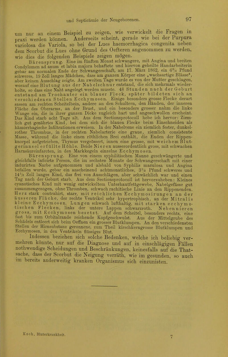 und Septicämie der Neugeborenen. um nur an einem Beispiel zu zeigen, wie verwickelt die Fragen in praxi werden können. Anderseits scheint, gerade wie bei der Purpura variolosa die Variola, so bei der Lues haemorrbagica congenita neben dem Scorbut die Lues ohne Grund des Oefteren angenommen zu werden, wie dies die folgenden Beispiele zeigen mögen. Bären Sprung. Eine im fünften Monat schwangere, mit Angina und breiten Condylomen ad anum et labia majora behaftete und hiervon geheilte Handarbeiterin gebar am noimalen Ende der Schwangerschaft, am 17. März 1862, ein G'A Pfund schweres, 19 Zoll langes Mädchen, dass am ganzen Körper eine „wachsartige Blässe, aber keinen Ausschlag zeigte. Am zweiten Tage wurde es von der Mutter geschlagen, worauf eine Blutung aus der Nab elschnur entstand, die sich mehrmals wieder- holte, so dass eine Naht angelegt werden musste. 48 Stunden nach der Geburt entstand am Trochanter ein blauer Fleck, später bildeten sich an verschiedenen Stellen Ecchymosen. Einige besonders grosse Flecke derart sassen am rechten Scheitelbein, andere an den Schultern, den Händen, der inneren Fläche des Oberarms, an der Brust, und ein besonders grosser nahm die Hnke Wange ein, die in ihrer ganzen Dicke zugleich hart und angeschwollen erscheint. Das Kind starb acht Tage alt. Aus dem Sectionsprotocoll hebe ich hervor: Ziem- lich gut genährtes Kind, bei dem sich die blauen Flecke beim Einschneiden als hämorrhagische Infiltrationen erweisen. In der Nabelvene ein ziemlich fester, dunkel- rother Thrombus, in der rechten Nabelarterie eine graue, ziemlich consistente Masse, während die linke einen röthlichen Brei enthält, die Enden der Rippen- knoi-pel aufgetrieben, Thymus vergrössert, innen eine grosse, mit weichem Blut- gerinnsel erfüllte Höhle. Beide Nieren ausserordentlich gross, mit schwachen Hamsäureinfarcten, in den Markkegeln einzelne Ecchymosen. Bärensprung. Eine von einem syphilitischen Manne geschwängerte und gleichfalls inficirte Person, die im sechsten Monate der Schwangerschaft mit einer indurirten Narbe aufgenommen und alsbald von SyphiHs maculosa und Angina befallen wurde, gebar ein anscheinend achtmonatliches, SVa Pfund schweres und 14V2 Zoll langes Kind, das frei von Ausschlägen, aber schwächlich war und einen Tag nach der Geburt starb. Aus dem SectionsjDrotocoll ist hervorzuheben: Kleines cyanotisches Kind mit wenig entwickeltem Unterhautfettgewebe, Nabelgefässe gut zusammengezogen, ohne Thromben, schwach rachitische Linie an den Rippenenden. Herz stark contrahirt, starr, mit reichlichen Ecchymosirungen an der äusseren Fläche, der rechte Ventrikel sehr hypertrophisch, an der Mitralis kleine Ecchymosen. Lungen schwach lufthaltig, mit starken ecchymo- tischen Flecken, links der untere Lappen schwarzroth. Nebennieren gross, mit Ecchymosen besetzt. Auf dem Scheitel, besonders rechts, eine fast bis zum Orbitalrande reichende Kopfgeschwulst. Aus der Mittelgrube des Schädels entleert sich beim Oeffnen ein grosser Blutklumpen. An den verschiedensten Stellen der Hirnsubstanz geronnene, zum Theil kirschkerngrosse Blutklumpen und Ecchymosen, in den Ventrikeln flüssiges Blut. Indessen bezieben sieb solche Bedenken, welche ich beliebig ver- mehren könnte, nur auf die Diagnose und auf in einschlägigen Fällen nothwendige Scheidungen und Beschränkungen, keinesfalls auf die That- sache, dass der Scorbut die Neigung verräth, wie im gesunden, so auch im bereits anderweitig kranken Organismus sich einzunisten. Koch, Bluterkrankheit. 7