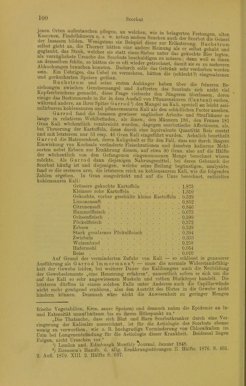jenen Orten aufzutauchen pflegen, an welchen, wie in belagerten Festungen alten lüxsernen. FindeIhausei-n u. s. w. neben andern Seuchen auch der ScoSTe Geisel In /'''''l? ^'^'^f' Wenigstens ein Beispiel diene zur Erläuterung. Bachstiom selbst giebt an die Thorner hätten eine andere Meinung als er selbst gehabt und geglaubt, das Stroh, welches sie statt eines Siebes unter das gekochte S fe^Ln nn r^'^ll Scorbuts beschuldigen zu müssen; denn weil es ihnen an deniselben fehlte so hatten sie es oft wieder getrocknet, damit sie es zu mehrere^ Abkochungen brauchen konnten. Dadurch solle das Getränk sehr verdorben worden sein. Em Uebriges, das Hebel zu vermehren, hätten die (schlecht?) eingesalzenen und geräucherten Speisen gethan. ö<=oaiz,cueii Bachstrom und seine ersten Anhänger haben über die feineren Be- ziehungen zwischen Gemüsemangel und Auftreten des Scorbuts sich nicht viel Koptzerbrechens gemacht, diese Frage vielmehr den Jüngeren überlassen deren  einige das Bestimmende in ihr in dem Ausfall von Pflanzensäuren (Cantani)'suchen wahrend andere, an ihrer Spitze Garrodden Mangel an Kali, speciell an leicht assi- milirbarem kohlensauren und pflanzensauren Kali als den schädlichen Factor ansehen Garrod fand die Insassen gewisser englischer Arbeits- und Strafhäuser so lange m relativem Wohlbefinden, als ihnen, den Männern 186, den Frauen 181 Gran Kali wöchentlich verabreicht wurden, dagegen scorbutische Affectionen als bei Theuerung der Kartoffeln, diese durch eine äquivalente Quantität Reis ersetzt und mit letzterem nur 51 resp. 46 Gran Kali eingeführt wurden. Aehnlich beurtheilt Garrod die Matrosenkost, deren Kaligehalt er für den Fall, dass nur durch längere Einwirkung von Kochsalz veränderte Fleischrationen und daneben kaliarme M^ehl- sorten nebst Erbsen zur Ernährung dienen, auf etwa 90 Gran, also auf die Hälfte der wöchentlich von den Gefangenen eingenommenen Menge berechnet wissen möchte. Als Garrod dann diejenigen Nahrungsmittel, bei deren Gebrauch der Scorbut häufig ist und diejenigen, welche seine Heilung begünstigen, analysirte, fand er die ersteren arm, die letzteren reich an kohlensaurem Kali, wie die folgenden Zahlen ergeben. In Gran ausgedrückt und auf die Unze berechnet, enthielten kohlensaures Kali: Grössere gekochte Kartoffeln 1,875 Kleinere rohe Kartoffeln 1,310 Gekochte, vorher geschälte kleine Kartoffeln . 0,529 Linionensaft 0,852 Citronensaft 0,846 Hammelfleisch 0,673 Ochsenfleisch 0,599 Pöckelfleisch 0,572 Erbsen 0,529 Stark gesalzenes Pöckelfleisch 0.394 Zwiebeln 0,333 Weizenbrod 0,258 Hafermehl 0,054 Reiss 0,010 Auf Grund der verminderten Zufuhr von Kali — so schliesst in genauerer Ausführung als Garrod Immermann^) — muss die normale Widerstandsfähig- keit der Gewebe leiden, bei weiterer Dauer des Kalihungers auch die Neubildung der Gewebselemente „eine Hemmung erfahren, namentlich sofern es sich um die auf das Kali so sehr angewiesenen Muskeln und rothen Blutkörper handelt. Die letzteren dürften in einem solchen Falle unter Anderem auch die Capillarwände nicht mehr genügend ernähren, also den Austritt des Blutes in die Gewebe nicht hindern können. Demnach wäre nicht die Anwesenheit zu geringer Mengen frische Vegetabilien, Kren, saure Speisen) und dennoch nahm die Epidemie an In- und Extensität unaufhaltsam bis zu ihrem Höhepunkt zu. „Die Thatsache, dass sich Blut und Harn Scorbutkranker durch eine Ver- ringerung der Kalisalze auszeichnet, ist für die Aetiologie des Scorbuts ebenso wenig zu verwerthen, wie z. B. hochgradige Verminderung von Chloralkalien im Urin bei Lungenentzündung für die Aetiologie dieser Krankheit. Beidemal liegen Folgen, nicht Ursachen vor. ^ ') London and. Edinburgh Monthly Journal, Januar 1848. ^) Ziemssen's Handb. d. allg. Ernährungsstörungen II. Hälfte. 1876. S. 631. 2. Aufl. 1879. XIII. 2. Hälfte S. 697.