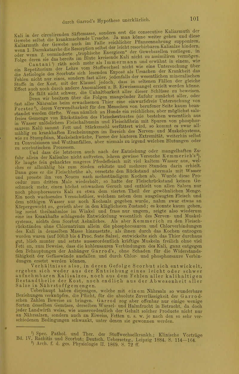 ,. . 1 • 1- „ sjaftpmasse sondern erst die consecutive Kaliarmuth der Kall m <i^|; Ja man könne weiter gehen und diese Gewebe «f^^st che kiankmachende^ reichlicher Pflanzennahrung supponiren, Kaharmuth der Gewebe ^uen im resorbirbaren Kalisalze hindern, wenn 1. ^armkatarrhe die Resorption Gewebszellen vorliegen, in ÄeTin'sirr be s imftf kreisenfe Kali nicht zu assimiliren vermögen  Cartani') räth noch mehr als Immermann und erwähnt m einem, wie anid,II ; i»t Stoffwechsel nicht wie eine Untersuchung über dfe AeSÄs torLtsic\°les'e^Jer Expose als Ursachen der Krankl.eit das Fehlen ntht nur eines, sondern fast aller, jedenfalls der wesenthchen mineralischen Stoffe in der Kost, mit der Klausel jedoch, dass in seltenen Fallen der gleiche Effect auch noch durch andere Anomalieen z. B. Eiweissmangel erzielt werden könne. Es f^lt nicht schwer, die Unhaltbarkeit aller dieser Schlüsse zu beweisen. Denn wir besitzen über die Folgen mangelnder Zufuhr zunächst aller, oder fast aller Nährsalze beim erwachsenen Thier eine einwurfsfreie Untersuchung von Förster^) deren Verwendbarkeit für den Menschen von berufener Seite kaum bean- standet werden dürfte. Wenn nämlich an Hunde ein reichliches aber möglichst salz- freies Gemenge von Rückständen des Fleischextractes (sie bestehen wesentlich aus in Wasser unlöslichem Fleischalburain und Fleischfibrin mit Spuren von phosphoi- saurem Kali) sammt Fett und Stärkemehl verfüttert wird, so kommt es zwar all- mähli«^ zu krankhaften Erscheinungen im Bereich des Nerven- und Muskelsystems wie zu Stumpfsinn, Muskelschwäche, Parese der hinteren Extremität, weiterhin selbst zu Convulsionen und Wuthanfällen, aber niemals zu irgend welchen Blutungen oder zu scorbutischen Prozessen. „ . , ■, ^^ r, Und dass die letzteren auch nach der Entziehung oder mangelhatten Zu- fuhr allein der Kalisalze nicht auftreten, lehren gewisse Versuche Kemmerich's^). Er laugte fein gehacktes mageres Pferdefleisch mit viel kaltem Wasser aus, wel- ches er allmähUg bis zum Sieden erhitzte und mehrere Stunden darin erhielt. Dann goss er die Fleischbrühe ab, versetzte den Rückstand abermals mit Wasser und presste ihn von Neuem nach mehrstündigem Kochen ab. Wurde diese Pro- cedur zum dritten Male wiederholt, so hatte der Fleischrückstand keinen Ge- schmack mehr, einen höchst schwachen Geruch und enthielt von allen Salzen nur noch phosphorsaures Kali zu etwa dem vierten Theil der gewöhnlichen Menge. Ein noch wachsendes Versuchsthier, welchem neben dem ausgelaugten Fleisch und dem nöthigen Wasser nur noch Kochsalz gegeben wurde, nahm zwar etwas an Körpergewicht zu, gerieth aber in den kläglichsten Zustand; es konnte kaum gehen, lag meist theilnahmlos im Winkel und frass nur ungern, zeigte also wiederum eine ins Krankhafte schlagende Entwickelung wesentlich des Nerven- und Muskel- systems, nichts dem Scorbut Aehnliches. Als aber Kemmerich zu den Fleisch- rückständen ohne Chlornatrium allein die phosphorsauren und Chlorverbindungen des Kali in demselben Masse hinzusetzte, als ihnen durch das Kochen entzogen worden waren (auf .500,0 bis 4 Proc. feste Salze), entwickelte sich das Thier durchaus gut, blieb munter und setzte ausserordentlich kräftige Muskeln freilich ohne viel Fett an, zum Beweise, dass die kohlensauren Verbindungen des Kali, ganz entgegen den Behauptungen der Anhänger Garrod's, ohne Schaden für die Widerstands- fähigkeit der Gefässwände ausfallen und durch Chlor- und phosphorsaure Verbin- dungen ersetzt werden können. Verhältnisse also, in deren Gefolge Scorbut sich entwickelt, ergeben sich weder aus der Entziehung eines leicht oder schwer aufnehmbaren Kalisalzes, noch aus dem Fehlen aller kalihaltigen Bestandtheile der Kost, noch endlich aus der Abwesenheit aller Salze in Nähr stoffgem engen. Ueberhaupt haben diejenigen, welche mit einem Nährsalz so wunderbare Beziehungen verknüpfen, die Pflicht, für die absolute Zuverlässigkeit der Garrod- schen Zahlen Beweise zu bringen. Garrod zog aber offenbar nur einige wenige Sorten desselben Gemüses, derselben Wurzel- und Halmfrucht in Betracht, da doch jeder Landwirth weiss, wie ausserordentlich der Gehalt solcher Producte nicht nur an Nährsalzen, sondern auch an Eiweiss, Fetten u. s. w. je nach den so sehr ver- schiedenen Bedingungen schwankt, unter denen sie gewonnen werden. ') Spec. Pathol. und Ther. der Stoffwechselkrankh.; Klinische Vorträge Bd. IV. Rachitis und Scorbut; Deutsch, üebersetzg., Leipzig 1884. S. 114—1G4 ^) Arch. f. d. ges. Physiologie II. 1869. S. 72 ff.