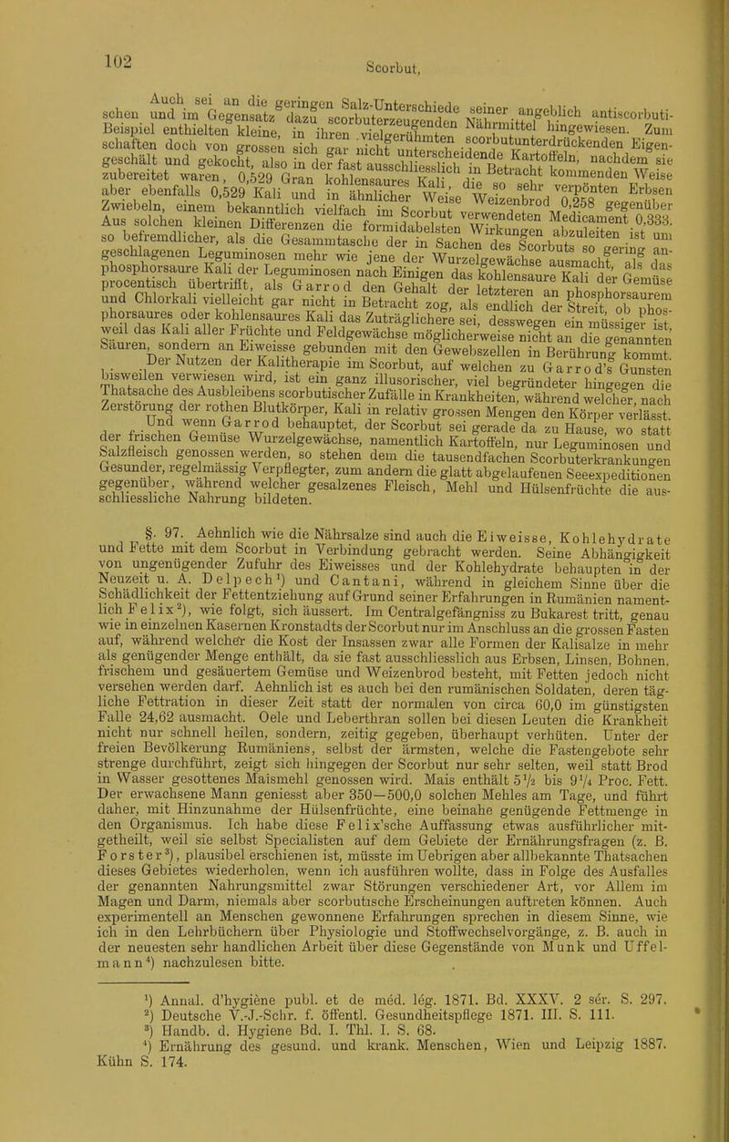 sehen t^tirThZ^^^:^^:^^^ -ti.co.buti- Beispiel enthielten kleine in ihren viXtnr^?^ Nahmittel hingewiesen. Zum Schäften doch von grZtn Sch lZ n?chf nnt*? .«corbutunterdrückenden Eigen- geschält und gekocht S neffLt a^trO.Hrr r'^'^p'^ nachdenTsie zubereitet waren, 0 529 G L Lhlensr^^^^^ kommenden Weise aber ebenfalls 0,529'Kali und SthSS wiVse'weiUtd 7^^^^^^ ^'^r Zwiebe n einem bekanntlich vielfach im Scorbut verwerdeten MSfcamfnfTi^^ Aus solchen kleinen Differenzen die formidabelsten wTrkungen alS^leS i,f' so befremdlicher, als die Gesammtasche der in Sachen dericorbn r:! !^ • geschlagenen Leguminosen mehr wie jene dei WmSewäcW nnl. ,^ phosphorsaure Kali der Leguminosen nach Einlgerdas koble^aLriaH 5 V r procentisch übertrifft, als Garrod den Gehalt SfT^^ der Gemüse und Chlorkali vielleicht gar nicht in reLdi log'tlst lS Je^r itdf obTo phorsaures oder kohlensaures Kali das Zuträgliche?; sei, de wege^ weil das Kall aller Fruchte und Feldgewächse möglichei-weise nicht an d e genannten Sauren sondern an Eiweisse gebunden mit den Gewebszellen in Berührunl kommt Der Nutzen der Kalitherapie im Scorbut, auf welchen zu G ar r o d's G™n bisweilen verwiesen wird, ist em ganz illusorischer, viel begründeter hingegen die Thatsache des Ausbleibens scorbutischer Zufälle in Krankheiten^ während wekher nach Zerstörung der rothen Blutkörper, Kali in relativ grossen Mengen den Körper ^e -lässt Und wenn Garrod behauptet, der Scorbut sei gerade da zu HauS wo statt der frischen Gemüse Wurzelgewächse, namentlich Kartoffeln, nur Leguminosen und Salzfleisch genossen werden so stehen dem die tausendfachen Scorbuterkrankungen Gesunder, regelmassig Verpflegter, zum andern die glatt abgelaufenen Seeexpeditionen ge^genuber, wahrend welcher gesalzenes Fleisch, Mehl und Hülsenfrüchte die aus- schliessliche Nahrung bildeten. §. 97. Aehnhch wie die Nährsalze sind auch die Eiweisse, Kohlehydrate und Fette mit dem Scorbut in Verbindung gebracht werden. Seine Abhängigkeit von ungenügender Zufuhr des Eiweisses und der Kohlehydrate behaupten m der Neuzeit u. A. Delpech) und Cantani, während in gleichem Sinne über die Schädhchkeit der Fettentziehung auf Grund seiner Erfahrungen in Rumänien nament- lich Fei ix^), wie folgt, sich äussert. Im Centralgefängniss zu Bukarest tritt, genau wie in einzelnen Kasernen Kronstadts der Scorbut nur im Anschluss an die grossen Fasten auf, während welche-r die Kost der Insassen zwar alle Formen der Kalisalze in mehr als genügender Menge enthält, da sie fast ausschliesslich aus Erbsen, Linsen, Bohnen, frischem und gesäuertem Gemüse und Weizenbrod besteht, mit Fetten jedoch nicht versehen werden darf. Aehnlich ist es auch bei den rumänischen Soldaten, deren täg- liche Fettration in dieser Zeit statt der normalen von circa 60,0 im günstigsten Falle 24,62 ausmacht. Oele und Leberthran sollen bei diesen Leuten die Krankheit nicht nur schnell heilen, sondern, zeitig gegeben, überhaupt verhüten. Unter der freien Bevölkerung Rumäniens, selbst der ärmsten, welche die Fastengebote sehr strenge durchführt, zeigt sich hingegen der Scorbut nur sehr selten, weil statt Brod in Wasser gesottenes Maismehl genossen wird. Mais enthält 5^2 bis 9^4 Proc. Fett. Der erwachsene Mann geniesst aber 350—500,0 solchen Mehles am Tage, und führt daher, mit Hinzunahme der Hülsenfrüchte, eine beinahe genügende Fettmenge in den Organismus. Ich habe diese Felix'sche Auffassung etwas ausführlicher mit- getheilt, weil sie selbst Specialisten auf dem Gebiete der Ernährungsfragen (z. B. Förster^), plausibel erschienen ist, müsste im Uebrigen aber allbekannte Thatsachen dieses Gebietes wiederholen, wenn ich ausführen wollte, dass in Folge des Ausfalles der genannten Nahrungsmittel zwar Störungen verschiedener Art, vor Allem im Magen und Darm, niemals aber scorbutische Erscheinungen auftreten können. Auch experimentell an Menschen gewonnene Erfahrungen sprechen in diesem Sinne, wie ich in den Lehrbüchern über Physiologie und Stoffwechselvorgänge, z. B. auch in der neuesten sehr handlichen Arbeit über diese Gegenstände von Münk und Uffel- mann^) nachzulesen bitte. ■) Annal. d'hygiene publ. et de med. leg. 187L Bd. XXXV. 2 ser. S. 297. 2) Deutsche V.-J.-Schr. f. öffentl. Gesundheitspflege 1871. IH. S. III. Handb. d. Hygiene Bd. I. Thl. I. S. 68. ') Ernährung des gesund, und krank. Menschen, Wien und Leipzig 1887. Kühn S. 174.