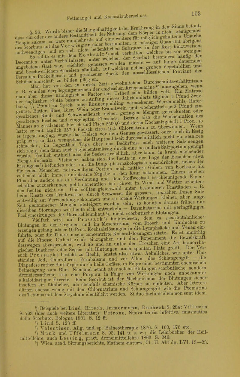 Fettmangel und Kochsalzüberscliuss. ,.,S. wurde Usl^~SÄ?^S^ dass ein oder der andere B^^^^^f^.f 'feine weitere für möglich gehaltene Ursache Menge zukam, so wäre nunmehr als au eine we ^„^o^ ^ „^^.^^,^3 desScorbutsaufdasVorwiegen emei^^^^^^ Substanz in der Kost hinzuweisen, nothwendigen und an sich nicht bedenklichen ^ ^^^^^^^ ^-^ enigen So sollte es mit cem Kochsalz ) 8^cn ^^^^^^^ besonders häufig der Schiffsmannschaft zu bilden pflegten. gi^ni^chen Durchschnittsverhältnissen Man hat von den in dieser Zeit f f^^'V ^ 2) auszugehen, wenn z. B. von den Verpflegungsnormen der en£ischen &^^^^^ ^^^^^^^ man über diesen ätiologischen ^/'J^-/^,^. ^ ^J^rhunderts täglich 1 Pfund Zwie- der englischen Flotte bekam zu Anfpg d eses J anru^^^^^^^ l^eizenmehls, Hafer- back, % Pfund zu Spöck- 5^^«F ßTuntw^^^^^ 2 Pfund ein- grütze, Butter, Käse, Bier Wem oder Bianntwem u getrockneten oder iesalzmes Rind- und Schweinefleisch neben genügen Mengen ^ .^^ 1 esalzenen Fisches -d eingelegten Fle.sc^^^^^^^ ,?Än Kochsalzgehalt 5 Proc, so Mannes an gesalzenem Fleisch und Fisch f ^'7,?,?^^^,^^^^ überwinden. Wenn hatte er mit tägjich 357,0 Plei^^^^^^ auch in Essig es irgend anging, ^^^^^^/'/jf'^^ T nicht zu gesalzen präpanrt, so dass ^^^,^f ^^/j, ^JÄo^ B^^^^^^^ nach weiteren Salzmengen den Leuten nicht an. Und sollten gleichwohl unter besonderen Umstanden z ß. behn Ersatz des Trinkwassers durch Seewasser die grossen, toxischen Dosen Salz zeS veilS zur Verwendmig gekommen und so locale Wirkungen kleiner, aber lange zfeTSnommener Mengen gesteigert worden sein, so konnten daraus früher nur dieselLTSun^^ wif heute sich entwickeln - DarrnkataiThe mit geringfügigen Ecchymosirungen der üarmschleimhaut/), nicht scorbutische Bl^^^^g^^/ , „ Vielfach wird auf Prussack») hingewiesen, dem es „scorbutahnliche Blutungen in den Organen und im Mesenterium vom Frosch und Kaninchen zu erzeugen gelang, als er 10 Proc. Kochsalzlösungen in die Lymphsacke und Venen ein- führte, oder die Thiere in sehr concentrirte Kochsalzlösungen setzte. Es ist unnothig auf die Finesse Cohnheim's einzugehen und dem Experiment die Beweiskratt desswegen abzusprechen, weü ab und an unter den Fröschen eine Art hämorrha- gischer Diatbese oder Sepsis mit Blutungen auch spontan Platz greitt. Uer \ er- such Prussack's besteht zu Recht, leistet also etwas Aehnliches, me unter Um- ständen Jod, Chloroform, Perubalsam und vor Allem das Schlangengitt — die Diapedese rother Blutkörper durch heile Gefässe in Folge einer bestmimten chemischen Beimengung zum Blut. Niemand nennt aber solche Blutungen scorbutische, sondern Arzneiexantheme resp. eine Purpura in Folge von Wirkungen noch unbekannter alkaloidartiger Excrete. Beim Scorbut ist der Mechanismus der Blutungen sicher insofern ein ähnlicher, als ebenfalls chemische Köqjer sie einleiten. Aber letztere dürfen ebenso wenig mit dem Chlomatrium und Schlangengift wie die Ptomatme des Tetanus mit dem Strychnin identificirt werden. Si duo faciunt idem non sunt idem. ') Beispiele bei Lind, Hirsch, Immermann, Ducheck S. 284; Villemm S. 703 (hier auch weitere Literatur); Petrone, Nuova teoria infettiva miasmatica dello Scorbuto, Bologna 1881. S. 12 ff. 2) Lind S. 123 ff. 3) Valentiner, AUg. und sp. Balneotherapie 1876. Ö. 160, 176 etc. ) Münk und Uffelmann S. 93, 141 u. s. w.; die Lehrbücher der Heil- mittellehre, auch Lessing, pract. Arzneimittellehre 1863. S. 246 ^) Wien. acad. Sitzungsberichte, Mathem.-naturw. Cl., II. Abthlg. LVI. 13—23.