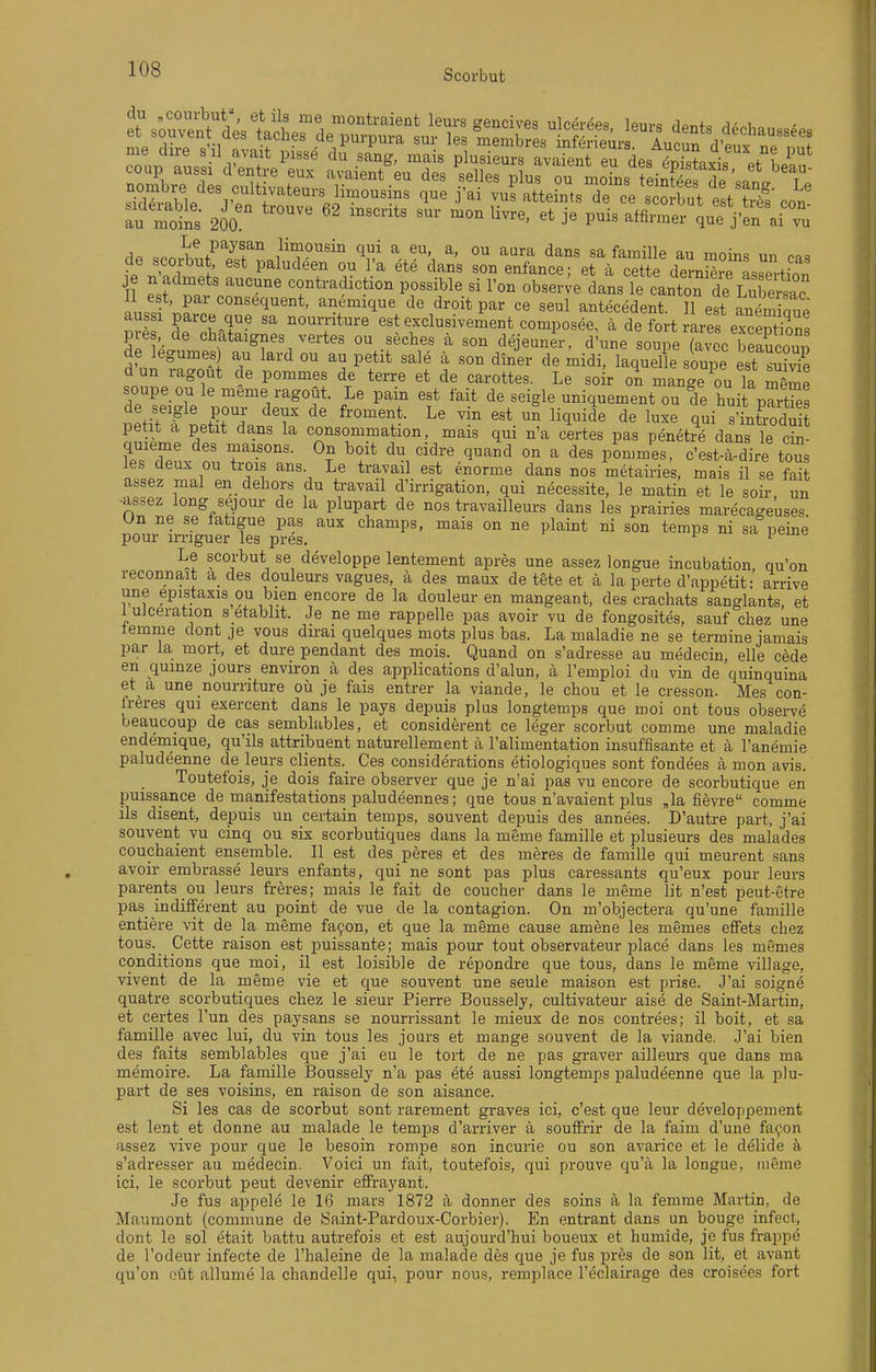 no^^es^ltivateu. = ^ vuf'SeflSsT'^r^ t^S autoins 200  '^ ^'^ ^^^^ 'l-J'en ai rl^> ,nn,4.!.f''''^f ° ^^^i'P^^i a eu, a, ou aara dans sa famille au moins un cas ?P rf'./ i * P^l'^'leen ou l a ete dans son enfance; et ä cette demS Lsetion je n admets aucune contradiction possible si l'on observe dans le cantoTde LXrsac n«« \f anemique de droit par ce seul antecedent. H est antminue aussi parce que sa nourriture est exclusivement composee, ä de fort rares excentions pres, de chataignes vertes ou seches ä son dejeuner, d'une soupe (avoc ^eSou. de legumes au lard ou au petit sale ä son diner de midi, laquelle soupe est s3 dun ragoüt de pommes de terre et de carottes. Le soir on mange'ouTa mlZ soupe ou le meme ragoüt. Le pain est fait de seigle uniquement ou de huit pTrtSs ifif f pour deux de froment. Le vin est un liquide de luxe qui s'infrodui petit a petit dans la consommation, mais qui n'a certes pas penetre dans le cin- quieme des maisons. On boit du cidre quand on a des pLmes, c'est-ä-dire tous les deux ou trois ans Le travail est enorme dans nos metairies, mais il se fait assez mal en deliors du travail d'irrigation, qui necessite, le matin et le soir un ■assez long sejour de la plupart de nos travailleurs dans les prairies marecageuses Un ne se fatigue pas aux champs, mais on ne plaint ni son temps ni sa peine pour in-iguer les pres. ^ '■ Le scorbut se developpe lentement apres une assez longue incubation qu'on reconnait a des douleurs vagues, ä des maux de tete et ä la perte d'appetit: arrive une epistaxis ou bien encore de la douleur en mangeant, des crachats sanglants, et 1 uJceration s etablit. Je ne me rappeile pas avoir vu de fongosites, sauf chez une temme dont je vous du-ai quelques mots plus bas. La maladie ne se termine jamais par la mort, et dure pendant des mois. Quand on s'adresse au medecin, eile cede en quinze jours environ ä des applications d'alun, ä l'emploi du vin de quinquina et a une nourriture oü je fais entrer la viande, le chou et le cresson. Mes con- freres qui exercent dans le pays depuis plus longtemps que moi ont tous observe beaucoup de cas semblables, et considerent ce leger scorbut comme une maladie endemique, qu'ils attribuent naturellement ä l'alimentation insuffisante et ä l'anemie paludeenne de leurs clients._ Ces considerations etiologiques sont fondees ä mon avis. Toutefois, je dois faire observer que je n'ai pas vu encore de scorbutique en puissance de manifestations paludeennes; que tous n'avaient plus „la fievre comme ils disent, depuis un certain temps, souvent depuis des annees. D'autre part, j'ai souvent vu cinq ou six scorbutiques dans la meme famille et plusieurs des malades couchaient ensemble. II est des peres et des meres de famille qui meurent sans avoir embrasse leurs enfants, qui ne sont pas plus caressants qu'eux pour leurs parents ou leurs freres; mais le fait de coucber dans le meme lit n'est peut-etre pas indifferent au point de vue de la contagion. On m'objectera qu'une famille entiere vit de la meme fa9on, et que la meme cause amene les memes effets chez tous. Cette raison est puissante; mais pour tont observateur place dans les memes conditions que moi, il est loisible de repondre que tous, dans le meme village, vivent de la meme vie et que souvent une seule maison est prise. J'ai soigne quatre scorbutiques chez le sieur Pierre Boussely, cultivateur aise de Saint-Martin, et certes Tun des paysans se nourrissant le mieux de nos contrees; il boit, et sa famille avec lui, du vin tous les jours et mange souvent de la viande. J'ai bien des faits semblables que j'ai eu le tort de ne pas graver ailleurs que dans ma memoire. La famille Boussely n'a pas ete aussi longtemps paludeenne que la plu- part de ses voisins, en raison de son aisance. Si les cas de scorbut sont rarement graves ici, c'est que leur developpement est lent et donne au malade le temps d'arriver ä souffrir de la faim d'une fa9on assez vive pour que le besoin rompe son incurie ou son avarice et le delide s'adresser au medecin. Voici un fait, toutefois, qui prouve qu'ä la longue, meine ici, le scorbut peut devenir effrayant. Je fus appele le 16 mars 1872 ä donner des soins ä la femme Martin, de Maumont (commune de Saint-Pardoux-Corbier). En entrant dans un bouge infect, dont le sei etait battu autrefois et est aujourd'hui boueux et humide, je fus frappe de l'odeur infecte de l'haleine de la malade des que je fus pres de son lit, et avant qu'on eüt allume la chandelle qui, pour nous, remplace l'eclairage des croisees fort