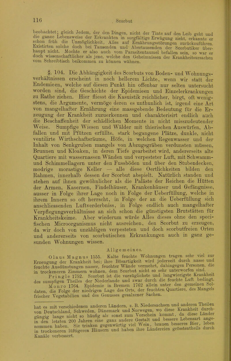 beobachtet; gleich Jedem, der den Dingen, nicht der Tinte auf den Leib geht und die ganze Lebensweise der Erkrankten in sorgfaltige Erwägung zieht, erkannte er schon truh die Unmöglichkeit, Alles auf Ernährungsstörungen zurückzuführen ^xistirten solche doch bei Tausenden und Abertausenden der Scorbutiker über- haupt nicht. Mochte er also auch vom Parasitentaumel befallen sein, so war er doch wissenschaftlicher als jene, welche den Geheimnissen der Krankheitsursachen vom Schreibtisch beikommen zu können wähnen. §. 104. Die Abhängigkeit des Scorbuts von Boden- und Wohnung.s- verhältnissen erscheint in noch hellerem Lichte, wenn wir statt der Endemieen, welche auf diesen Punkt hin offenbar nur selten untersucht worden sind, die Geschichte der Epidemieen und Einzelerkrankungen zu Rathe ziehen. Hier fliesst die Kasuistik reichlicher, birgt, oft wenig- stens, die Argumente, vermöge deren es unthunlich ist, irgend eine Art von mangelhafter Ernährung eine massgebende Bedeutung für die Er- zeugung der Krankheit zuzuerkennen und charakterisirt endlich auch die Beschaffenheit der schädlichen Momente in nicht misszudeutender Weise. Sumpfige Wiesen und Wälder mit thierischen Auswürfen, Ab- fallen und mit Pfützen erfüllte, stark begangene Plätze, dunkle, nicht ventilirte Wirthschaftsräume, Höfe, in welchen ßegenwasser und der Inhalt von Senkgruben mangels von Abzugsgräben verdunsten müssen, Brunnen und Kloaken, in deren Tiefe gearbeitet wird, andererseits alte Quartiere mit wassernassen Wänden und verpesteter Luft, mit Schwamm- und Schimmellagern unter den Fussböden und über den Stubendecken, modrige morastige Keller — alle diese 0ertlichkeiten bilden den Rahmen, innerhalb dessen der Scorbut abspielt. Natürlich standen und stehen auf ihnen gewöhnlicher als die Paläste der Reichen die Hütten der Armen, Kasernen, Findelhäuser, Krankenhäuser und Gefängnisse, ausser in Folge ihrer Lage noch in Folge der üeberfüUung, welche in ihrem Innern so oft herrscht, in Folge der an die ÜeberfüUung sich anschliessenden Luftverderbniss, in Folge endlich auch mangelhafter Verpflegungsverhältnisse an sich schon die günstigsten Brutstätten für Krankheitskeime. Aber wiederum würde Alles dieses ohne den speci- fischen Microorganismus nicht ausreichen, den Scorbut zu erzeugen, da wir doch von unzähligen verpesteten und doch scorbutfreien Orten und andererseits von scorbutischen Erkrankungen auch in ganz ge- sunden Wohnungen wissen. Allgemeines. Olaus Magnus 1555. Kalte feuchte Wohnungen tragen sehr viel zur Erzeugung der Krankheit bei; ihre Bösartigkeit wird jederzeit durch nasse und feuchte Ausdünstungen nasser, feuchter Wände vermehrt, dahingegen Personen, die in trockeneren Zimmern wohnen, dem Scorbut nicht so sehr unterworfen sind. Pringle 1752. Scorbut ist die vorzüglichste und langwierigste Krankheit des sumpfigen Theiles der Niederlande und zwar durch die feuchte Luft bedingt. Monro 1764. Epidemie in Bremen 1762 allein unter den gememen bol- daten, die Folge der niedrigen Lage des Orts, der feuchten Quartiere, des Mangels frischer Vegetabilien und des Genusses gesalzener Sachen. hat es mit verschiedenen anderen Ländern, z. B. Niedersachsen und anderen Theilen von Deutschland, Schweden, Dänemark und Norwegen, wo diese Krankheit duich- gän^ig lange nicht so häufig als sonst zum Vorschem kommt, da diese Lander fn den letzten 200 Jahren eine ganz andere Gestalt und bessere Lebensart ange- nommen haben. Sie trinken gegenwärtig viel Wein , brauen ^^^^^^^ in trockeneren lüftigeren Häusern und haben ihre Landereien grosstentheils duich Kanäle verbessert.