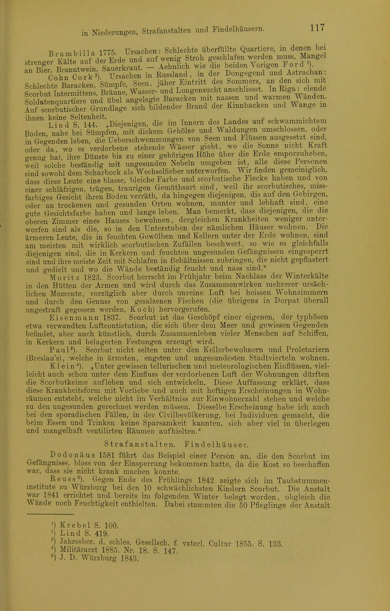 Niedei-ungen, Strafanstalten und Findelhäusern. Brnnbilla 1775. Ursachen: Schlechte überfüllte Quartiere, in denen bei strenger Se aVf de Erde und auf wenig Stroh geschlafen werden mus« Mangel stiengei ^J^«Sauerkraut — Aehnlich wie die beiden Vorigen Ford'). '° ^^'^öohrSo'rT^V TsacSen in Russland, in der Dongegend und A.strachan: « uuni fo RnvnrkPr Sürnüfe Seen, iäher Eintritt des Sommers, an den sich mit LtÄntermSs, ErSe,' Wassei-'und Lungensucht anschliesst. In Riga: elende SoklaLnauartieS un^ übel angelegte Baracken mit nassen und wannen Wanden, iuf fcoStischei- GruncUage sich bildender Brand der Kinnbacken und Wange in ihnen Jjj* Diejenio-en, die im Innern des Landes auf schwammichtem Boden, nahe bei Sümpfen, mit^dickem Gehölze und Waldungen umschlossen oder in Gegenden leben, die Ueberschwemmungen von Seen und Flüssen ausgesetzt sind oder da wo es verdorbene stehende Wässer giebt, wo die Sonne nicht Kraft crenug hat, ihre Dünste bis zu einer gehörigen Höhe über die Erde emporaulieben, weil solche beständig mit ungesunden Nebeln umgeben ist, alle diese Personen sind sowohl dem Scharbock als Wechselfieber unterworfen. Wir finden gemeiniglich, dass diese Leute eine blasse, bleiche Farbe und scorbutische Flecke haben und von einer schläfrigen, trägen, traurigen Gemüthsart sind, weil ihr scorbutisches, miss- farbiges Gesicht ihren Boden verräth, da hingegen diejenigen, dis auf den Gebirgen, oder an trockenen und gesunden Orten wohnen, munter und lebhaft sind, eine cnite Gesichtsfarbe haben und lange leben. Man bemerkt, dass diejenigen, die die oberen Zimmer eines Hauses bewohnen, dergleichen Krankheiten weniger unter- worfen sind als die, so in den ünterstuben der nämlichen Häuser wohnen. Die ärmeren Leute, die in feuchten Gewölben und Kellern unter der Erde wohnen, sind am meisten mit wirklich scorbutischen Zufällen beschwert, so wie es gleichfalls diejenigen sind, die in Kerkern und feuchten ungesunden Gefängnissen eingesperrt .sind und ihre meiste Zeit mit Schlafen in Behältnissen zubringen, die nicht gepflastert und gedielt und wo die Wände beständig feucht und nass sind. Moritz 1823. Scorbut herrscht im Frühjahr beim Nachlass der Winterkälte in den Hütten der Armen und wird durch das Zusammenwirken mehrerer ursäch- lichen Momente, vorzüglich aber durch unreine Luft bei heissen Wohnzimmern und durch den Genuss von gesalzenen Fischen (die übrigens in Doi-pat überall ungestraft gegessen werden, Koch) hervorgerufen. Eisenmann 1837. Scorbut ist das Geschöpf einer eigenen, der typhösen etwa verwandten Luftcontistution, die sich über dem Meer und gewissen Gegenden befindet, aber auch künstlich, durch Zusammenleben vieler Menschen auf Schiffen, in Kerkern und belagerten Festungen erzeugt wird. PauP). Scorbut nicht selten unter den Kellerbe wohn em und Proletariern (Breslau's), welche in ärmsten, engsten und ungesundesten Stadtvierteln wohnen. Klein''). „Unter gewissen tellurischen und meteorologischen Einflüssen, viel- leicht auch schon unter dem Einfluss der verdorbenen Luft der Wohnungen dürften die Scorbutkeime aufleben und sich entwickeln. Diese Auffassung erklärt, dass diese Krankheitsform mit Vorliebe und auch mit heftigen Erscheinungen in Wohn- räumen entsteht, welche nicht im Verhältniss zur Einwohnerzahl stehen und welche zu den ungesunden gerechnet werden müssen. Dieselbe Erscheinung habe ich auch bei den sporadischen Fällen, in der Civilbevölkerung, bei Individuen gemacht, die beim Essen und Trinken keine Sparsamkeit kannten, sich aber viel in überlegen und mangelhaft ventilirten Räumen aufhielten. Strafanstalten. Findelhäuser. Dodonäus L581 führt das Beispiel einer Person an, die den Scorbut im Gefängnisse, bloss von der Einsperrung bekommen hatte, da die Kost so beschaffen war, dass sie nicht krank machen konnte. Reuss^). Gegen Ende des Frühlings 1842 zeigte sich im Taubstumnien- mstitute zu Würzburg bei den 10 schwächlichsten Kindern Scorbut. Die Anstalt war 1841 errichtet und bereits im folgenden Winter belegt worden, obgleich die Wände noch Feuchtigkeit enthielten. Dabei stammten die 50 Pfleglinge der Anstalt ') Krebel S. 100. ■} Lind S. 419. ') .lahresber. d. schles. Gesellsch. f. vaterl. Cultur 1855. S. 133. ■*) Militärarzt 1885. Nr. 18. S. 147 ') J. D. Würzburg 1843. b