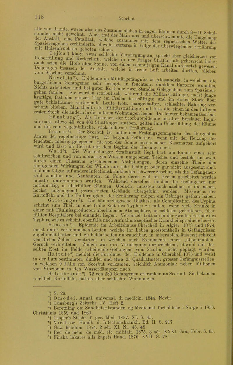 alle vom Lande, waren also das Zusammenleben in engen Räumen durch 8-10 Sohnl tTSka\f eLTFatliir' ''''' '''''' ^^'^ und'überschwemmte Sie U ^ebtg aei Anbtalt eme Fatalität, welche zusammen mit dem regnerischen Wetter rli. TT 1 i-,f ^ ^^^T.^*, sehlechte Verpflegung an, spricht aber irleicherzeit vnn Säerfie Höf!t{''f' ^^^'^ der^ra^er'sA-afanstairgäeS auch seien die Hofe ohne Sonne, von emem schmutzigen Kanal durchsetzt gewesen hnv^^rtllfcf^- Epidemie im Militärgefangniss zu Alessandria, in welchem die buigerhcl en Gefangenen sehr beengt, in feuchtem, dunklem Parterre wohnten Nichts arbeiteten und bei guter Kost nur zwei Stunden Gelegenheit zum S azierem gehen fanden Sie wurden scorbutisch, während die Militärsträflinge, meist iun-e kraftige fast den ganzen Tag im Freien beschäftigte und im ersten Stock über gute Schlafraume verfügende Leute trotz mangelhafter, schlechter Nahrung ver- schont blieben. Man theilte die Militärsträflinge und liess die einen in den luftigen ersten Stock, die andern m die unteren Wohnungen legen. Die letzten bekamen Scorbut . Gunsburg ). Als Ursachen der Scorbutepidemie im alten Breslauer Inqui- sitoriate, allwo 40 von 400 Sträflingen starben, gelten ihm üeberfüllung der Räume und die rem vegetabilische, stickstofTarme Ernährung. Bennet^). Der Scorbut ist unter den Festuugsgefangenen des Bergenhus Amtes der regelmässige Gast. Er beginnt Frühjahrs, wenn mit der Heizuno- der feuchten niedrig gelegenen, nie von der Sonne beschienenen Kasematten aufgehört wird und lässt im Herbst mit dem Beginn der Heizung nach. , WakP). Die Wartenburger Strafanstalt liegt hart am Rande eines sehr schilfreichen und von morastigen Wiesen umgebenen Teiches und besteht aus zwei, durch einen Flussarm geschiedenen Abtheilungen, deren einzelne Theile den reinigenden Wirkungen der Winde nur sehr bedingt oder gar nicht ausgesetzt sind. In ihnen folgte auf andere Infectionskrankheiten schwerer Scorbut, als die Gefangenen- zabl zunahm und Neubauten, in Folge deren viel im Freien gearbeitet werden musste, unternommen wurden. Während derselben fanden die Gefangenen nur nothdürftig, in überfüllten Räumen, Obdach, mussten auch nachher in die neuen, höchst ungenügend getrockneten Gebäude übergeführt werden. Misswachs der Kartoffeln und die Einförmigkeit der Ernährung mögen ein Uebriges gethan haben. Griesinger^). Die hämorrhagische Diathese als Complication des Typhus scheint zum Theil in eine frühe Zeit des Typhus zu fallen, wenn viele Kranke in einer mit Fäulnissproducten überladenen Atmosphäre, in schlecht gehaltenen, über- füllten Hospitälern bei einander liegen. Vereinzelt tritt sie in der zweiten Periode des Ty^ihus, wie es scheint, ebenfalls nach Aufnahme septischer Krankheitspro du cte hervor. Benech'). Epidemie im Arbeitshause Oherchell in Algier 1873 und 1874, meist unter verkommenen Leuten, welche ihr Leben grösstentheils in Gefängnissen zugebracht hatten und, zu Feldarbeiten unbrauchbar, in miserablen, äusserst schlecht ventilirten Zellen vegetirten, in welchen auch Excremente einen „abominablen Geruch verbreiteten. Zudem war ihre Veipflegung unzureichend, obwohl mit der- selben Kost im Felde arbeitende Gefangene vom Scorbut nicht geplagt wurden. Hattute) meldet die Fortdauer der Ei^idemie in Oherchell 1875 und weist in der Luft bestimmter, dunkler und etwa 25 Quadratmeter grosser Gefängnisszellen, in welchen 9 Fälle von Scorbut vorkamen, reichlich Ammoniak neben Millionen von Vibrionen in den Wasserdämpfen nach. Hildebrandt). 72 von 380 Gefangenen erki-anken an Scorbut. Sie bekamen reichlich Kartoffeln, hatten aber schlechte Wohnungen. >) S. 29. ^) Omodei, Annal. universal, di medicin. 1844. Novbr. Günsburg's Zeitschr. IV. Heft 2. ■j Beretning om Sundhetstilstanden og Medicinal forholdene i Norge i 1856. Christiania 1859 und 1860. Casper's Ztscbr. f. ger. Med. 1857. XL S. 45. ) Virchow, Handb. d. Infectionskrankh. Bd. IL S. 217. ') Gaz. hebdom. 1874. 2 ser. XL Nr. 46, 48. Ree. de mem. de med. etc. militair. 1875. 3 ser. XXXI. Jan., Febr. S. 65. Finska läkares älls kapets Hand. 1876. XVIL S. 78.