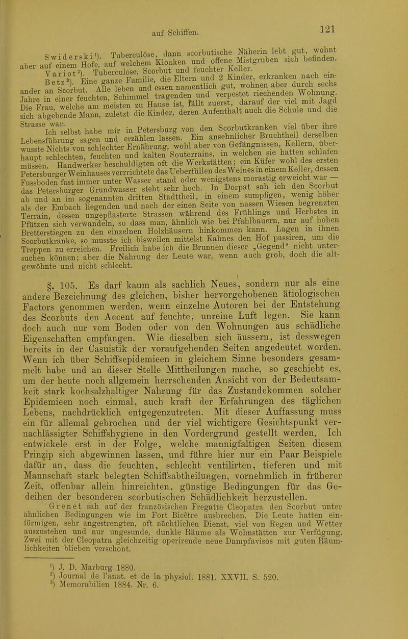 auf Schiffen. o -1 TnhPi-culöse dann scorbutische Näherin lebt gut, wohnt abe.- a^ÄH^f : auÄlr Kloaken u»d offene ^ sieh befinden, aui eineui m' , jgge, Scovbut und feuchter Keller. Ltz 'V Le -anze Famüie, die Eltern und 2 Kinder, erkranken na<;h em- Betz ). ■^^\f,^°^;,f',,_^'8en namentlich gut, wohnen aber durch sechs ander an Scorbut. Alle leben und ^«««n namen g Rechenden Wohnung. Strasse war. Petersburg von den Scorbutkranken viel über ihre LebensfShrun' sagen und erzählen lassen. Ein ansehnlicher Bruchtheil derselben wusSchts°von fchlechter Ernährung, wohl aber von Gefängnissen Kellern, uber- Zpt fchlechten, feuchten und kalten Soutei-rains, in welchen sie hatten schla en SSn Handwerker beschuldigten oft die Werkstätten; ein Kufer Wohl des ersten Peteisbur-Sr W einhauses verrrichtete das Ueberfnllen des Weines m einem Keller, dessen Fussboden fast immer unter Wasser stand oder wenigstens morastig erweicht war - das Petei^burger Grundwasser steht sehr hoch. . In Doipat sah ich den Scorbut ab und an in? sogenannten dritten Stadttheil, m einem sumpfigen, wenig hohei als der Embach liegenden und nach dereinen Seite von nassen Wiesen begrenzten Terrain, dessen ungepflasterte Strassen während des Frühlings und Herbstes m Pfützen sich verwandeln, so dass man, ähnlich wie bei Pfahlbauern nur auf hohen Bretterstiegen zu den einzelnen Holzhäusern hinkommen kann. Lagen m ihnen Scorbutkranke, so musste ich bisweilen mittelst Kahnes den Hof passiren, um die Treppen zu erreichen. Freüich habeich die Brunnen dieser „Gegend nicht unter- suchen können; aber die Nahrung der Leute war, wenn auch grob, doch die alt- gewöhnte und nicht schlecht. §. 105. Es darf kaum als sachlich Neues, sondern nur als eine andere Bezeichnung des gleichen, bisher hervorgehobenen ätiologischen Factors genommen werden, wenn einzelne Autoren bei der Entstehung des Scorbuts den Accent auf feuchte, unreine Luft legen. Sie kann doch auch nur vom Boden oder von den Wohnungen aus schädliche Eigenschaften empfangen. Wie dieselben sich äussern, ist desswegen bereits in der Casuistik der voraufgehenden Seiten angedeutet worden. Wenn ich über Schiffsepidemieen in gleichem Sinne besonders gesam- melt habe und an dieser Stelle Mittheilungen mache, so geschieht es, um der heute noch allgemein herrschenden Ansicht von der Bedeutsam- keit stark kochsalzhaltiger Nalirung für das Zustandekommen solcher Epidemieen noch einmal, auch kraft der Erfahrungen des täglichen Lebens, nachdrücklich entgegenzutreten. Mit dieser Auffassung muss ein für allemal gebrochen und der viel wichtigere Gesichtspunkt ver- nachlässigter SchiflPshygiene in den Vordergrund gestellt werden. Ich entwickele erst in der Folge, welche mannigfaltigen Seiten diesem Prinzip sich abgewinnen lassen, und führe hier nur ein Paar Beispiele dafür an, dass die feuchten, schlecht ventilirten, tieferen und mit Mannschaft stark belegten Schijffsabtheilungen, vornehmlich in früherer Zeit, offenbar allein hinreichten, günstige Bedingungen für das Ge- deihen der besonderen scorbutischen Schädlichkeit herzustellen. Grenet sah auf der französischen Fregatte Cleopatra den Scorbut unter ähnlichen Bedingungen wie im Fort Bicetre ausbrechen. Die Leute hatten ein- förmigen, sehr angestrengten, oft nächtlichen Dienst, viel von Regen und Wetter auszustehen und nur ungesunde, dunkle Räume als Wohnstätten zur Verfügung. Zwei mit der Cleopatra gleichzeitig operirende neue Dampfavisos mit guten Räum- lichkeiten blieben verschont. ') J. D. Marburg 1880. ^) .Toumal de l'anat. et de la physich 1881. XXVII. S. 520. Memorabilien 1884. Nr. 6.