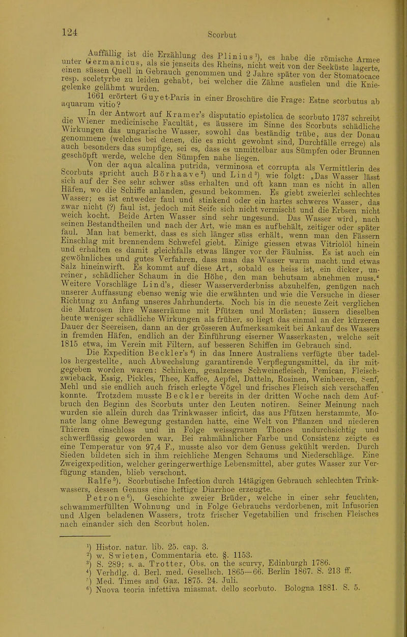 „„f.. '^'l Erzählung des Plinius >), es habe die römische Armee unter (.ermanicus, als sie jenseits des Rheins, nicht weit von der .ieSfwte einen süssen Quell in Gebrauch genommen und 2 Jahre später von der s lat?race aquarum^vitio?*'* ^^^^-P^' einer Broschüre die Frage: Estne scorbutus ab rl,-p '^^^ auf Kramer's disputatio epistolica de scorbuto 1737 schreibt die Wiener medicmische Facultät, es äussere im Sinne des Scorbuts schädliche Wirkungen das ungarische Wasser, sowohl das beständig trübe, aus der Donau genommene (welches bei denen, die es nicht gewohnt sind, Durchfälle eiTC-e) als auch besonders das sumpfige, sei es, dass es unmittelbar aus Sümpfen oder Brunnen geschöpft werde, welche den Sümpfen nahe liegen. Von der aqua alcalina putrida, verminosa et corrupta als Vermittlerin des ^rl. . f ^'P'q * auch ßörhaave^) und Lind wie folgt: „Das Wasser lässt sich auf der See sehr schwer süss erhalten und oft kann man es nicht in allen Halen, wo die Schiffe anlanden, gesund bekommen. Es giebt zweierlei schlechtes Wasser; es ist entweder faul und stinkend oder ein hartes schweres Wasser, das zwar nicht (?) faul ist, jedoch mit Seife sich nicht vermischt und die Erbsen nicht weich kocht. Beide Arten Wasser sind sehr ungesund. Das Wasser wird, nach seinen Bestandtheilen und nach der Art, wie man es aufbehält, zeitiger oder später taul. Man hat bemerkt, dass es sich länger süss erhält, wenn man den Fässern Ji>inschlag mit brennendem Schwefel giebt. Einige giessen etwas Vitriolöl hinein und erhalten es damit gleichfalls etwas länger vor der Fäulniss. Es ist auch ein gewöhnliches und gutes Verfahren, dass man das Wasser warm macht, und etwas Salz hineinwirft. Es kommt auf diese Art, sobald es heiss ist, ein dicker, un- reiner, schädlicher Schaum in die Höhe, den man behutsam abnehmen muss. Weitere Vorschläge Lind's, dieser Wasserverderbniss abzuhelfen, genügen nach unserer Auffassung ebenso wenig wie die erwähnten und wie die Versuche in dieser Richtung zu Anfang unseres Jahrhunderts. Noch bis in die neueste Zeit verglichen die Matrosen ihre Wasserräume mit Pfützen und Morästen; äussern dieselben heute weniger schädliche Wirkungen als früher, so liegt das einmal an der kürzeren Dauer der Seereisen, dann an der grösseren Aufmerksamkeit bei Ankauf des Wassers in fremden Häfen, endlich an der Einführung eiserner Wasserkasten, welche seit 1815 etwa, im Verein mit Filtern, auf besseren Schiffen im Gebrauch sind. Die Expedition Beckler's^) in das Innere Australiens verfügte über tadel- los hergestellte, auch Abwechslung garantirende Verpflegungsmittel, da ihr mit- gegeben worden waren: Schinken, gesalzenes Schweinefleisch, Pemican, Fleisch- zwieback, Essig, Pickles, Thee, Kaffee, Aepfel, Datteln, Rosinen, Weinbeeren, Senf, Mehl und sie endlich auch frisch erlegte Vögel und frisches Fleisch sich verschaffen konnte. Trotzdem musste Beckler bereits in der dritten Woche nach dem Auf- bruch den Beginn des Scorbuts unter den Leuten notiren. Seiner Meinung nach wurden sie allein durch das Trinkwasser inficirt, das aus Pfützen herstammte, Mo- nate lang ohne Bewegung gestanden hatte, eine Welt von Pflanzen und niederen Thieren einschloss und in Folge weissgrauen Thones undurchsichtig und schwerflüssig geworden war. Bei rahmähnlicher Farbe und Consistenz zeigte es eine Temperatur von 97,4 F., musste also vor dem Genuss gekühlt werden. Durch Sieden bildeten sich in ihm reichliche Mengen Schaums und Niederschläge. Eine Zweigexpedition, welcher geringerwerthige Lebensmittel, aber gutes Wasser zur Ver- fügung standen, blieb verschont. Ralfe ^). Scorbutische Infection durch 14tägigen Gebrauch schlechten Trink- wassers, dessen Genuss eine heftige Diarrhoe erzeugte. Petrone). Geschichte zweier Brüder, welche in einer sehr feuchten, schwammerfüllten Wohnung und in Folge Gebrauchs verdorbenen, mit Infusorien und Algen beladenen Wassers, trotz frischer Vegetabilien und frischen Fleisches nach einander sich den Scorbut holen. ') Histor. natur. lib. 25. cap. 3. ^) w. Swieten, Commentaria etc. §. 1153. S. 289; s. a. Trotter, Obs. on the scurvy, Edinburgh 1786. Verhdlg. d. Berl. med. Gesellsch. 1865—66. Berlin 1867. S. 213 ff. ■) Med. Times and Gaz. 1875. 24. Juli. ^) Nuova teoria infettiva miasmat. dello scorbuto. Bologna 1881. S. 5.