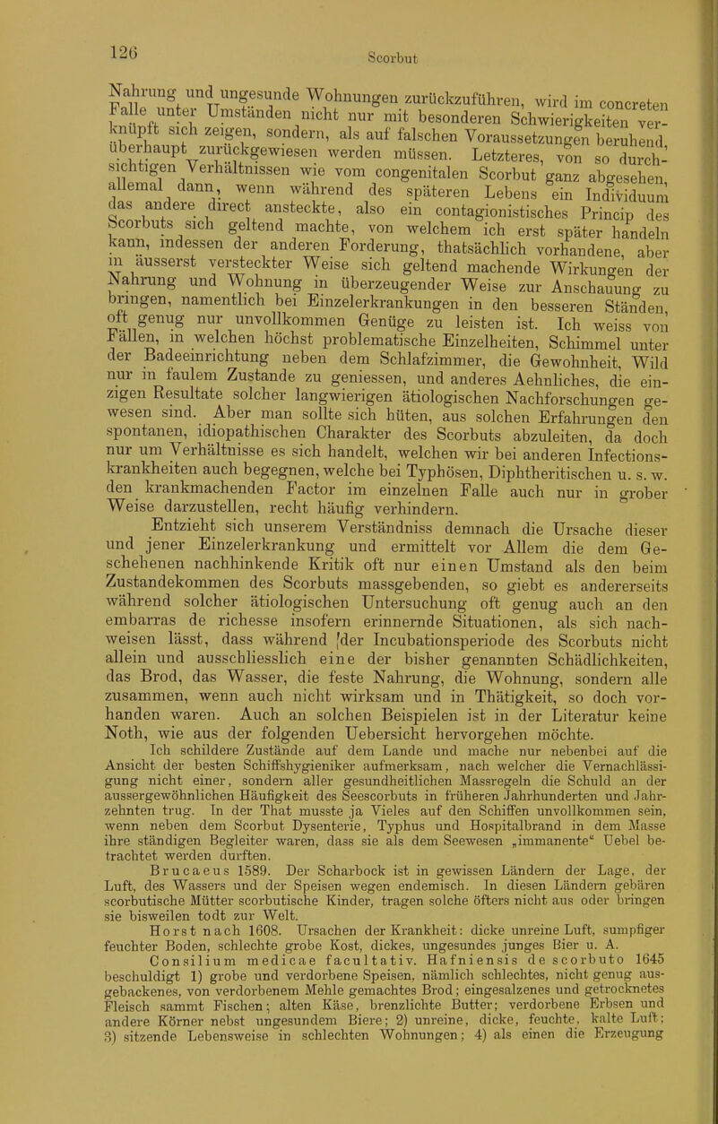 Nahrung und ungesunde Wohnungen zurückzuführen, wird im concreten Falle unter Umständen nicht nur mit besonderen sihwierigke te^rver- kmipft sich zeigen, sondern, als auf falschen Voraussetzungen beruhlnd Uberhaupt zurückgewiesen werden müssen. Letzteres, v?n so durch- nl?i;fr/' ^^^^g^^^talen Scorbut ganz abgesehen, allemal dann, wenn während des späteren Lebens ein Individuum das andere direct ansteckte, also ein contagionistisches Princip des bcorbuts sich geltend machte, von welchem ich erst später handeln kann, indessen der anderen Forderung, thatsächhch vorhandene, aber m äusserst versteckter Weise sich geltend machende Wirkungen der Nahrung und Wohnung in überzeugender Weise zur Anschauung zu bringen, namenthch bei Einzelerkrankungen in den besseren Ständen oft genug nur unvollkommen Genüge zu leisten ist. Ich weiss von allen, m welchen höchst problematische Einzelheiten, Schimmel unter der Badeeinrichtung neben dem Schlafzimmer, die Gewohnheit, Wild nur m faulem Zustande zu geniessen, und anderes Aehnliches, die ein- zigen Resultate solcher langwierigen ätiologischen Nachforschungen ge- wesen sind. Aber man sollte sich hüten, aus solchen Erfahrungen den spontanen, idiopathischen Charakter des Scorbuts abzuleiten, da doch nur um Verhältnisse es sich handelt, welchen wir bei anderen Infections- krankheiten auch begegnen, welche bei Typhösen, Diphtheritischen u. s. w. den krankmachenden Factor im einzelnen Falle auch nur in grober Weise darzustellen, recht häufig verhindern. ^ Entzieht sich unserem Verständniss demnach die Ursache dieser und jener Einzelerkrankung und ermittelt vor Allem die dem Ge- schehenen nachhinkende Kritik oft nur einen Umstand als den beim Zustandekommen des Scorbuts massgebenden, so giebt es andererseits während solcher ätiologischen Untersuchung oft genug auch an den embarras de richesse insofern erinnernde Situationen, als sich nach- weisen lässt, dass während [der Incubationsperiode des Scorbuts nicht allein und ausschliesslich eine der bisher genannten Schädlichkeiten, das Brod, das Wasser, die feste Nahrung, die Wohnung, sondern alle zusammen, wenn auch nicht wirksam und in Thätigkeit, so doch vor- handen waren. Auch an solchen Beispielen ist in der Literatur keine Noth, wie aus der folgenden Uebersicht hervorgehen möchte. Ich schildere Zustände auf dem Lande und mache nur nebenbei auf die Ansicht der besten Schiffshygieniker aufmerksam, nach welcher die Vernachlässi- gung nicht einer, sondern aller gesundheitlichen Massregeln die Schuld an der aussergewöhnlichen Häufigkeit des Seescorbuts in früheren Jahrhunderten und Jahr- zehnten trug. In der That musste ja Vieles auf den Schiffen unvollkommen sein, wenn neben dem Scorbut Dysenterie, Typhus und Hospitalbrand in dem Masse ihre ständigen Begleiter waren, dass sie als dem Seewesen „immanente Uebel be- trachtet werden durften. Brucaeus 1589. Der Scharhock ist in gewissen Ländern der Lage, der Luft, des Wassers und der Speisen wegen endemisch. In diesen Ländern gebären scorbutische Mütter scorbutische Kinder, tragen solche öfters nicht aus oder bringen sie bisweilen todt zur Welt. Horst nach 1608. Ursachen der Krankheit: dicke unreine Luft, sumpfiger feuchter Boden, schlechte grobe Kost, dickes, ungesundes junges Bier u. A. Consilium medicae facultativ. Hafniensis de scorbuto 1645 beschuldigt 1) grobe und verdorbene Speisen, nämlich schlechtes, nicht genug aus- gebackenes, von verdorbenem Mehle gemachtes Brod; eingesalzenes und getrocknetes Fleisch sammt Fischen; alten Käse, brenzlichte Butter; verdorbene Erbsen und andere Körner nebst ungesundem Biere; 2) unreine, dicke, feuchte, kalte Luft; B) sitzende Lebensweise in schlechten Wohnungen; 4) als einen die Erzeugung