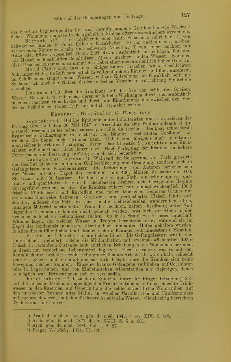 des Scorbuts begünstigenden U-ta~ fieber. Wohnungen niussen rock n g^^^^^^^^^ e^^^^^^„^^ Nitzsch 1747. -^f^/^f^?^^^^^^^^^ Krankheiten, 2) von undienlichen, groben, Schwächezuständen m Folge [ .^^ ^lie^^ 3) von einer feuchten mit verdorbenen Nahrungsnnt ein und sch^^^^^ ^i^^i^^^'^ niedrigen, feuchten Hitze oder Kälte ^'«/.^^f ll^^^^i^^^^^^^^ faulen Wasslr. Kommen mit Menschen »überhäuften BeMta ssen. ö; von ^^^^^ q^,^^^ ''''' TetTimT.2l ä^^^^^ -V-:,^- 'l'em fl.iV rl^« T uft namentlich in voflgepferchten Räumen und über unreinem, L SSäen'sÄ^^ Entstehung der Krankheit beiti;age sS latfÄh Tuch der Nutzen der Sutton'schen Ventilationsvorrichtung für Schiffe verstehgi^ 1750 lässt die Krankheit auf der See von schlechten Speisen Wasser Bier u s. w entstehen, deren schädliche Wirkungen durch den Aufentha t eTnem feucSen Dunstkreise und durch die Einathmung der zwischen den Ver- decken befindlichen faulen Luft ansehnlich vermehrt werden. Kasernen, Hospitäler, Gefängnisse. Scoutetten'). Heftige Epidemie unter Infanteristen und Cuirassieren der Festun- Givet seit dem 20. Mai 1847 im Anschluss an eme Typhusepidemie et qui fserwe rrconnaltre les memes causes que Celles du scorbut. Deckbar schlechteste hygienische Bedingungen in feuchten, von Bäumen beschatteten Gebäuden zu ^velchen die Sonnl nicht dringen kann. Dabe eine übrigens auch qnanfa ativ unzureichende Art der Ernährung, deren Charakteristik Scoutetten aus Ruck- sichten auf den Dienst nicht liefern darf. Nach Verlegung der Kranken m höhere Forts macht die Besserung auffällig schnell sich bemerkbar. Laseo-ueundLegroux'^J. Während der Belagerung von Fans grassirte der Scorbut nicht nur unter der Civübevölkerung und Besatzung, sondern auch m Gefängnissen und Krankenhäusern. Die Erfahrungen der Autoren beziehen sich auf Mazas mit 500, Depot des condamnes mit 400, Maison de sante mit lUU, St Lazare mit 300 Insassen. In ihnen musste, aus Noth, ein sehr mageres, qua- litativ und- quantitativ stetig in bescheideneren Grenzen sich bewegendes Regime durcho-eführt werden, so dass die Kranken zuletzt nur einmal wöchentlich 100,0 frisches Pferdefleisch und Kartoffeln und neben trockenen Gemüsen Grünes nur ganz ausnahmsweise bekamen. Gesalzenes und geräuchertes Fleisch fehlte voll- ständig, indessen das Fett aus sonst in die Lichtziehereien wanderndem alten, ranzigem Material herstammte. Trotz der feuchten, kalten, beständig unter Null liegenden Temperatur konnte nicht geheizt werden, was sich vor Allem in den neuen noch feuchten Gefängnissen rächte. So in la Sante, wo Preussen innerhalb Wänden lagen, von welchen Wasser in Tropfen heruntersickerte, während sie im Depot des condamnes in nassen, allseitig hoch umbauten Höfen gehalten wurden. In allen diesen Räumlichkeiten befanden sich die Kranken seit mindestens 6 Monaten. Beurmann') berichtet in ähnlichem Sinne. Die Gefängnisskost wurde von Untei-nehmern geliefert, welche die Minimalration mit zweimal wöchentlich 125 g Fleisch in verfaultem Zustande laut amtlichen Erhebungen aus Magazinen bezogen, in denen nur verdorbene Lebensmittel lagerten. Ebenso traurig war es mit den Räumlichkeiten bestellt; sowohl Gefängnisszellen als Arbeitssäle waren kalt, schlecht ventilirt, geheizt und gereinigt und so stark belegt, dass die Kranken sich keine Bewegung machen konnten. Einzelne kranke Gefangene verblieben auf Corridoren oder in Lagerräumen, und von Einheimischen widerstanden nur diejenigen, denen es möglich war, Extrarationen sich zu verschaifen. Kirchenberger) bezieht die Epidemie unter der Prager Besatzung 1873 auf die in jeder Beziehung ungenügenden Friedensrationen, auf das schlechte Trink- wasser in den Kasernen, auf Ueberfüllung der schlecht ventilirten Wohnstuben, auf den unerhörten Zustand alter Ställe, in welchen Cavalleristen und Fahrkanoniere untergebracht waren, endlich auf schwere Arbeiten im Waaser. Gleichzeitig herrschten Typhus und Intermittens. ') Acad. de med. u. Arch. gen. de med. 1847 . 4 ser. XIV. S. 505. 2) Arch. gen. de med. 1871. 4 ser. XVIII. S. 5 u. 681. Arch. gen. de med. 1884. Vol. I. S. 27. *) Prager V.-.I.-Schr. 1874. III. 33.