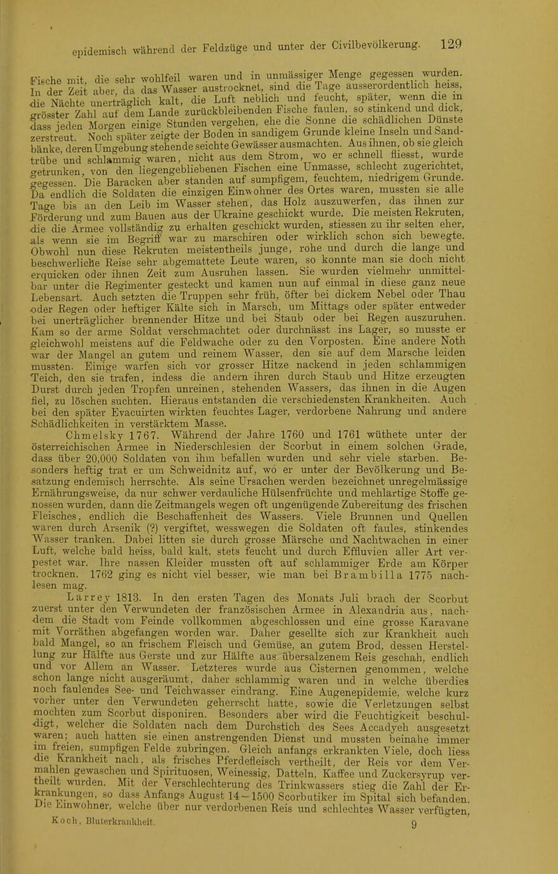 Sf\^oh9 mit die sehr wohlfeil waren und in unmässiger Menge gegessen wurden. £ der Ze t aber da Ts Wasser austrocknet, sind die Tage ausserordentlich heiss, die ScMe uneArtlich kalt, die Luft neblich und feucht, später, wenn die m grlsftS ählT^^^^^^^^^ Fische faulen so stmkend und dick, das eden Morgen einige Stunden vergehen, ehe die Sonne die schädlichen Dunste zerstreut. Noch später zeigte der Boden m sandigem Grunde k eine Inseln und Sand- bänke, deren Umgebung stehende seichte Gewässer ausmachten. Aus ilrnen, ob sie gleich trübe und schlammig waren, nicht aus dem Strom, wo er schnell fliesst, wurde c^etrunken, von den liegengebliebenen Fischen eme Unmasse, schlecht zugerichtet, eeessen Die Baracken aber standen auf sumpfigem, feuchtem, niedrigem Grunde. Da endlich die Soldaten die einzigen Einwohner des Ortes waren, mussten sie alle Tage bis an den Leib im Wasser stehen, das Holz auszuwerfen, das ihnen zur Förderuno- und zum Bauen aus der Ukraine geschickt wurde. Die meisten Rekruten, die die A^rmee vollständig zu erhalten geschickt wurden, stressen zu ihr selten eher, als wenn sie im Begriff war zu marschiren oder wirklich schon sich bewegte. Obwohl nun diese Rekruten meistentheils junge, rohe und durch die lange und beschwerliche Reise sehr abgemattete Leute waren, so konnte man sie doch nicht erquicken oder ihnen Zeit zum Ausruhen lassen. Sie wurden vielmehi- unmittel- bar unter die Regimenter gesteckt und kamen nun auf einmal in diese ganz neue Lebensart. Auch setzten die Truppen sehr früh, öfter bei dickem Nebel oder Thau oder Regen oder heftiger Kälte sich in Marsch, um Mittags oder später entweder bei unerträglicher brennender Hitze und bei Staub oder bei Regen auszuruhen. Kam so der arme Soldat verschmachtet oder durchnässt ins Lager, so musste er gleichwohl meistens auf die Feldwache oder zu den Vorposten. Eine andere Noth war der Mangel an gutem und reinem Wasser, den sie auf dem Marsche leiden mussten. Einige warfen sich vor grosser Hitze nackend in jeden schlammigen Teich, den sie trafen, indess die andern ihren durch Staub und Hitze erzeugten Durst durch jeden Tropfen unreinen, stehenden Wassers, das ihnen in die Augen fiel, zu löschen suchten. Hieraus entstanden die verschiedensten Krankheiten. Auch bei den später Evacuirten wirkten feuchtes Lager, verdorbene Nalu-ung und andere Schädlichkeiten in verstärktem Masse. Chmelsky 1767. Während der Jahre 1760 und 1761 wüthete unter der östen-eichischen Armee in Niederschlesien der Scorbut in einem solchen Grade, ■dass über 20,000 Soldaten von ihm befallen wurden und sehr viele starben. Be- sonders heftig trat er um Schweidnitz auf, wo er unter der Bevölkerung und Be- satzung endemisch herrschte. Als seine Ursachen werden bezeichnet unregelmässige Ernährungsweise, da nur schwer verdauliche Hülsenfrüchte und mehlartige Stoffe ge- nossen wurden, dann die Zeitmangels wegen oft ungenügende Zubereitung des frischen Fleisches, endlich die Beschaffenheit des Wassers. Viele Brunnen und Quellen waren durch Arsenik (?) vergiftet, wesswegen die Soldaten oft faules, stinkendes Wasser tranken. Dabei litten sie durch grosse Märsche und Nachtwachen in einer Luft, welche bald heiss, bald kalt, stets feucht und durch Effluvien aller Art ver- pestet war. Ihre nassen Kleider mussten oft auf schlammiger Erde am Körper trocknen. 1762 ging es nicht viel besser, wie man bei Brambilla 1775 nach- lesen mag. Larrey 181-3. In den ersten Tagen des Monats Juli brach der Scorbut zuerst unter den Verwundeten der französischen Armee in Alexandria aus, nach- dem die Stadt vom Feinde vollkommen abgeschlossen und eine grosse Karavane mit Vorräthen abgefangen worden war. Daher gesellte sich zur Krankheit auch bald Mangel, so an frischem Fleisch und Gemüse, an gutem Brod, dessen Herstel- lung zur Hälfte aus Gerste und zur Hälfte aus übersalzenem Reis geschah, endlich und vor Allem an Wasser. Letzteres wurde aus Cisternen genommen, welche schon lange nicht ausgeräumt, daher schlammig waren und in welche überdies noch faulendes See- und Teichwasser eindrang. Eine Augenepidemie, welche kurz vorher unter den Verwundeten geherrscht hatte, sowie die Verletzungen selbst mochten zum Scorbut disponiren. Besonders aber wird die Feuchtigkeit beschul- digt, welcher die Soldaten nach dem Durchstich des Sees Accadyeh ausgesetzt waren; auch hatten sie einen anstrengenden Dienst und mussten beinahe immer im freien sumpfigen Felde zubringen. Gleich anfangs erkrankten Viele, doch liess die Krankheit nach, als frisches Pferdefleisch vertheilt, der Reis vor dem Ver- mählen gewaschen und Spirituosen, Weinessig, Datteln. Kaffee und Zuckorsyrup ver- theilt wurden. Mit der Verschlechterung des Trinkwassers stieg die Zahl der Er- krankungon, so dass Anfangs August 14-1500 Scorbutiker im Spital sich befanden vie Linwohner, welche über nur verdorbenen Reis und schlechtes Wasser verfügten] Koch, Bluterkraiiklieit. q